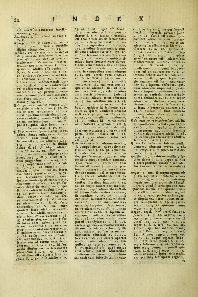 eft adverfus cancerem intefti- norum 4, 15, 22 Aduncus , a, um. adunci ungues 2, 7, 91 . \ - Adurgeo, ere. is (dens,)qui natus elt in locum prioris , quotidie digito adurgendus 7, 12, 23. Aduro , «re. de igne vero puriter ac ele ferramentis medicamenti sque crtt- fiam efficientibus, five , ut appellari confuevcrunt, de cauteriis tisr/s ac- tualibus tum potentiahbus Cruitas , quales in adultis elle confuerunt <3, n,6. conf 3, 16, ico. 6, it, 24. cutis aut ferramentis aut fina- pi adurenda 4, 3, >9- adultum vel ferro vel medicamentis cor- pus 5, 28, 63. quae 3 tubercula ) vel medicamentis vel terro adu- runcur 6, 18. 45. partem fuperio- rem tumoris) aut medicamentis aut ferro adurere , donec emo- riatur 7, 14, 26. ■*[ de igne vero-, adultis quoque locis extrinfecus vis infertur 3. 27, 87. ubi & Jeqq. proponitur adultorum curatio 94. tum deinde ulcus, (icut, caetera adulta, curandum elt 5, 28, ! 1. malum ipfum fuper prunam im- ponere , quod, dum humor intus elt , non aduritur 4, 19, 26 ■y De ferramentis ignitis: aduri locus debet donec nullus ex eo humor feratur: nam -quod fanum elt, ficcum elt, quum aduritur 5, 26, 244. aduri diligenter &■ timide debet 6, 18, 38 idque aduren- dum elt 6, iS, 49- melius «It, quam protinus adurere ( car- .founculum ) 5, 28 9. adultum lo- cum purgandum e(Te aerugine 7, 11, 5. imponenda adultis lenticula •elt 6, 15, 18. ut omnes pilorum aradices adultae (tenui acu ferrea candente ) emoriantur 7, 7> 71- tenui ferramento adurere, quod fpathae fimile, quali transcurrere, non imprimi debet , 12, 47- ^er ro candente in occipitio quoque & infra adurere duobus locis 3, 23, 17. poliunt ferro candenti a- duri (venae; 3, 26, 103. fer- ro adurendum 6, 18, 60 id fer- ro adurendum 6, 18 61 ferro adurendum eft 6, 18. extr. quidam ferro aduflcrunt (carci- nomata) fed adulta protinus con citata fune & increverunt 3, 28, 33. adultae gingivae 7,12, 3 fei- io locus aduri debet 3. 28, 62. jo naribus adultis 7> 12,5 extr. ne plagae ipfius orae adurantur 7, 31, 6. quidam os ibidem adufferunt 7, 7, 169. os ferramento adurendum «it vehementius 7, Gv.. tenui ferramento id totum extrinlectis adurendum elt 7> 7> '°6- (os> paulo diutius eodem ferramento adurendum 8, 2, 9- fi ctlara fji adultum elt , a parte fana re- 8. }. 37- 7» 7> 63. id, quod pingue eft, femel iterumque adtnoto ferramento a- durere 8, 2, 3. ramex adurendus elt tenuibus ik acutis ferramentis 7, 22, i. frequens curatio elt ve- nas in temporibus adurere 7, 7, 171. tenuibus ferramentis & retu- fis venae adurendae ibid, 17}. te- nuibus ferramentis adurere ( ve- nas ,) contra tempora quidem ti- mide ; inter frontem vero & ver- ticem vehementer, fic , ut fqua- ma ab olfe irecedat 7, 7. 176- 177. in temporibus venas adurere 6, 6, 201. omnis vena ( varix) adulta rabefeit 7, 31, 3. melius aduritur ( vena) 7,31, 4. adultis venis 7, 7, 180. qui verticem us- que ad os adurunt, fic, ut fqua- mam remittat 7,7, 178. tenuibus ferramentis adurendum ( ulcus ) 6, 19, 14 ulcera erunt adurenda 6, 13, 14. adultum ulcus 6, 13, 16. 7, xi, 7 (i jecur vomica la- borat , quidam id fcalpello ape- riunt & ipfam vomicam adurunt 4, 8 extr perpetuum elt, excifo cancro , vulnus elTe adurendum 6, 18, 53 vulnus id ( morju rabiofi canis faflum) adurendum elt 3, 27, 10 finisque adurendi elt, (carnem mortuam,) dum ex omni parte fenfus doloris elt 3, 10. conf. 8,2, ii. adurendi ratio haec elt 7, 31, 6. de medicamentis : adurunt quae i 3, 8. compoliriones , quae vehemen tius adurunt 3, 28, 38 vehemen- tius idem faciunt , etiam aduren- do, quae fequssntur 3, 22, 10 adu- rentibus quoque quidam utuntur , quae exedunt , crnltique eum locum altringunt 3, 28, 109. pos funt fuccurrere quaedam vel exe- dentia tantum , vel etiam adtiren tia 3, 28, 13. adhibenda hint ea (medicamenta.) quae adurendo cruitas ulceribus inducant 6, 11, 24. ut neque rodentibus medica- mentis , neque adurentibus , & ob id ipfum inducentibus crultam, fit utendum 3, 16, 100. adultis capitulis ( haemorrhoidum ) fit ci- catrix 6, 18, 110. medicamenta , quae lie fanguinem fupprimant , lit ne adurant 7,7, 182 aliqua ex adurentibus 6, 18, 51 1'quama ae- ris , quae leniflima ex adurentibus elt 3. 28, 42. aduri medicamento poteft (condyloma) 6, 18, 102. caetera genera excrefcentiarum me- dicamentis adurenda funt 3, 28, 236. fadhiberi pofiimt etiam ve- hementius adurentia 6, 18, 103. has ( carunculas ) curare oportet medicamentis adurentibus , fub quibus ex teto confumuntur 6, 8, 17. quicquid eft , quod tunica continetur , poteft adurentibus medicamentis curari : quibus fum- au e ut is eum fubjedt» tunica exu- ritur 7, 13, t-5, ne per impru3 dentiam adurentia devoret puer 6, 15, 12 facile eft callum qui- buslibet adurentibus medicamen- tis erodere 3, 28, 191. aut etian* adurente medicamento idem ex- ulcerare 6, 8, 10. quidam il- linunt ( areis ) adurentia ex Oleo 6, 4, 8. idque (quod prolapfum omenti ex utero elt ) adurentibus medicamentis illinere , donec c- moriatur & excidat 7, 21, 4. medicamentum aliquod imponen- dum elt ex adurentibus 7, 8, 6. imponi debent medicamenta adu- rentia 3, 28, 37 quod fi jam ca- rie vexatum elt (os,) quo cras- lior huic fquama abfcedat, qui- dam adurentia imponunt 7, 7, 63. folent impolita medicamenta adu- rentia ea capitula ( haemorrhoi- dum) abfumere 6, 18, 117. fuper adurentia medicamenta imponere linamentum in rofa tinclum 6, 15, 6. intus inlpergenda adurentia 7, 13, 8 quidam uli funt medica, mentis adurentibus 3, 28, 33. add. ibid. 26, IOO. de omni genere in univerfum : adufta quomodo curanda lint , jam expli- cui (5, 27,87 feqq.) 7, 7, 180. me. dicamentum, quo adulta fanantur 7, 31,7. licut caetera adulta 3, 18 , 11. eadem, quae in caeteris adultis, facienda funt 8, 9, 28. cum Particulis-, ne fub eo medi- camento aduratur nervus 3, 28* 57 relquos v. in fuper. Semel ite- rumve 8, 1, 3. Aedificium , i. habitare aedificio Ip- eido debet 1, 2, 3 vapor calidus a terra profufus aedificio includi- tur ( in nacuralibus fudationibus ) 2, 17, 2. Aeger, a, um. fi corpus segrtttn eft 5, 18, 167. ut alimenta lanis cor- poribus agricultura, fic fanitarem aegris medicina promittit 1 Praef. 1 oppof. quod fi lanis quoque cor- poribus inutile elt, quanto inuti- lius elt infirmo, nedum aegro? 2, 16, 3. oppof. potius ex fana par- te aliquid excidatur, quam ex ae- gra relinquatur 7, 53, 4 partes aegrae 3. 2, 11 quisquis fluore aeger eft 3, 6, 38. Aeger, aegri, fttbfi. oppof. fanus (*. Janatsss) 4, 3, 10. aegros, fanos app. 2, 9, 3. fanis, aegris opp 1 praef. 113. 2, 13 extr. 4, 2, 33. aeger 2, 8, 3. ibid. 72. caet. ae- grorum, qui line medicis erant, alios 1 Praef. 34. aegros I Praef. 89. Alienos aegros , fuos opp. 3, 9, 18. n?que aegrum Imbe- cilliorem fame perdat 3, 4» 30. aeget Infirmus 3,4, 16. reponi ai» Ipfo aegr? commode poteft epi- thema 6, 6, 43. Is aeger 3.’9> 34> adeo , ut raro , fi inter initia medi, sws secelftt, Qbfequens aeger fi- sse