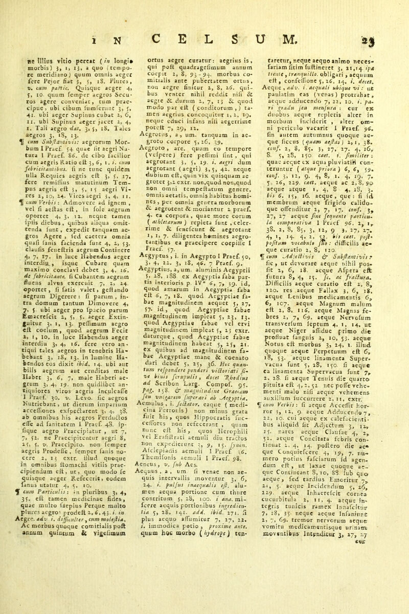 ne illius vitio pereat ( in longi* morbis) j, i> 13, a quo (tempo- re meridiano) quum omnis aeger fere Peior fiat 3, 5, 18. Plures, v. cum panic. Quisque aeger 4, 3, io quum femper aegros Secu- ros agere conveniac, tum prae- cipue, ubi cibum iiimferunt 3, 3, 41. ubi aeger Supinus cubat 2, 6, xi. ubi Supinus aeger jacet 1, 4, 1. Tali aegto dat. 3, 5, 18. Tales aegros 3, iS, 13. U cum Stebftaniivis: aegrorum Mor- bum I Praef. 54 quae Iit aegri Na- tura l Praef. 86. de cibo facilior cum aegris Ratio eft 3,6, 1. i. cum febricitantibus, (i ne tunc quidem ulla Requies aegris e It 3, 3, 17. fere remillius matutinum Tem- pus aegris elt 3, 3, 1 3 aegri Vi- res 1, 10, 14. Vires aegri 3, 4, 11. U cum Verbis : Admovere ad ignem , vel fi aeftas elt , in fole aegrum oportet 4, 3, ii. neque tamen iplis diebus , quibus aliqua omit- tenda funt , expedit tanquam ae- gros Agere , led caecera omnia quali lanis facienda funt 4, 1, 33. claufis feneftris aegrum Continere 4> 7> 17. in luce Habendus aeger interdiiL, isque Cubare quam maximo conclavi debet 3, 4, 16. cie febricitante, fi Cubantem aegrum fiuens alvus exercuit 7, 2, 24 oportet, fi fatis valet, geftando aegrum Digerere : fi parum , in- tra domum tantum Dimovere 4, 7, 5 ubi aeger pro fpacio parum Emacrefcit 2, 3, 3. aeger Extin- guitur 3, 1, 13. peflimum aegro eft coelum, quod aegrum Fecit a, 1, lo. in luce Habendus aeger inrerdiu 3, 4, 16. fere vero an- tiqui tales aegros in tenebris Ha- bebant 3, iS, 13. in lumine Ha- bendos eos dixit ibid. 14. ubi aut bilis aegrum aut cruditas male Habet 3, 6, 7, male Haberi ae- grum 3, 4, 19. non quidlibet an- tiquiores viros aegris Inculcaffe I Praef. 30. v. Levo, fle aegros Nutriebant, ut dierum imparium accefllones exfpeSarent 3, 4, 38. ab omnibus his aegros Perdu&os effe ad fanitatem I Praef. 48. ip- fique aegro Praecipiatur , ut 7, 7, 32. ne Praecipitentur aegri 8, 13, 5. v. Praecipito, non femper aegris Prodefle , femper fanis no- cere 2,13 extr. illud quoque in omnibus ftomachi vitiis prae- cipiendum eft, ut, quo modo fe quisque aeger Refecerit, eodem fanus utatur 4, 3, 10. ^ cum Particulis: in pluribus 3, 4, 33. eft tamen medicinae fides, quae multo faepius Perque multo plures aegro' prodelt 1, 6, 43. i. in Aegre. adv. i. difficulter , cum moleftia. Ac morbus quoque comitialis poft annum quintum & vi£eiimutn ortus aegre curatur: aegrius is, qui polt quadragefimum annum coepit 2, 8, S3-94. morbus co- mitialis ante pubertatem ortus, non aegre finitur 2, 8, 16. qui- bus venter nihil reddit nili & aegte & durum 2, 7, 13 &. quod modo par eft ( pondicorum , ) ta- men aegrius concoquitur 1, 2, 19. neque educi infans nili aegerrime poteft 7, 29, t2. Aegrotus, a, um. tanquam in ae- groto corpore 3,26, 39. Aegroto , are. quum eo tempore (vefpere) fere peffimi fint , qui aegrotant 3, 3, 19. aegri dum aegrotant (aegri) 3,3, 42. neque dubium eft, quin vix quisquam ae grotec 3,2 extr. non,quod non,quod non omni tempeitatum genere, omnis aetatis, omnis habitus homi- nes , per omnia genera morborum & aegrotent & moriantur 2 praef. 4- ca corpora , quae more eorum (athletarum) repleta funt, celer- rime & fenefeunt & aegrotant 1, 1, 7. diligentes hamines aegro- tantibus ea praecipere coepilfe I Praef. 37. Aegyptus , i. in Aegypto I Praef. 50, 3, 4, 22. 3, iS, 46, 7 Praef. 9. Aegyptius, a, um. aluminis Aegyptii 3, 28, 188 ex Aegyptia faba par- tis interioris p IV- 6, 7, 39. id, quod amarum in Aegyptia faba eft 6, 7, 18. quod Aegyptiae fa- bae magnitudinem aequet 5, 27, 37- id, quod Aegyptiae fabae magnitudinem impleat 3, 23, 13. quod Aegyptiae fabae vel ervi magnitudinem impleat 3, 25 extr. daturque , quod Aegyptiae fabae magnitudinem habeat 3, 23, 21. ex quibus ad tnagnitudin“rn fa- bae Aegyptiae mane & coenato dari debet 3, 23, 36. Hoc quan- tum refpondere ponderi viSloriati Ji- ve binis fer tepui is , docet fthodius ad Scribon Larg. Compof. 93. pag. 158. & magnitudine Graecam feu vulgarem fuperari ab Aegyptia. Aemulus, i. Jetlator. eaque (medi- cina Petronis) non minus grata fuit his , quos Hippocratis fuc— ceffores non refecerant , quam nunc eft his, quos Herophili vel Eraliflrati aemuli diu tractos Tion expedierunt 3, 9, 13. fynon. Afclepiadis aemuli I Praef 36. Themifonis aemuli I Praef. 98. Aeneus, v. fub Aes. Aequus , a , um fi venae non ae- quis intervallis moventur 3, 6, 24. i. puljus inaequalis eft. alu- men aequa portione cum thure contritum j, 28, 100. i ana. mi- fcere aequis portionibus ingredien- tia 3, 28, 141. add. ibid 271. fi plus aequo alfumicur 7, 27, 22. i. immodica potio , proxime ante. quum hoc morbo ( hydrope) ten- taretur, neque aequo animo neces- fariam fitim fuftineret 3, 21,14 .ipsi tiente , tranquillo, obligari , aequum elt, confeffione 5, 26, 14. i. decet. Aeque , adv. 1. aequati ubique vi : ut paularim eas (venas) protrahat, aeque adducendo 7, 22, 10. i. pa- ri gradu Jeu menfura : cur ex duobus aeque repleris alter in morbum inciderit , alter om- ni periculo vacarit 1 Praef. 96, fin autem autumnus quoque ae- que ficcus [quam aeftas) 2,1, 38. conf. 2, 8, 83. 3, 27, 27. 4, l6+ 8. 3, 28, 130 caet. i. fmiliter-. quae aeque ex aqua pluviatiH con- teruntur ( atque priora ) 6, 6, 59. conf. 3, 12, 9, 4, 8, 1. 4, 19, 7. 3 26, 229. caet. aeque ac 2,8,90 aeque atque 1, 4, 8 4, 18, 3. bis 6. 15, 16. aeque, que: fi id membrum aeque frigido calido- que offenditur 2, 7, 17. conf. 3, 27, 27 aeque fine fequente particu- la comparativa 1 Praef 96. 2, ir 38. 2, 8, 85, 3, 12, 9 J, 27, 27. 4, 1, 14. 4, 2, 32. i/r caet. p„ft. pofttum vocabulo Juo : difficilis ae- que curatio 2,8, 120. cum ^idicthvis ir Subftantivis ? fic , ut devorare aeque nihil pos- fit 2, 6, 18. aeque Afpera eft futura 8, 4, 15. fc. ac frablura. Difficilis aeque curatio eft 2, 8» no. res aeque Fallax 3, 6, 18. aeque Lenibus medicamentis 6, 6, 107. aeque Magnum malum eft 2, 8, 116. aeque Magnas fe- bres 2, 7, 69. aeque Nervofum transverfum leptum 4, 1, 14. uc aeque Niger affidue primo die profluat f anguis 2, 10, 55. aeque Notus elt morbus 3, 24, 1. illud quoque aeque Perpetuum eft 0, 18, 53. aeque linamenta Super, vacua funt 3, 28, 130. fi aeque ea linamenta Supervacua funt 7,. 2. 28. fi aeque Tenuis die quarto pituita eft 4, 2, 32 nec poffe vehe- menti malo nifi aeque vehemens auxilium iuccurrere 2, 11, extr. cum Verbis : fi aeque Acceffit hor- ror 3, 12, 9. aeque Adducendo 7, 22, 10. cui aeque ex calefacienti- bus aliquid fit Adjettum 3, 12, 13. nares aeque Claufae 4, 2,. 52. aeque Concitata febris con- tinuat 1, 4, 14. poltero die ae» que Conquiefcere 4, 19, 7. nu- mero potius fafeiarum id agen- dum elt , ut laxae quoque ae- que Contineant 8, 10, 83. lub quo aeque, fed tardius Emoritur 7,, 21, 3. aeque Incidendum 3, 26, 229. aeque Inhaerelcic cornea cucurbitula 2, 11, 4. aeque in- tegris tunicis ramex Innafcituir 7, 18, 33 neque aeque Infaniune 2, 7,_ 69- tremor nervorum aeque vomitu medicamentisque urinam moventibus Intenditur 3, 17, 27 «es: