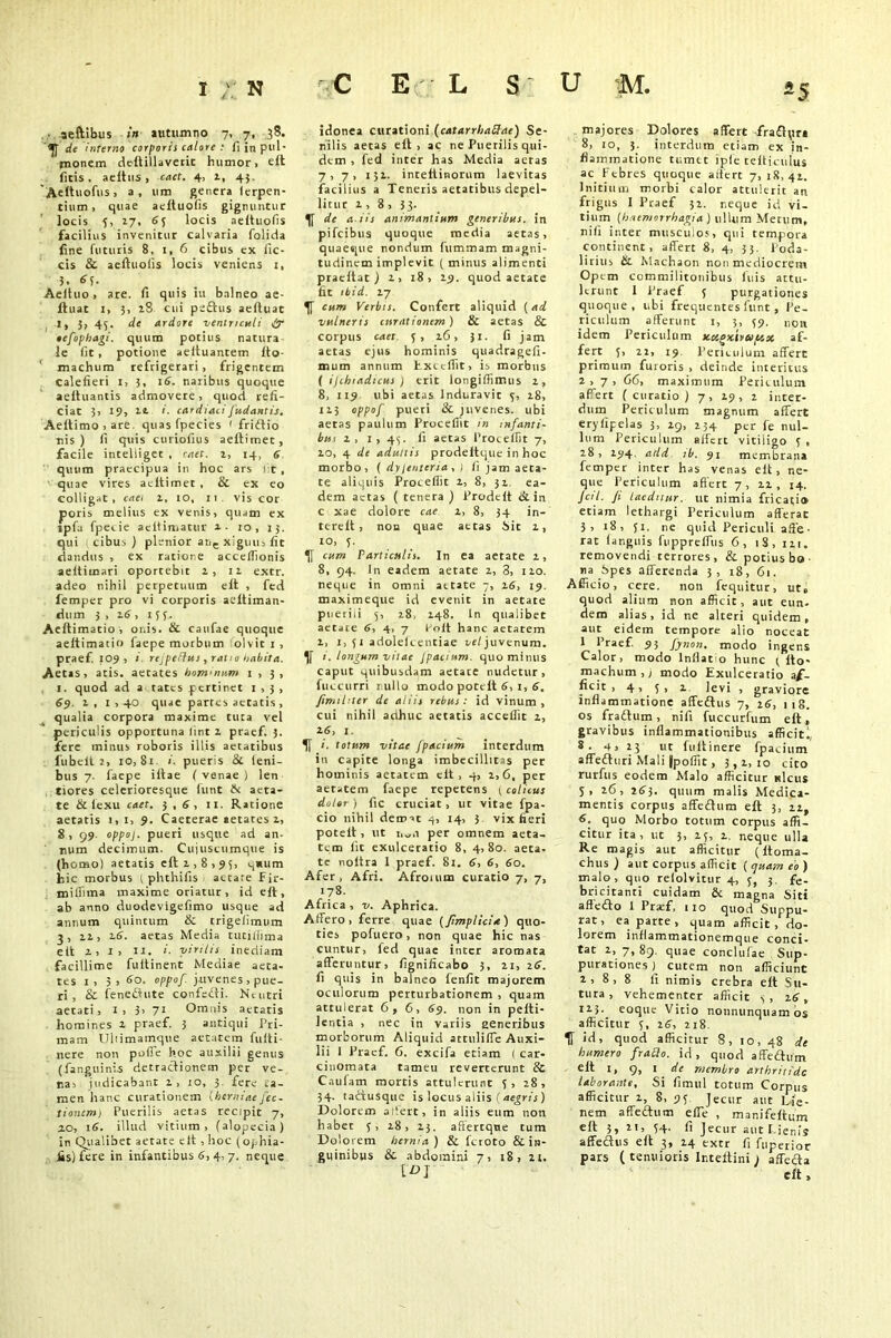 ■ aeftibus in autumno 7, 7, 38. <JJ de interno corporis calore : fiinpul- uionem deftillaverit humor, e£t fitis, aeltus , caet. 4, 1, 43. 'Aettuofus, a, 11m genera lerpen- tium , quae aeltuofis gignuntur locis 5, 27, 6j locis aeltuofis facilius invenitur Calvaria folida fine futuris 8, 1, 6 cibus ex lic- cis & aeltuofis locis veniens 1, 3, Aeltuo, are. fi quis iu balneo ae- Ituat 1, 3, 28 cui peftus aeltuat I, 3, 45. de ardore ventriculi ir •efophagi. quum potius natura le fit, potione aeltuantem Ito- machum refrigerari , frigentem Calefieri i, 3, 16. naribus quoque aeltuantis admovere, quod refi- ciat 3, 19, it cardiaci [udantis. Aeltimo,are, quas fpecies ' friftio nis ) fi quis curiofius aeftimet, facile inteliiget , rrtef. 2, 14, 6 quum praecipua in hoc ars fit , quae vires acltimet , & ex eo colligat, caei 2, 10, 11 vis cor poris melius ex venis, quam ex ipfa fpecie aeitimatur a- 10, 13. qui cibus) plenior ar.c xiguu, fit dandus , ex ratione accelfionis aeitimari oportebit 2, 12 extr. adeo nihil perpetuum elt , fed femper pro vi corporis aeltiman- dum 3 , 26, 153. Aellimatio , onis. & caufae quoque aeltimatio faepe morbum olvit 1 , praef. 109 , 1 rejpeffus, ratio habita. Aetas, atis. aetates hominum 1,3, 1. quod ad a tates pertinet 1,3, 69. 2, 1,40 quae partes aetatis , qualia corpora maxime tuta vel periculis opportuna lint 2 praef. 3. fere minus roboris illis aetatibus fubelt 2, io, 81 i. pueris & leni- bus 7. faepe iftae ( venae ) len tiores celerioresque funt N aeta- te & iexu caet. 3,6, 11. Ratione aetatis 1,1, 9. Caeterae aetates 2, 8, 99. oppoj. pueri usque ad an- num decimum. Cujuscumque is (homo) aetatis eft 2,8,95, q*um hic morbus ( phthifis aetate Fir- millima maxime oriatur, id eft, ab anno duodevigefimo usque ad annum quintum & trigelimum 3, 22, 26. aetas Media tutilhma elt 2,1, ii, i. virilis inediam facillime fuitinent Mediae aeta- tes 1 , 3, 60. oppof. juvenes , pue- ri, & fene&ute confedti. Neutri aetati, 1 , 3> 71 Omnis aetatis homines 2 praef 3 antiqui Pri- mam Uhimainque aetatem fufti- nere non poffe hoc auxilii genus (fang 11 inis detractionem per ve- na, judicabant 2, 10, 3. fere .a- men hanc curationem chemiae fee. tionem) Puerilis aetas recipit 7, 20, 16. illud vitium, (alopecia) in Qualibet aetate eft , hoc (ophia- iis)fere in infantibus 6, 4, 7. neque idonea curationi (catarrliattae) Se- nilis aetas eft, ac ne Puerilis qui- dem , fed inter has Media aeras 7, 7, 132. intettinorum laevitas facilius a Teneris aetatibus depel- litur 2 , 8 , 33- de a.iis animantium generibus, in pifeibus quoque media aetas, quaeque nondum fummam magni- tudinem implevit ( minus alimenti praeltat ) 2, 18, 29. quod aetate fit ibid. 27 cum Verbis. Confert aliquid (ad vulneris curationem ) & aetas & corpus caet 5, 26, Jl. fi jam aetas ejus hominis quadragefi- mum annum Exicfiit, is morbus ( ijchiadtcus ) erit longifiimus 2, 8, 119 ubi aetas Induravit 5, 28, 123 oppof pueri & juvenes, ubi aetas paulum Procellit in infanti- but 2, 1, 43. 11 aetas Procellit 7, 20, 4 de adultis prodeltque in hoc morbo, ( dylentersa , ) fi jam aeta- te aliquis Procellit 2, 8, 32 ea- dem actas ( tenera ) Prodeft & in c xae dolore cae 2, 8, 34 in- tere It, non quae aetas bit 2, ro, 5. cum Particulis. In ea aetate 2, 8, 94. In eadem aetate 2, 3, 120. neque in omni aetate 7, 26, 19. maximeque id evenit in aetate puerili 5, 28, 248. In quaiibet aetate 6, 4, 7 Folt hanc aetatem 2, 1, 51 adolelcentiae ue/juvenum. i. longum vitae Jpacium. quo minus caput quibusdam aetace nudetur, fuccurri tullo modo pocelt 6, 1, 6, pmihter de aliis rebus : id vinum , cui nihil adhuc aetatis accefiit 2, 2 6, 1. i. totum vitae jpacium interdum in capite longa imbecillitas per hominis aetatem elt, 4, 2,6, per aetatem faepe repetens j colicus doler ) fic cruciat, ut vitae fpa- cio nihil demae 4, 14, 3 vix fieri poteit, ut t,„,i per omnem aeta- tem lit exulceratio 8, 4,80. aeta. te noltra 1 praef. 8l. 6, 6, 60. Afer, Afri. Afroium curatio 7, 7, 178. Africa , v. Aphrica. Affero, ferre quae (Jtmplici*) quo* ties pofuero, non quae hic nas cuntur, fed quae inter aromata afferuntur, fignificabo 3, 21, 16. fi quis in balneo fenfit majorem oculorum perturbationem , quam attulerat 6,6, 69. non in pelti- lentia , nec in variis generibus morborum Aliquid attulifie Auxi- lii i Praef. 6. excifa etiam ( car- cinomata tameu reverterunt & Caulam mortis attulerunt 5, 28, 34. tactusque is locus aliis (aegris) Dolorem ariert, in aliis eum non habet 5, 28, 23. aftercqne tum Dolorem hernia ) & feroto & in- guinibus & abdomini 7, 18, 21. [D] majores Dolores affert fradtyr» 8, 10, 3. interdum etiam ex in- flammatione tumet ipfe telliculus ac Febres quoque affert 7, 18,42. Initium morbi calor attulerit an frigus I Praef 32. neque id vi- tium (haemorrhagia ) ullum Merum, nili inter musculos, qui tempora continent, affert 8, 4, 33. Poda- lirius & Machaon non mediocrem Opem commilitonibus luis attu- lerunt 1 Praef 5 purgationes quoque, ubi frequentes funt , Pe- riculum afferunt 1, 3, 59. non idem Periculum xcigxtvay.x af- fert 5, 22, 19. Periculum affert primum furoris , deinde interitus 2,7, 66, maximum Periculum affert (curatio) 7, 29, 2 inter- dum Periculum magnum affert eryfipelas 3, 29, 234 per fe nul- lum Periculum affert vitiligo 5 , 28, 194. add ib. 91 membrana femper inter has venas eft, ne- que Periculum affert 7 , 12 , 14. Jctl. Ji laeditur, ut nimia fricatio» etiam lethargi Periculum afferat 3, 18, ji. ne quid Periculi affe- rat languis fiipprelfus 6, iS, 121. removendi terrores, & potius bo ■ na Spes afferenda 3, 18, 61. Afficio, cere. non (equitur, ut» quod alium non afficit, aut eun- dem alias, id ne alteri quidem, aut eidem tempore alio noceat 1 Praef. 93 fynon. modo ingens Calor, modo Inflat o hunc ( Ito- machum,) modo Exulceratio af- ficic , 4, 5, 2 levi , graviore inflammatione afftftus 7, 16, I 18. os fraflum, nifi fuccurfum eft, gravibus inflammationibus afficitl, 8. 4, 23 ut fultinere fpacium affefhiri Mali jpoflit, 3,2,10 cito rurfus eodem Malo afficitur ulcus J, 26, 2£3. quum malis Medica- mentis corpus affeftum eft 3, 22, 6. quo Morbo totum corpus affi- citur ita, ut 3, 25, 2. neque ulla Re magis aut afficitur (ltoma- chus ) aut corpus afficit ( quam eo ) malo, quo relolvitur 4, 5, 3. fe- bricitanti cuidam & magna Siti aflefto 1 Praef, 110 quod Suppu- rat, ea parte , quam afficit, do- lorem inflammationemque conci- tat 2, 7, 89. quae conclufae Sup- purationes J cutem non afficiunt 2,8,8 fi nimis crebra eft Su- tura, vehementer afficit 5, 16, H3- eoque Vitio nonnunquam os afficitur 5, 16, 218. U id, quod afficitur 8, 10, 48 de humero frablo. id, quod affefhim eft I, 9, I de membro arthritide laborante. Si fimul totum Corpus afficitur 2, 8, 95 Jecur aut Lie- nem affedhim e fle , manifeftum eft 3, 21, 54. fi Jecur aut Lienis affe&us eft 3, 24 extr fi fuperior pars ( tenuioris Inteftini ) affefta eft,