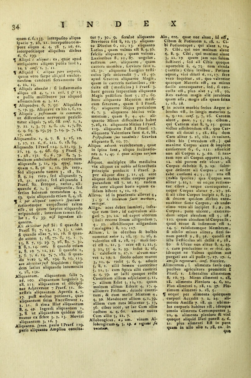 quam 6,6, 133. interpofito aliquo ipacio 7, 16, 21. interpofito tem- pore aliquo 4, 4, 58. 5, 26, 61. interpolitisque aliquibus diebus 6, 6, 199. o§ Aliqui 1 aliquot: ea , qtiae apud antiquiores aliquos pofita iuntl, 14, z conf, 2, 3, 11. \ Aliquid i. aliqua pan corporis. quum veto faepe aliquid exulce- randum candenti feriamento fit 4> 22, 34> ^ Aliquis abundat t fi inflammatio aliqua eft 4, 4> 11 coll. 5 O’ 15- e pullis mollibusve jus aliquod afTumendum 4, 3, 21. Aliquodve- 6, 7, 95- Aliquidve 7,19, 39. Aliquave ex his z, 6,10. ^ Aliquis , poflremum in commate. ut diftentione nervorum pericli- tatur aliquis 7» 26, 68. conf. 1, z, 7. 22. 1, 3, 73. 2, 6, 41. 2,7,87. 4. 4. 64. 4, 19, 34- 7. 34> 9* 7» l8» 17. cact. Aliquamdiu. 1, 4, 7- ?' '6, IO- 3, 27, 22. 6, 4, 112. 6, 18, 84. Aliquando. I Praef 114. 3,21,19. 3, 17. «4- 4» 4> 66. 69. 5 Praef. 7. 4 , 28 , 132. 6 , 6 , 79. 8, 7, 4. multum ambulandum , currendum aliquando 3, 21, 19. opptf. nun- quam 2, 8, 92 2, 10, 30. raro, fed aliquando tamen 3 , 18 , 82. 8. 4, 24 raro , fed aliquando 7, 18, 41. rarius, fed aliquando I Praef. 80. fereque, rarius, ali- quando 6, 2, 3* aliquando , fed ferius balneum tentandum 4, 2, 39. quin aliquando etiam 8,4, 18. m i. per aliquod temporis fpacium : rationemque conjefturae talem elfe , ut quum faepius aliquando refponderic , interdum tamen fal- lat 2 , 6, 39. nifi legendum ali- 0 lianto» Ali abjicitur pofi Si : fi quando 1 Praef. 83 7. 3- 7» 35- '■ calt- fi quando alias 7, 20, 1 o. ii quan- do autem J, 18, 77. 6, 15, i- 7, 13, 8. 7. 39- 39- 7, 26, 83. 7, 30, 8. 8,2, 14. caet. fi quando etiam 2, 8, 10 7, 11, 22. fi quando 1, 2,’ 6. 7, 6, 14. 7, 7, 182. fi quan- do vtro 5, 18, >94; 8> 1 °* 113- non abjicitur poft Siquidem: fiqui- dem latius aliquando intumescit 4. 28, 132- Aliquantum. aliquantum lalis 7, 16, 100. aliquantum fanguinis 3, 28, 223. aliquantum ei difcipli- nae Adjecerunt 7 Praef. 11. fe- neftris aliquantum Apertis 4. 7» 17. poft multas potiones, quae aliquantum fitim Excefferunt 1, j 21. fi rima Hiat aliquantum s! 4, 49- Ingredi aliquantum 1, - 8 ut aliquantum quidem Mi- nuatur ex febre 3, 3, 13. Moveri aliquantum 3, 16, 3- Aliquanto, fynon. paulo I Praef 119. putis aliquante Amplius concita. tur 7, 30, 9. ferulae aliquanto Breviores fint 8, 10, 43. aliquan- to Diutius 6, 10, 13. aliquanto Latius , quam vulnus eft 8,4, }6. fafeiis aliquanto , quam vulnus, Laxioribus 8, 10,87. ungulae, rottrum caet. aliquanto , quam caetera membra , Leviora lunt 2, 18, 31. aliquanto Longius t e ft i - culus ipfe delcendit 7, iS, 40. apud Graecos aliquanto Magis, quam in caeteris nationibus , ex- culta eit ( medicina ) 1 Praef 3. haec genera lerpentium aliquanto Magis peltifera funr 5 , 27 , 65. hunc aliquanto Majorem medi- cum futurum , quam fi 1 Praef. 65. aliquanto Majus periculum 6, 7, 3. aliquanto Melius vela- mentum , quam 8, 4, 42. ali- quanto Minus difficultatis habet 7,26,11. aliquanto Mitius I Praef. 119. aliquanto Polt 1 Praef. 17. aliquanto Valentiora funt 6,6, 88. Pojtpojiium Juo vocabulo: Gravius aliquanto 8, 10, 77. Aliquo adverb, vertebrarum , quae in ipina lunt, aliquo inclinatio- nes 2, 1, 44. i. quae aliquo verfum fiunt. Aliquot, multiplex ifta medicina vix aliquot ex nobis adfenedtutis principia perducit 1 Praef. 9. per aliquot dies 3, 21, 44. ante aliquot diebus vidtu corpus prae parandum eft 7, 26, 13. eodem die ante aliquot horis aquam ca- lidam bibere 2, 12, 19. Allevo, id in praefentia allevat 4, 3, 9. i. leviorem facit morbum, mitigat. Alligo, acus debet immitti, infra- que eam lino , id capitulum alli- gari 7, 30, 22. ad caput alterum (lini) recens linum alligandum 7, 4 , 30. aftridtiusque alligandum ( malagma ) 8, 10, 1 27. Allium , i. in oleribus & bulbis numerat uutor 2, iS, 14. 2, 26, 2. valentius eft 2, 18, 14. mali fuc- ci eft 2, 21, 3. acre eft 2, 22, 4. 3. 22, 33 4, 2, 39. inflat 2, 16, 2, calefacit 2, 17,1. alvum mo- vet 2, 29, 2. foedo odore movet 3, 20, 4. rodit 4, 6, 4. aduric 4, 8, 2. allii Semen conteritur 4, 21, 4. cum Spica allii contriti q, 4, 49. ut lafti quoque re£te Contritum allium adjiciatur 4, 12, 7. allium Edat 3, 12, 12. quum multum allium Ederit 4, 17, 4. alliumve Frittum , deinde contri- tum , & cum meile Mixtum 4, 4, 30. Manducare allium 4,2,39. allium cum ruta Miscetur 4, 27, 46. cibus acer, ut lac Cum allio codhim 4, 4, 61. amarae nuces Cum allio 4, 22, 7. Allobrogicus, a» um. vinum Al- lobrogicum 4» J, 2). 4 xe^iont fit vocatum. Alo, ere. quae nos alunt, id eff. Cibum & Potionem 2, 18. 1. Ci- bi Potionesque, qui alant 2, 12* 7. Cibi, qui non multum alunt 4, 8, 9. Cibi, qui maxime alunt 3, 21, 19 quum jam non folum luftineri , fed ali Cibis quoque oportebit 8, 4, 73. tum alenda ( nutrix ) Cibis lenibus, Potione aquae, vini diluti 6, 11,17. fere vero fequitur, ut , quo valentiot quaeque Materia eft , eo minus facile concoquatur, fed, fi con- codta elt, plus alat 1, 18, 40, Kes eadem magis alit jurulenta quam affia , magis afla quam frixa 2, iS, 38. in acutis morbis fetius Aeger a* lendus eft, in longis maturius 3, 2, 9-10. conf. 3, 7, 16. Carnem, alunt , quae. 2, 4, 14. cibum, qui Carnem alat 8, 7, 14. genus victus adhibendum elt, quo Car- nem ali docui 4 , 28, 884 dum Caro alitur 5, 26, i32. in vulnere. cibis his ( utendum elt , ) qui maxime Corpus alere & implere confuerunt 6, 6, 111. alTuefcit non ali Corpus 1, 3, 60. fi tan- tum non ali Corpus apparet 3,22, 12. ubi purum erit ulcus , ali Corpus debebit 8, 9, 29. folet- que delinere ali Corpus , ac fie cabe conlumi 4,4, 23. una eft (tabis lpecies! qua Corpus non alitur 3, 22, 2. ut ne^ue retinea- tur cibus , neque concoquatur, neque Corpus alatur 7, 27, 16, fi ali cibo Corpus incipit 2, 8, 33. & decem quidem diebus exte- nuabitur fame Corpus, ab unde- cimo vero ali incipiet 8,9, 20, Corpus, puro ulcere, exercen- dum atque alendum eft 4 , 28 , 110. quum alendum id Corpus fit, quod tenue & infirmum eft 2, 14, 4. relolutumque Membrum, fi nihilo minus alitut, fieri fa- num poteft 2 , 8 , 36. quodfi ex i£tu 'felticulus ali defiit 6, z8, 80 fi Ulcus non alitur 8, 4, 43. >. caro producitur i» eo ibid. 40. ideoque ne Vulnus quidem aut purgari aut ali poffit 7, 27, 17. 1, amtjfa regenerari. conf. Nutrire. Alimentum , i. alimenta lanis cor- poribus agricultura promittit I Praef, 1. Liberalius alimentum 8, 10, 73. Minus alimenti 2, 18, 28. alimenta Pleniora 4, 6, 21, Plus alimenti 2, 18, 12. 37. Plu- rimum alimenti 2, iS, 4. neque per alimenta quicquam _ corpori Accedit 7. 2, 24. ali- mento Amifio 7. 18, 40 ubi ma- lus corporis habitus eft , ideoque omnia alimenta Corrumpuntur 3, 22, 4. alimenta pleniora & vini quoque aliquid Dari poteft 4, 6, 21. plus alimenti Eft in pane quam in ullo alio 2, 18, 12. in