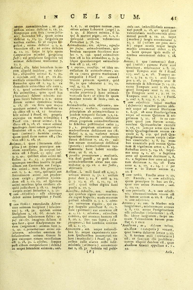«eque committendum , ut per aeltum anima deficiat z, 17, zz. femperque ante finis ( venae fedio- nis) faciendus elt, quam anima deficiat z, 10, 53. Unguinis ex naribus curfus , fic ut corpus fri- gefcat , anima deficiat 4, z, 4. verendum elt , ne anima deficiat 4, 11, 13. faepe in ipio opere (amputatione membri gangraena fadi) vel profufione fanguinis vel animae defedtione moriuntur 7, \h 1. Animal, alis, folet interdum in au- rem aliquid incidere , ut calcu- lus , aliquodve animal 6, 7, 95. i. inferium, add ibid. 97. ex do- mellicis animalibus bubula (caro) itomacho apra elt z, 24, 3, ex domelticis animalibus aiTa caro 1, C, 3. quod animadverlum elt in his animalibus . quae apud hos {ferrarios) fabros educata exi guos lienes habent q, 9,9. omne ferum animal domeltico levius a, 18, 36. ex feris quo majus quodque animal, eo robultior ex eo cibus elt z, 18, 13 irrationa- bile animal 1 Praef. 6i. propria cujusque ex mutis animalibus I Praef ioz. omne ar.imal, fi la- ftens elt z, 18, z8 omne animal quadrupes domi natum generis va- lentislimi elt z> 18, 6. quodcun- que (animal) humido coelo, quam quod ficco natum elt , (le. vius elt) z, 18, 36. Animus , i. quae (literarum difei- plina ) ut animo praecipue om- nium necefiaria , lie corpori ini- . mica elt 1 Praef. 10 oppof. conf. 3, q, 41. quilibet alius animi Af- fedtus 3, 6, 13. /. perturbatio. quumque omnibus inutilis fit polt cibum aut Contentio aut Fatiga, tio animi , tum his praecipue enter. 1, 5, 4. non, quicquid aut Intentionem animi aut pruden- tiam exigit , protinus ejicien- dum elt z. 10, 10, ad Quietem animi tenebras ipfas conferre ali- quid judicabant 3, 18, 13. implet corpus animi Securitas 1, 5, 31: «fr cum ^Ad jeci ivi s : efie chirurgus debet animo Intrepidus 7 Praef. 1h cum Verbis: emendando Adver- tere animum incipiunt ( inlaniem tes) 3, 18, 39. quidam animo Defipiunt 3, 18, 6(5. deinde 71. confilium infanientem fallit: op- pof. 66 - 67. imagines fallunt, fi qua funt , quae Exafperatura eo- rum (aegrorum) animos funt 3, j, 41. i, perturbationes animi con- citatura. adverfus omnium lie infanientium animos Gerere fe pro cujusque natura neceflarium elt 3. 18, 3Z. i. ajjedus. femper polt cibum conquiefcere ( debet,) ac neque Intendere animum, cast. 1, 6, 7. ut corpore tantum , non etiam animo Laborent (aegri) 3, 3, 41. fi Marcet animus, fi lo- qui & moveri piget, cae. z, z, 6. quicquid animum vehementer Perturbat 3, 78, 74. Animadverto, ere. obfervo , cognofco per fenfus. animadvertimus, qui- busdam nunquam ficcelcere ocu- los 7, 7, 149. quod animadver- lum elt in his animalibus 4, 9, 9. idque quandocunque animadver- fum elt 5, 16, 167 i. exploro , invejligo. ut ideo ne- celTarium fic animadvertere, un- de ea (nova genera morborum) coeperint 1 Praef 31. animad- vertere primum oportet, quid fit, in quo laboratur 5. Z2, 11. conf. 4, 1 3, 8. H exfcquor, procuro, in hoc (acuto morbo pleuritico ) haec animad- vertenda funt; ur cibus fit quam maxime tenuis & lenis, caet. 4, 6, 13. Animadverfio , onis. obfervatio , con- Jideratio , tradat io. curationum principium ab animadverfione e- jusdem temporis faciam 3,1,14. cura , ftudium , cautela, defiderac etiam propriam animadverfionem in febribus peltilentiae cafus 3 , 7,1. propriam etiamnum ani- madverfionem defiderant eae ( fi- ltulae) 7, 4, 24. varietas rerum quasdam etiamnum animadver- liones defiderat 7, 16, 61. nul- lam novam curationem defiderat (parotis:) animadverfionem tan- tummodo hanc habet necefia- riam , ut 6, 16, z. ^1 peradio praeceptorum , medicatio. vix fieri potelt , ut polt hanc animadverfionem alvus non con- trahatur 4, 19, 10. i. his fadis , oh fervaris. Anifum , i. mali fucci elt z, zi, 3. urinam movet 2, 31, 1. anifum potui dare 3, 24, 8 anifi 4, 14, 9 S- 4- 16. 3, 23, 19. 29. anifi , quod tribus digitis fumi posfit 4, 10, 3. Annefto , Adnedto , ere. morbus, qui quodam rigore nervorum mo. do caput fcapulis, modo mentum pectori adnedtic 4, 3, 2. i. admo- vet. nervorum rigores , qui ca- put fcapulis annedtunt 8, 11,7. huic (pulmoni) cor annexum elt 4, i, 13. 1. adnatum , adjundum. cubitus, qui annexus humero elt 8, 16, z. lien non fepto , ( dia phragmatt,) fed inteltino annexus elt 4. 1 • 17. Annumero , are. neque rationali- bus fe, neque experimenta tan- tum fpeclantibus annumerari vo- lunt (methodici) I Praef. 92. ex avibus colla alaeve redte infir- misfimis (alimentis ) annumeran- tur z, i8> 32 forbitio vel pulti» 4f cula cact. imbecillisfimis annume- rari potelt z, 18, 40. quod jure valentisfimis medicamentis annu- merari potelt 4. 19, 32. isque (morbus) longis annumeratur 3, 13, I. id (vitium aut genus mor- bi) neque acutis neque longis morbis annumerari debet 4, 18, z. facer quoque ignis malis ttl ceribus annumerari debet 5, 28, 64. Annus, i. quo (autumno) fere, qui (tabidi) caetera Parte anni traxerunt, refolvuntnr z. S, 7<f. quod Tempus anni fit 1 Praef. 113. conf. 5, 4, 26. Tempus an- ni 1 > 3> 74- 4- ti, 3 anni Tem- pus 3, 26, 31. Tempus anni & autumnale &. hibernum 7, 14, 31. ceiro Tempore anni 3, 28, 26*4. gravi Tempore anni 1, 10, 10. eo Tempore anni 1 , 3 , 76. 77. Tempora anni 1, 3, 1. z Praef. 3. conf. 2, 8, 1 z3. 7, 7, 36. IT cum adjedivis- isque morbus ( dyfenteria) maxime pueros abfu- mit usque ad annum Decimum 2, 8,99. ab anno Duodevigefimo usque ad annum Quintum & tri- gelimum 3, 12, 26. in eo cor- pore quod jam Novem annos, nondum Quatuordecim excesfit 7\ 2 4, ?o. jamque aetas ejus ho- minis Qtiadragefimum annum ex- cesfit 2, 8, 119. qui polt Qua. dragefinium annum coepit (mor- bus comitialis) 2, 8, 94. mor- bus comitialis polt annum Quin- tum 8c vigefimum ortus z, 8, 93. Robultus annis 7, 14, 28. Septi- mo anno z, 1, 47. a Septimo anno ad quartum decimum 1, 8, 61. a Septimo fere anno adquar- tum decimum 7, 14, 28. Toro anno 4, 4, 17. 4 , 14, 5. / per totum a. in Totum annum 4, 10, 8 U cum verbis. Exadto anno 7, 27, 27 Excedo , v. cum adjedivis. quum praecipua in hoc ars fit, quae non annos Numerec , caet. z, 10, 11. H cum particulis. A, v. cum adjedi. vis. circumcidendum vinum elt in totum annum 4, zo, 8. Polt , v. cum adjedivis. Annuus , a, um. is Morbus erit longisfimtis , minimumque annuus z, 8, 119. annua Peregrinatione elTe jactandos (infanientes ) 3,18, 81. idque longiorem, faepe an- nuam Valetudinem bonam prae. lUr 6, 9 extr. 'Avao'vsos , ov , delerem tollens, citri i'vvx (catapotia) vocant, quae loirino dolorem levant 3, 23, 1. fi tantum mali (Ophthalmiae) elt, ut fomnum diu prohibeat, eorum aliquid dandum elt , quae cZraovrst Graeci appellant 6,6, 44- Anfa