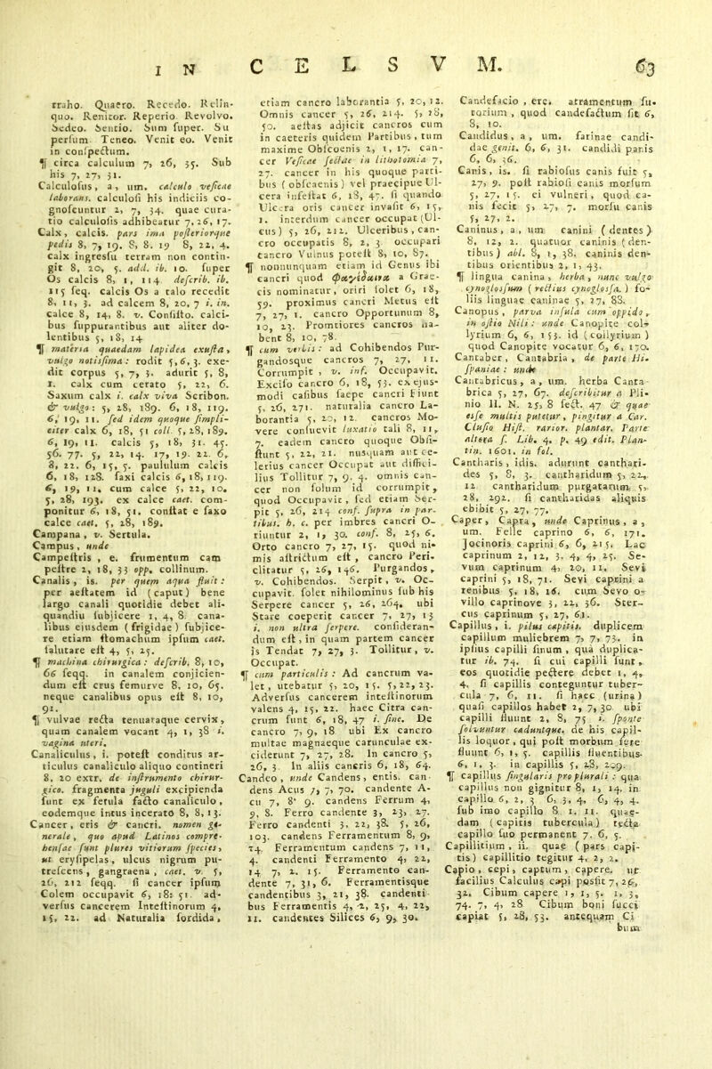 rr.iho. Quaero. Recedo. Relin- quo. Renitor. Reperio Revolvo. Sedeo. Sentio. Sum fuper. S11 perfum Teneo. Venit eo. Venit in confpedhim. circa calculum 7, 26, 33. Sub his 7, 27, 51. Calculates, a, um. calculo veficae laborans. calculofi his indiciis co- gnofeuntur 1, 7, 34. quae cura- tio calculofis adhibeatur 7,26, 17. Calx) calcis, pars inia poficriorque palis 8, 7, 19. S, 8. 19 8, 22, 4. calx ingreslu terram non contin- git 8, 20, 5. add. ib. 10. fuper Os calcis 8, 1, 114. deferib. ib. 115 feq. calcis Os a talo recedit 8, 1 1, }. ad calcem 8, 20, 7 i. in. calce 8, 14, 8. x/. Condito, calci- bus fuppurantibus aut aliter do- lentibus 5, 1 S, 14 materia quaedam lapidea exufla» vulgo notis/ima: rodit 5,8,3. exe- dit corpus 5, 7, 3. adurit 5, 8, I. calx cum cerato 5, 22, 6. Saxum calx 1. calx viva Scribon. & vulgo-. 5, 18, 189. 6, 18, 119. 6,' 19, ii. fed idem quoque Jimpli- citer calx 6, 18, 51 coli, 5, 18, 189. 6, 19, 11. calcis 5, 18, 31. 45. $6. 77. S, 22, 14. 17, 19. 22. 6, 8, 22. 6, 15, 3. paululum calcis 6, 18, 128. faxi calcis 8,18,119. 8, 19, ii. cum calce 5, 22, 10. 5, 28, 193. ex calce caet. com- ponitur 8, 18, 31. conitat e faxo calce caet. 5, 28, 189. Campana , v. Sertula. Campus , unde Campeifris , e. frumentum cam peltre 2, 18, 33 opp. collinum. Canalis, is. per quem aqua fluit: per aeitatem id (caput) bene largo canali quotidie debet ali- quandiu lubjicere 1, 4, 8 cana- libus eiusdem (frigidae) fubjice- re etiam ftomaclium ipfum caet. ialutare eit 4, 3, 23. machina chirurgica: deferib. 8, 10, 68 feqq. in canalem conjicien- dum eit crus femurve 8, 10, 63. neque canalibus opus eit 8, 10, 9l- vulvae redta tenuaraque cervix, quam canalem vocant 4, i, 38 i. vagina uteri. Canaliculus, i. poteft conditus ar- ticulus canaliculo aliquo contineri 8, 20 extr. de inftrnmento chirur- gico. fragmenta juguli excipienda funt ex ferula fadlo canaliculo, eodemque intus incerato 8, 8,13. Cancer, eris & cancri, nomen ge- nerale, quo apud Latinos compre- hen[ac funt plures vitiorum fpecies, ut eryfipelas, ulcus nigrum pu- trefeens , gangraena , caet. v 3, 16, 212 feqq. fi cancer ipfunj Colem occupavit 8, 18: 31 ad- verfus cancerem Inteitinorum 4, >3, 22. ad Naturalia fordida, etiam cancro laborantia 3, 20,12. Omnis cancer 3, 28, 214. 5, 28, 50. aeltas adjicit cancros cum in caeteris quidem Partibus , tum maxime Obfcoenis 2, 1, 17. can- cer Veficae feclae in lithotomia 7, 27. cancer in his quoque parti- bus ( obfcaenis) vel praecipue Ci- cera infeltat 6, iS, 47- fi quando Ulcera oris cancer invade 6, 13, 1. interdum cancer occupat (Ul- cus) 5, 26, 212. Ulceribus , can- cro occupatis 8, 2, 3 occupari cancro Vulnus poteit 8, io, 87. noonunquam etiam id Genus ibi cancri quod (petyttiitiiss a Grae- cis nominatur, oriri lolet 6, 18, 39. proximus cancri Metus eit 7, 27, 1. cancro Opportunum 8, 10, 23. Promtiores cancros na- bent 8, 10, 78 cum verbis : ad Cohibendos Pur- gandosque cancros 7, 27, 11. Corrumpit , v. inf. Occupavit. Excifo cancro 6, 18, 33. ex ejus- modi cadbus faepe cancri Fiunt 3, 26, 271. naturalia cancro La- borantia 5, 20, 12 cancros Mo- vere conluevit luxatio tali 8, 11, 7. eadem cancro quoque Obfi- ftunt 3, 22, 21. nusquam aut ce- lerius cancer Occupat aut diffici- lius Tollitur 7, 9. 4. omnis can- cer non folum id corrumpit, quod Occupavit, fed etiam Ser- pit 3, 26, 214 conf. fupra in par. tibus. h. c. per imbres cancri O- riuntur 2, 1, 30. conf. 8, 23, 8. Orto cancro 7, 27, 15. quod ni- mis aitridum eit , cancro Peri- ditatur 3, 18, 148, Purgandos, v. Cohibendos. Serpit, v. Oc- cupavit. folet nihilominus lub his Serpere cancer 5, 26, 164, ubi Stare coeperit cancer 7, 27, 13 i. non ultra ferpere. confideran- dum eit, in quam partem cancer is Tendac 7, 27, 3. Tollitur, v. Occupat. cum particulis : Ad cancrum va- let , utebatur 3, 20, 13. 3, 22,23. Adverfus cancerem inteitinorum valens 4, 13, 22. haec Citra can- crum funt 8, 18, 47 i. fine. De cancro 7, 9, 18 ubi Ex cancro multae magnaeque carunculae ex- ciderunt 7, 27, 28. In cancro 3, 26, 3 ln aliis cancris 6, 18, 84. Candeo, unde Candens, entis, can dens Acus ;> 7, 70. candente A- cu 7, 8' 9. candens Ferrum 4, 9, 8. Ferro candente 3, 23> 27. Ferro candenti 3, 22, 38. 5, 26, 103. candens Ferramentum 8, 9, 14. Ferramentum candens 7, 11, 4. candenti Ferramento 4, 22, 14 7, 2. 15. Ferramento can- dente 7, 31, 6. Ferramentisque candentibus 3, 21, 38. candenti bus Ferramentis 4, -2, 25, 4, 22, 11, candentes Silices 8, 9, 30» Candefacio , ere. atramentum fu- ronum , quod candefadum fit 8, 8, 10. Candidus, a, um. farinae candi- dae genit. 6, 8, 31. candidi panis 6, 6, 36. Canis, is. fi rabiofus canis fuit 3, 27, 9. polt rabiofi canis morfum 5, 27, 13. ei vulneri, quod ca- nis fecit 5, 27, 7. morlu canis f, 27, 2. Caninus, a, um canini (dentes) 8, i2, 2. quatuor caninis (den- tibus) abi. 8, 1, 38. caninis den- tibus orientibus 2, i> 43. 5f lingua canina, herba, nunc vulgo cynoglosfum (retlius cynogl.osfa. ) fo- liis linguae caninae 3, 27, 83. Canopus, parva infula cum'oppido,- in ofiio Nili: unde Canopite col- lyrium 6, 6, 133. id (collyrium) quod Canopite vocatur 6, 6, 170. Cantaber, Cantabria, de parte Ni. fpaniae : unde Cantabricus , a, um. herba Canta brica 3, 27, 67. deferibitur a Pli- nio 11. N. 25, 8 fedt. 47 ix quae esfe multis putetur, pingitur a Car. Clufio Hift. rarior, plantar. Parte: altera f. Lib. 4, p. 49 edit. Plan- tin. 1601. in fol. Cantharis, idis. adurunt canthari- des 5, 8, 3. cantharidum 3, 22, 12 cantharidum purgatarum- 3, 28, 192. fi cantharidas aliquis ebibit 5, 27, 77. Caper, Capra, unde Caprinus, a, um. Felle caprino 6, 8, 171. Jocinoris caprini 8, 6, 215. Lac caprinum 2, 12, 3. 4, 4, 23. Se- vum caprinum 4, 20, 11. Sevi caprini 3, 18, 71. Sevi captini a renibus 3, 18, 18. cum Sevo o- villo caprinove 3, 12, 36. Ster- cus caprinum 3, 17, 8.1. Capillus , i. pilus capitis, duplicem capillum muliebrem 7, 7, 73. in iplius capilli finum , qua duplica- tur ib. 74. fi cui capilli funr eos quotidie peftere debet 1, 4, 4. fi capillis conteguntur tuber- cula 7, 6, ii. fi haec (urina) quafi capillos habet 2, 7, 30 ubi capilli fiuunt 2, 8, 75 ». fponte folvuntur cacluntque. de his capil- lis loquor, qui polt morbum fere fluunt 6, 1, 3. capillis fluentibus- 8, 1, 3. in capillis 3, 28, 209. capillus fingularis pro plurali : qua capillus non gignitur 8, 1, 14. in capillo 8, 2, 3 6, 3, 4, 6, 4, 4. fub imo capillo 8 1. n. quae- dam (capitis tubercula) redta capillo fuo permanent 7. 6, 3. Capillitium , ii. quae ( pars capi- tis) capillitio tegitur 4, 2, 2. Capio, cepi, captum, capere, ut facilius Calculus c»pi pesiit 7, if, 32, Cibum capere 1, 1, 5. 1, 3, 74. 7, 4, 28 Cibum boni fucci capiat 5, 18, 33. antequam Ci bu «
