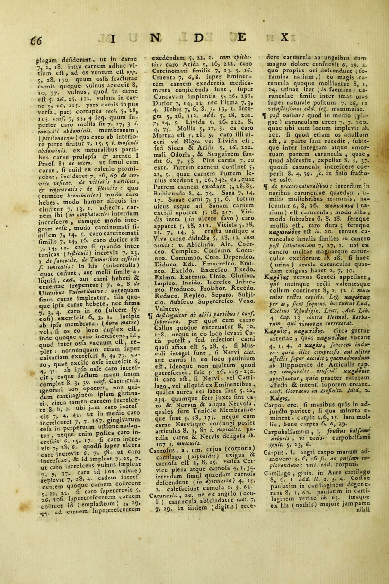 plagam defiderailt, lit in Carne 7, 2, 18. intra carnem adhuc vi- tium eft , ad os ventum eft opp. 5, 28, 170. quum osfis fraifturae carnis quoque vulnus accesfit 8, 10, 77. vulnus, quod in. carne eft 5, 16, 25. 111. vulnus in car- ne V, 26, i i 5« pars carnis in pus veria , pars corrupta caet. 5» 28, 115. conf. 7, 3 5» 4 icq- quum lu- perior caro mollis lit 7, 17» 3 >• musculi abdominis, roemoranarn » ( peritonaeum ) cjua caro ab incerio- re parte finitur 7, IV> V i.mufculi abdominis, ex naturalibus parti- bus carne prolapfa & arente I Traef. 81 de utero, ut fimul cum carne , fi quid ex calculo promi- nebat, incideret 7, 26, 69 de cer- vice vcficae. de vitiatis partibus, py regeneratis : de Herniis : quo (tumore bronchoceles) modo caro hebes, modo humor aliquis in- cluditur 7, 13, 1. adjecit , car- nem ibi (in omphalocele1 interdum increfcere , eamque modo inte- gram esfe, modo carcinomati fi- milem 7, >4» 5- caro carcinomati fimilis 7, 14, 16- caro durior eft 7, 14, 12. caro fi quando inter tunicas (tefticuli) increvit 7- 13* j de farcoccle. de Tumoribus cyjtuis f. tunicatis : in his (tuberculis ) quae cedunt, aut melli fimile a • liquid, caet. aut carni hebeti & cruentae (reperitur) 7, 6, 8 de Ulceribus Vulneribusve : antequam finus carne impleatur, illa quo- que ipfa carne hebete, nec firma , 4. caro in eo (ulcere ly» tofi excrefcit 6, 3, 1. incipit ab ipfa membrana, (dura matre) vel, fi os eo loco duplex eft, inde quoque caro increlcens , id , quod inter osfa vacuum eft , re- plet : nonniinquam etiam luper calvariam excrefcit 8, 4, 77-. «* io , quae excifo osfe increlcit 8, a 42. ab ipfo osfe caro mcref- - it eaque faiftum manu finum complet 8. 3» 3°- ca”f- Caruncula, ignorari non oportet, non qui- dem cartilaginem lpfam glutina- ri . circa tamen carnem merefee- re*8, 6, 2. ubi jam caro meref- cit 7, 4, 41- in medio caro increfceret 7. 7. .67. gingivarum osfa in perpetuum ultione nudan- tur , neque enim poftea caro m- crefeit 6. .5. *7- 'f16* vit 7, 18» d. quodfi fuper ulcera caro increvit 6, 7, 58. ut Caro increfcat, & id impleat 7, 25, 7- ut cato increfcens vulnus impleat , ,7. caro id (os vulvae) replevit 7» 4- eadem incref- ceritem quoque carnem coeicent c 22, 22- f> caro fi'P«cteVit ie, 206. fupercrefcentem carnem coercet id ( emplaftrum) v. >9» 44 ad carnem fupei(crefcentem exedendam f, 12, 2. cum epithe- tis : caro Arida 5, 26, 222. caro Carcinomati fimilis 7, 14. V. 16. Cruenta 7, 6, 8. fuper Eminen- tem carnem exedentia medica- menta conjicienda funt , fuper Concavam implentia 5, 16, 291. Durior 7, 14, >2- nec Firma 7,3, 4. Hebes 7, 6, 8. 7, 13» t- Inte- gra v, 26, 112. add. j, 18, 201. 7, 14, 5. Livida j, 26, 222. 8, 4, 7v. Mollis v, 17, 3- ea caro Mortua eft 5, 28, 9. caro illi ul- ceri vel Nigra vel Livida eft , fed Sicca & Arida v, 16, 222. mali Odoris , & Sanguinem fun- dit 6, 7, 58. Plus carnis 7, 20 extr. Putrem carnem continet v» 22, 5. quae carnem Putrem le- nius exedunt v> 26, 242. ea ,quae Putrem carnem exedant 5,28,83. Rubicunda 8, 4. 74. Sana 7, 14, 17. Sanae carni 7, 33, 6. totum ulcus usque ad Sanam carnem excidi oportet V, 28, 217. Viri- dis intra (in ulcere favo) caro apparet 5,28, 211. Vitiofav,28, IV- 7» !4> J- crufta undique a Viva carne diduOa S> 28, 12. cum verbis : v. Abfcindo. Alo. Coer- ceo. Compleo, Confumo. Conci- neo. Corrumpo. Creo. Dependeo. Diduco. Edo. Emacrefco. Emi- neo. Excido. Excrefco. Exedo. Eximo. Extenuo. Finio. Glutino. Impleo. Incido. Increfco. Inhae- reo! Produco. Prolabor. Recedo. Reduco. Repleo. Separo. Subji- cio. Subfeco. Supercrefco. Vexo. Vulnero. deflinguitur ab aliis partibus : conf. fuperiora. per quae cum carne Callus quoque extenuatur 8, 10, 128. neque in eo loco levari Cu- tis poteft , fed inferiori carni quali affixa eft V, 28, 4. fi Mus- culi integri funt , fi Nervi caet. aut carnis in eo loco paululum eft, ideoque non multum quod putrefeeret, fuic 5, 26, 249-250. ii caro eft , fi Nervi, vel Carti- lago, vel aliquid ex Eminentibus , quales aures vel labra funt 5,16, 134. quumque fete juxta fine ca- ro & Nervus & aliqua Nervofa , quales fere Tunicae Membranae- que funt 5, 28, 175. neque cum carne Nervisque conjungi posiet articulus 8, 1, 87 i. musculis, pa. tella carne & Nervis deligata ib. 107 i. musculis. Carnofus, a, um. cujus (corporis) cartilago (xiphoides) exigua isc carnofa eft 2, 8, 15- ve fica Cer- vice plena atque carnola 4,1,34. interdum fimul quaedam carnola defeendunt (in dysenteria) 4, 15, 2. calefaciunt carnofa 1, 3. 61 Caruncula, ae. ne ex angulo (ocu- li ) caruncula abfcindatur caet. 7, 7, 29, in iisdem (digitis) rece- dere caruncula ab'unguibus Cum magno dolore confuevit 6, 19, 2. quo propius ori defeendunt (fo- ramina narium,) eo magis ca- runcula quoque molliuntur 8, 1, 24. urinae iter ( in faemina ) ca- runculae fimile inter imas oras fuper naturale pofitum 7, 16, 11 vctujlisfimae edd. leg. mammulae. pofi vulnus: quod in medio (pla- gae) carunculam creet 7, 7, 100. quae ubi eum locum implevit ib. ici. fi quod etiam os aduftum eft, a parte fana recedit, fubic- que inter integram atque emor- tuam partem caruncula , quae, quod abfcesfit, expellat_ 8, 3, 37. quodfi caruncula increfcere coe- perit 8, 4, 39. fc. in fisio frafto- ve osfe. de practernaturalibus: interdum in naribus carunculae quaedam , fi- milis muliebribus mammis , na- fcuntur 6, 8, 16. 7toh.vnrovs (na- rium) eft caruncula, modo alba, modo fubrubra 6, 8, 18. fereque mollis eft , raro dura ; fereque xxgxiruSsi? eft ib. 20. tenues ca- runculae lanulis fimiles in cancro pofl lithotomiam 7, 27, 1. ubi ex cancro multae magnaeque carun- culae exciderunt ib. 28. fi haec ( lirina ) crasfa carunculas quas- dam exiguas habet 2, 7, 30. K-x(o1xs nervos Graeci appellant, qui utrinque refti valentesque collum continent 8, 1, 52 i. mus- culos rettos capitis. Leg. xxgeJrxe per eo, ficut fequens. hoc tuetur Lud. Coelius T(hodigin. Lectt. ^Ant. Lib. 4. Cap. 13. contra Hermol. Barba- rum : qui Tirovrxs correxerat. Kxgcefts, KocgeoriS'ti. circa guttur arteriae , quas xeegariS'cts vocanc 4, 1, 4, a xx(ba, foporem indu- co : quia illis compresjis aut aliter affettis fopor accidit -^quemadmodum ab Hippocrate de Articulis cap. 27 temporales mufculi xotgtSouf appellantur , quia praeter naturam affefti & intenti foporem creant. conf. Gorraeus in Vefinitt. Med. v. K «iz*Sj. Carpo, ere. fi manibus quis in ad- jundto pariete , fi qua minuta e- minent, carpit 2,6, 15. lana mol- lis , bene carpta 6, 6, 39. Carpobalfamum, i. fruSlus balfamt arboris , vi vocis- carpobaifami genit. 5, 23, 6. Carpus , i. aegti carpo manum ad- movere 3, 6, 16 fc. ad pulfum ex- plorandum : vett. edd. corpori. Cartilago , ginis. in Aure cartilago 8, 6, 1 add. ib. 2. 3. 4- Collae paulatim in cartilaginem degene- rant 8, i, 60. paulatim in carti- laginem verfae ib. 63. imaque ex°his (nothis) majore jam parte «ubii