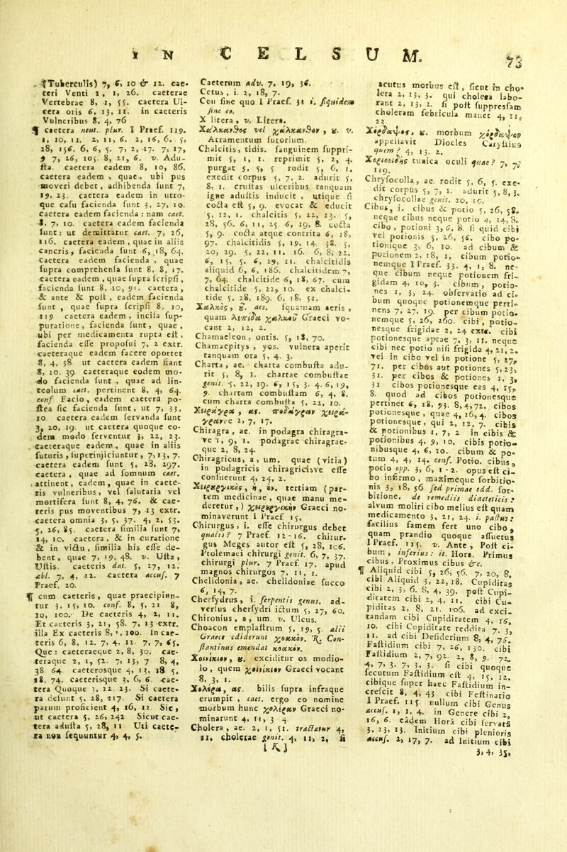 n }Tubercidis) 7, E, 10 & n. cae- teri Venti t, i, 26. caeterae Vertebrae 8, i, 55. caetera Ul- cera oris 6. iJ, n. in caeteris Vulneribus 8, 4, 76 ^ caetera neut. plur. I Praef. 119. 1. 10, 11. 1, 11, 6. 1, 1 6, 6. 5, 18, 156. 6, 6, 5. 7, 2, 17. 7, 17, 5 7, 16, 105. 8, 21, 6. v. Adu- lta. caetera eadem 8, 10, 86. caetera eadem ■> quae, ubi pus moveri debet, adhibenda funt 7, 19, 15. caetera eadem in utro- que cafu facienda funt 5, 17, 10. caetera eadem facienda : nam caet. J. 7> 10. caetera eadem facienda lur.t: ut demittatur caet. 7, 26, n6. caetera eadem , quae in aliis Cancris, facienda funt 6, 18, 64. caetera eadem facienda , quae lupra comprehenia funt 8, 8, 17. caetera eadem , quae fupra fcripfi , facienda funt 8, 10, 91. caetera, 6 ante & poit , eadem facienda funt , quae fupra fcripfi 8, 10, 119 caetera eadem, incila fup- puratione, facienda hint, quae, ubi per medicamenta rupta eit, facienda effe propofui 7, 1 extr. caeceraque eadem facere oportet 8, 4, 38 ut caetera eadem fiant 8, to. 39 caeteraque eodem mo- tio facienda funt •, quae ad lin- teolum caet. pertinent 8, 4, 64. conf Facio, eadem caecera po- ftea fic facienda funt, ut 7, 53, 10 caetera eadem fervanda funt 3, 20, 19 ut caetera quoque eo- dem modo ferventur }, 22, 23. caeteraque eadem-, quae in aliis futuris , lupcrinjiciuntur , 7> '3. 7- caetera eadem funt 5, 23, 297, caetera , quae ad fomnum caet. • attinent, eadem, quae in caete- tis vulneribus, vel falutaria vel mortifera funt 8, 4, 76. & cae- teris pus moventibus 7, 13 extr. caetera omnia 3, 5, 37. 4, 2, 53. 5, 26, 85. caetera fimilia funt 7, 14, ic. caetera, & in curatione 8c in vittu, fimilia his efie de- bent, quae 7, '9- 48. v. Ulta , LUtis. caeteris dat. 5, 27, 12. *11. 7, 4, 12. caetera accuf. 7 Praef. 20. f cum caeteris, quae praecipiun- tur 3, 15, 10. conf. 8, 5, 21 8, jo, ioo.' De caeteris 4, 2, n. Et caeteris 3, 21, 58. 7, 15 extr. illa Ex caeteris 8, 100. In cae- teris 6, 8, 12. 7, 4, 12. 7, 7, *5. Que: caeteraeque 2,8, 30. cae- teraque 2, 1, 52. 7, J3) 7 8,4, 38 84 caeterosque 4, 13, j8 5, 18. 74. caeterisque 3, 6, 6 cae- tera Quoque 3, 22 23. Si caete- ra delunt 5. 28, 117- Si caetera parum proficient 4, 16, 12 Sic, «t caetera .5, 26, 242 Sicut cae- tera adulta 5, 28, 11 Uti caete- ra 119» ftquuntur <}> 4, 5. Caeterum aiv. 7, 19, i<. Cetus , i. 2, 18, 7. Ceu fine quo 1 Praef. 31 ». fiquidem fine eo. X liters , v. Liter*. XctXxutBos vel %d\xuyB«i> , it. v. Atramentum futorium. Chalcitis, tidis. faiiguinem fuppri- mit 5, 1, 1. reprimit 5, 2, 4. purgat j, 5, 5 rodit 5, 6, 1. exedit corpus 5, y, 2. adurit 5, 8, t. crultas ulceribus tanquam igHe adultis inducit , utique fi cotta e ft 5, 9. evocat & educit 5, 12, i. chalcitis 5, 22, 13. y, 28, 56. 6, 11, 25 6, 19, 8. cotta 5, 9. cotta atque contrita 6, 18, 97. chalcitidis 5, 19, 14. 38. 5, 10, 29. 5, 22, 11. 16. 6, 8, 22. 6, 15, 5. 6, 19, ii. chalcitidis aliquid 6, 6, 186. chaltitidein 7, 7, 64. chalcitide 6, 18, 67. cum chalcitide 5, 22, 10. ex chalci- tide 5. 28. 189. 6, 18, yj. XaAxaj, $. aes. fquamam aeris, quam M'sriS'u Graeci vo- cant 2, 12, 2. Chamaeleon, ontis. 5, 18,70. Chamaepitys , yos. vulnera aperit tanquam ora 5, 4. 3. Ck arta , ae. charta combufta adu- rit 5, 8, I. chartae combuitac genit. 5, 22, 19, t, 1 5, 3. 4. 6, 19, 9- chartam combuitam 6, 4, S. cum charta combuita 5, 22, 10. Xsigxygu , «(. Xtl£*~ ygetree. 2, 7, 17. Chiragra , ac. in podagra chiragra- ve i, 9, 1. podagrae chiragrae- que i, 8, 24. Chiragricus, a , um. quae (vitia) in podagricis chiragririsve eife confuerunt 4, 24, 2. Xtigsgysxis, 9, iy. tertiam (par- tem medicinae , quae manu me- deretur,) %stgugyixtjp Graeci no- minaverunt I Praef 15, Chirurgus, i. eiTe chirurgus debet qualis? 7 Praef. 12-16. chiuir. gus Meges autor eit 5, 28, iC6. Ptolemaei chirurgi genit. 6, 7, 37. chirurgi plur. 7 Praef. 17. apud magnos chirurgos 7, 11, 1. Chelidonia , ae. chelidoniae fucco 6, '4. 7- Cherfydnrs , i. fer pent is genus, ad- verlus cherfydri ittum y, 27, 60. Chironius, a, um. v. Ulcus. Choacon etnplaitrum 5, 19, y. alii Graece ediderunt %e>ux'oi>. '3^ Con- ftantinus emendat xouxip. Xoinxiat, ts. exciditur os modio- lo , quem priitixt*» Graeci vocant 8.3,,. X*Afget, us. bilis fupra infraque erumpit , caet. ergo eo nomine ■morbum hunc ymXigup Graeci no- minarunt 4, 11, 3 4 Cholera, ae. 2, 1, yi. traf/atur 4, 11, cholerae genit. 4, u, 2, ii t M acutus morbus sit, fient h cho- lera i, 13, 3. qui choleta labo- tanc 2, 13, 2. fi poit fuppresfans choleram febricula manet 4, n, 23 . XtgS'u^tf, n. morbum appellavit Diodes Caryitiua quem ? q, ,3. 2. Xcgietisits tunica oculi quae? y, -- 119. ' Chryfocolla , ae rodit y, 6, y. exe- dit corptis 5, 7, s. adurit 5,8,3. chryfocollae genit. 20, io. Cibus, i. cibus ic potio y, 26, 58. neque cibas neque potio 4, ij., 3. cibo, potioni 3,6, 8. fi quid cibi vd potionis 5, 26, 56. cibo po- tionique 3, 6, 10. ad cibum & Po-ionem 2, 18, 1, cibum porio- nemque I Praef. 33. 4, ,, 8. ne- que cibum neque potionem fri- gidam 4, io, 3. cibum , potio- nes 1, 3, 24. obfervatio ad ci- bum quoque potioneroque perti- nens 7, 27, 19. per cibum potio, nemque 5, 26, 260. cibi , potio- nesque frigidae 2, 24 exte, cibi potionesque aprae 7, 3, 11. neque cibi nec potio nili frigida 4, 21, 2. >el in cibo vel in potione y, \yr 71. per cibos aut potiones 5,23, ii- per cibos & potiones 1, 3, 3i cibos potionesque cas 4, iy? S. quod ad cibos potionesque pertinet 6, 18, 93. 8,4,72. cibos potionesque , quae 4, 16,4. cibos potionesque, qui 1, lI( 7. cjg;s & Jiouonibus r, 7, i in cibis & potionibus 4, 9, 10. cibis potio- niousque 4, 6, 10. cibum & p<j. tum 4, 4, 14. csnf. Potio, cibiis, ipo-uoopp. 3, 6, i-2. opus tit ci- bo infirmo , maitimeque forbitio- nis 3, 18, 56 fed primae edd. for» bitione. de remediis diaeteticis? alvum moliri cibo melius efl quam medicamento 3* n» i. paffui «• facilius famem fert uno cibo, quam prandio quoque afiiietus 11’raef, ny. v. Ante , Poit ci- bum , inferius : it. Ilor*. Primus cibus > Proximus cibus &c. IT Aliquid cibi 5, 26, y6. 7, ao, 8, cibi Aliquid 3, 22,18. Cupiditas cibi 2, 3, 6. g, 4, 39. poft Cllpi_ ditarem cibi 2, 4, n. cibi Cu- piditas 2, 8, 21. 106. ad exci- tandam cibi Cupiditatem 4, jg- 10. cibi Cupiditate reddita 7, 3’ ,.ad c‘bi Defiderium 8, 4, 73’ Faitiduim cibi 7, 26, 130. cibi Fafiidmm 2, 7, 92. ? 4, 7> 3- 7) 3> 3, fi cibi quoque iecutum Faftiduim e It 4, iy I 2 cibique fuper haec Faftidium in- crefcit 8, 4, 43 cibi Peftinatio I Praef. 11 y nullum cibi Genus accuj. 1, 1, 4. in Genere cibi 2, 16, 6. eadem Hora cibi lervatS 3. 23, 13- Initium cibi plenioris accuf, 2, 17, 7. a£( Jnjtjjim C]-bj 3»4> 3S*
