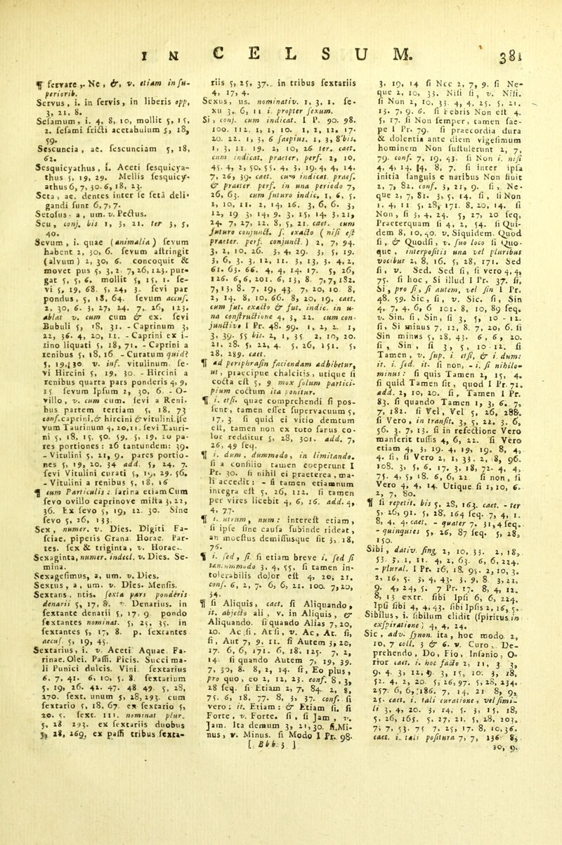 CELSUM, f ferrate >• Ke . ir, v. ttiam infu- ptriorib. Servus , i. in fervis, in liberis opp, 3, ii. 8. Selamum , i. 4, 8, io, mollit 5, is, 2. fefami fridli acetabulum j, 18, Sescuncia , ae. fescunciam 3, 18, 61. Sesquicyathus , 1. Aceti fesquicya- thus 5, 19, 29. Mellis fesquicjr- athus6,7. 30.6, 18, 23. Seca , ae. cientes inter le fet.i deli* gandi flint 6, 7. 7. Setoius • a, uin. v. Pedus. Seu, conj. bis 1, 3, 21. ter 3, y, 4°. Sevum, i. quae (animalia) fevum habent 2, 30, 6. fevum aitringit (alvum) 2, 30, 6. concoquit & movet pus 3, 3,2 7, 26, 123. pur- gat 5, 3,6. mollit 3, 13, 1. fe- vi 5, 19, 68. 5> 24, 3. fevi par pondus, 5, 18, 64. ievum accuf. 2, 30, 6. 3, 27, 24. 7,. 26, 123. ablat v. cum cum ir ex. fevi Bubuli 3, 'S, 31. - Caprinum 3, 22, 36. 4, 20, 11. - Caprini ex i- Xino liquati 3, 18,71. - Caprini a lenibus 3, 18,16 - Curatum quid*. 5. 19,(50 v. inf. vitulinum, fe- vi Hircini 3, 19, 30, - Hircini a renibus quarca pars ponderis 4, 9, 13 fevum Ipfum 2, 30, 6. - O- villo , -v. cum cum. fevi a Reni. bus partem tertiam 3, 18, 73 conf.caprini.hircini «Srvitulini.jfe vum Taurinum 4, 20,11. fevi Tauri- ni 3, 18, 13. 30. 39, 5, 19, 20 pa- res portiones : 26 tantundem: 39. -Vitulini 3, 2i, 9. pares portio- nes 5, 19> *0. 34 add. 5, 24, 7. fevi Vitulini curati 5, 19, 29. 56. -Vitulini a renibus 3, 18, \6 ^ cum Particulis s larina eiiamCum fevo oviLlo caprinovc miita 3, 22, 36. fcx fevo 5, 19, 22. 30. Sine fevo 3, 26, 133. Sex , numer, v. Dies, Digiti Fa- feiae. pipetis Grana Horae. Par- tes. fex & triginta, 1. Horae,- Sexaginta, numer. indecl. v. Dies. Se- mina. Sexagefimus, a, um. v. Dies. Sextus, a, um. v. Dies. Mentis. Sextans , ntis. fexta pars pondhis denarii 5, 17, &. Denarius, in fextante denarii 3, 17. 9 pondo ftxtantes nominat. 5, 23, 33. in fextantes 3> 17» 8. p. fexcantes accuf. 3, 19, 43. Sextarius, i. v. Aceti' Aquae Fa- rinae. Olei. Padi. Picis. Succi ma- li Punici dulcis. Vini fextarius 6. 7, 41. 6, 10, 3. 8 fextarium 5, 19, 26. 41. 47. 48 49 3, 28, 170. fext. unum 5, 18, 193. cum fextario 3, 18, 67. ex fextario 3, 20. 3. fext. III. nominat plur. j, 18 293. ex fextariis duobus J> 28, 169, ex palfi tribus fexta- riis 3, 25, 37.. in tribus fextariis 4, i7> 4- Sexus, us. nominativ. 1, 3, 1. fe- xu 3,, 6, 1 1 i. propter fexum. Si > conj. cum indicat. 1 P. 90. 98. 100. 111. 1, 1, 10. I, 2, 12. 17. 20. 22. 1, 3, 6 faepius. 1, 3,8'bis, 1, 3, II. 19. 1, 10, 26 ter. caet. cum indicat, praeter, perf. 2, 10, 43- 4, 2> 50. 5 5« 4. J. I9-4» 4. 14- 7, 26, 39. caet. cum indicat, praef. & praeter perf. in una periodo 7, 26, 63. cum futuro indic, i, 6, 5. 1, 10, ii. 2, 14, 16. 3, 6, 6. 3, ii» 19 3» '4» 9- 3» 15» '4- 3» 21» 24. 7, 17, 22. 8, 5, 21. caet. cum Juturo conjunct, f. exaclo ( ni/i eft praeter, petf. conjunfl. ) 2,7, 94. 3, 2, 10. 26. 3, 4, 29. 3, 3, 19. 3, 6, 3. 3, 12, 11. 3, 13, 3. 4, 2, 61. 63. 66. 4, 4, 14. 17. 5, 26, 1 16. 6, 6, 101. 6, I 3, 8. 7, 7, 1S2. 7, 13, 8. 7, 19, 43 7, 10, 10 8, 2, 14. 8, 10, 66. 8, 10, 19. caet. cum fut. cxatlo ir fut. indic, in u- na conflrvsflione 4, 3, 11. cum con- jun{live 1 Pr. 48. 99. i, 1, 1. 1, 3, 39. ss bis. z, 1, 33 2, 10, 20. 21. 28. 5, 21, 4. 5, 26, 151. 3, 28. 2J9. caet. 1f ad pertphrafin faciendam adhibetur, ut, piaccipue chalcitis, utique ft cofta elt 5, 9 mox folum partici- pium cotium ira ponitur. H /. et/i. quae comprehendi li pos- letu , tamen effec fiipervacunm 3, '7, 3 fi quid ei vitio demcum elt, tamen non ex toto farus co- loc redditur 3, 28, 301. add. 7, 16, 49 feq. 1[ i. dum, dummodo, in limitando. fi a confilio tauien coeperunt I Pr. 30. Ii nihil ei praeterea , ma- li accedit: - li tamen eciaoonum integra ell 3, 26, 111. li tamen per vires licebit 4, 6, 16. add. 4, 4, 77- If t. utram, num : intereit etiam, li ipfe fine caufa fubinde rideat, an moeftiis demilfitsque fit 3, 18, 7f’ K 1. fed, fi. fi etiam breve i. fed Ji tantummodo 3, 4, 33, fi tamen in- tolerabilis dolor elt 4, 20, 21. conf. 6, 1, 7. 6, 6, 11. 100. 7,20, 34- H fi Aliquis, caet. fi Aliquando, it. abjetlo ali , v. in Aliquis , tr Aliquando, fi quando Alias 7,20, 10. Ac ;fi , Atii, v. Ac, Ac. fi, fi, Aut 7, 9, ii. fi Autem 3,20, 17. 6, 6, 171. 6, 18. 123. 7, 2, 14 fi quando Autem 7, 15, 39, 7, 30, 8. 8, 2, 14. fi. Eo plus , pro quo, eo 2, 11, 23. eoisf. 8,3, 18 feq. fi Etiam 1, 7, 84. 2, s, 7 3- 6, 18, 77. 8, 3» 37- conf. fi vero: it. Etiam: & Etiam fi. fi Forte , v. Forte, fi , fi Jam , v. Jam. Ita demum 3, 11,30. fi.Mi- nus, v. Minus, fi Modo 1 Pr. 08- 5 ] 3. 19, 14 fi Ncc 2, 7, 9. fi Ne- que 2, 10, 33. Nili Ii , v. Nili, fi Non i, 10, 33. 4, 4. 25. 5, 21. 13, 7» 9- 6. fi febris Non elt 4. 5, 17. li Non feinpcr, tamen fae- pe 1 Pr. 79. fi praecordia dura Se dolentia ante diem vigeiimum hominem Non fuitulerunt 1, 7, 79. conf. 7, 19, 43. fi Non i. nifi 4..4» 14. I4, 8, 7. fi inter ipfa initia (anguis e natibus Non finit 2, 7, 82. conf. 3, 21, 9. fi , Ne- que 2, 7, 81. 3,3, 14. fi, fi Non 1, 4, 11 3, 28, 171. 8. 10, 14. fi Non, fi 3, 4, 14. 3, 27, 10 feq, Praeterquam li 4, 2, 54. fi Qui- dem 8, io, ^o. v. Siquidem. Quod fi , ir Quodfi , v. fuo loco fi i^uo- que , tnlerpofitis una vel pluribus vocibue 2, 8, 16. 3, 28, 171. Sed fi, v. Sed. Sed fi, fi vero 4, 4, 73. fi hoc , Si illud I Pr. 37. fi, Si , pro fi , fi autem, vel /in 1 Pr, 48. 59. Sic, fi, v. Sic. fi, Sin 4, 7, 4- fi» fi ici. 8, 10, 89 feq. u. Sin. fi , Sin ,(13, 5, 10-11. fi, Si minus 7, 11, 8. 7, 20, 6. fi Sin minus 3, 18, 43. 6,6, 20. fi , Sin , fi 3 , 3 , 1012. fi Tamen , v. fiup. i et/i, ir i. dum: it. i. fitd. it. fi non, - i. Ji nihilo- minus : fi quis Tamen i, 13, 4. fi quid Tamen fit, quod I Pr. 71. add. 2, 10, 20. fi. Tamen t Pr. 83. fi quando Tamen 1, 3, 6. 7, 7, 182. fi Vel, Vel 3, 16, 288. fi Vero, in tran/it. 3, 3, 22. 3. 6, 56. 3, 7, 13. fi in refectione Vero manferit tuflis 4, 6, 21. fi Vero etiam 4, 3, 19. 4, 19, 19. S, 4, 4. li, fi Vero 1, 1, 33. 2, ,8, 96. 108. 3, 5, 6. 17, 3, 18, 72. 4, 4, 75- 4> 5» *8. 6, 6, 22 fi non, fi Vero 4, 4, 14. Utique fi 1,10, 6> 2, 7, 80. fi repetit, bis 3. iS, 163. caet. - ter 3> 16, 91. 3, 28, 164 feq. 7, 4, 1. 8, 4, 4. caet. - quater 7, 31,4 feq, - quinquies 3, 16, 87 feq. 5, 28, ljO. Sibi, dativ. fing. 2, io, 33. 2, 1 S, S3- >, i, 11. 4, 2, 63. 6, 6, 224. -plural. I Pr. r6, 18. 93. 2,10,3. 2, 16, 3. 3, 4, 43. j, 9, 8 3> 21, 9- 4» M> S. 7 Pr- 17. 8, 4, 22. 8, 13 e-xtr. fibi Ipli 6, 6, 224. ipfi fib| 4, 4, 43. libi Ipfis 2, 16, 5, Sibilus, i. libilum elidit (fpirirus in exfpiratione ) 4, 4, 24. Sic , adv. fiynon. ita , hoc modo 2, 10, 7 coli. 3 ir 6. v. Curo, De- prehendo, Do, Fio, Infanio, O» rror caet. i. hoc facio 2, 11, 3 9. 4. 3, 12,9. 3, 13, 10. 3, 28, 32. 4. 2, 20. 5, 26, 97. 5, 28, 234. 257- 6» 6,‘i&6. 7, 14, 2i 8, 9, 23. caet. 1. tali curatione , velfimi- li 3, 4, 20. 3, r4, 5. 3, 1 5, 18, 5, 26, 16s- 3. 27, 21. 5, 18, 20?» 7i 7. S3- 7S 7. 23, '7- 8, 10,38. can. i„ tali pofitura 7, 7, 136 8, so, 9,