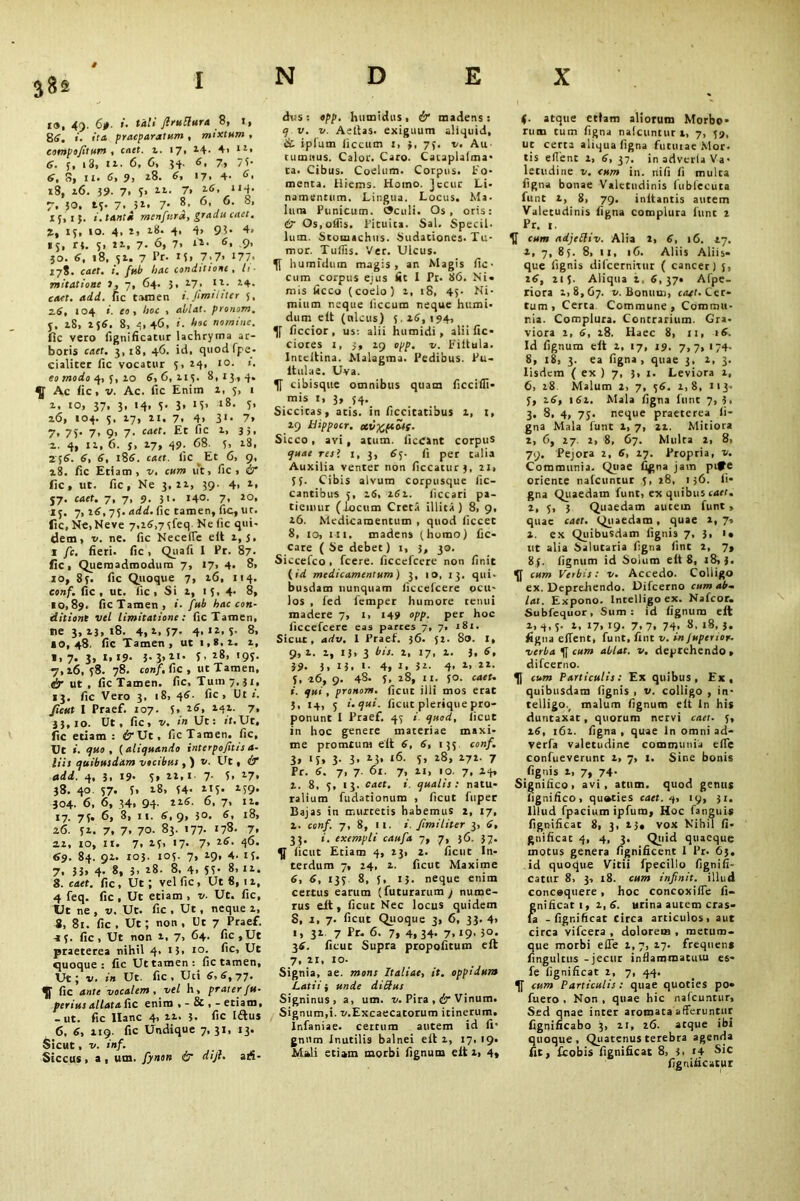 ia, 49. 6j>. ». tali JlruRura 8, I., 8tf. «. it a praeparatum , mixtum , eompo/itum , caet. 1. 17, 14- 4, 1Z> <6. 5, 13, 12. 6, 6, 54. 6, 7, 7 5- 6, 8, ii. 6, 9, *8. 6, 17, 4. 6. 18, 26. 39. 7. 7* “• 7’ Z6< lti’ 7, 30, 13. 7. 3*« 7* 8, 6, 6. b, 15, i j. menfurd, gradu caet. Z, 15, 10. 4, i, 18. 4, 4> 93* 4. 13, rt. 5, 11, 7- 6> 7. 6* 9- 30. 6, 18, 51. 7 Pr. 15» 7.7» I77< 178. ca^f. i. fub hac conditione , li- mitatione I, 7, 64. 3, 2.7» f V 7-4- cacf. uafd. fie tamen i. firm liter 5, 2.6, 104 i. eo , hoc > ahlat. pronom. j, 28, 158. 8, 4,46. «. hoc nomine. fie vero fignificatur lachryma ac- boris caff. 3, 18, 46. id, quod fpe- cialiter fie vocatur 5, 14, to. i. eomodoq,j,zo 6,6, 2.13. 8,13,4. ^ Ac fie, v. Ac. fic Enim 1, 5, 1 2. 10, 37, 3, 14, 3. 3, 15. 18. 3. 26, 104. 3, 17, ii. 7. 4> 3*< 7» 7» 75* 7> 9> 7* f,c 1> 3 5, 2. 4, 12, 6. y, 27, 49. 68. 3, 18, 256. 6, 6, 186. caef. fic Et 6, 9, 28. fic Etiam , v, cum ut, fic, & fic, ut. fic, Ne 3,11, 39- 4> 1* j7. caet. 7, 7, 9. 31. 140. 7. 2°. 13. 7, 26, 75. add. fic tamen, fic, ur. fic,Ne,Neve 7,i6,75feq Nefic qui- dem, v. ne. fic Necefle elt 2,3. 1 fc. fieri, fic, Quafi I Pr. 87- fic, Quemadmodum 7, 17, 4. 8, 10, 83. fic Quoque 7, 26, 114. conf. fic, ut. fic, Si 2, 13, 4. 8, 10,89. fic Tamen, «. fub hac con- ditione vel limitatione: fic Tamen, ne 3, 23, 18. 4, 2, 57- 4- »2. 5- 8, <0,48. fic Tamen, ut i,*,2. 2, 1, 7. 3, 1,19- 3- 3>*N f > 28, 193. 7, 26, 38. 78. conf. fic , ut Tamen, dr ut , fic Tamen, fic. Tum 7,31, 13. fic Vero 3, 18, 46- fic , Ut 1. ficut I Praef. 107. 3, z6, 242. 7, 33,10. Ut , fic, v. in Ut: ff.Ut, fic etiam : <SrUt, ficTaraen. fic, Ut qv.o , ( aliquando interpofitis a- liis cjuibusdam vocibus , ) v. Ut, & add. 4, 3, 19* 3» 22,1 7. 5, 27, 38. 40. 37. 3. 28, 34- 213. 239. 304. 6, 6, 34, 94- 22S. 6, 7, 12. 17. 75. 6, 8, 11. 6,9, 3°. 6, 18, 26. 32. 7, 7, 70. 83. 177- *78. 7. 22, io, ii. 7, 23, 17. 7, 26. 46. 69. 84. 92. 103. 103. 7, 29, 4. 13. 7. 33> 4- 8, 3, 28. 8. 4. 33- 8, 12. 8. cacf. fic, Ut; vel fic, Ut 8, 1 2, 4 feq. fic, Ut etiam , v. Ut. fic, Ut ne , v. Ut. fic , Ut, neque 2, 8, 81. fic , Ut; non , Ut 7 Praef. 43. fic, Ut non 2, 7, 64. fic,Ut praeterea nihil 4. I3> i°- 61c, Ut quoque : fic Ut tamen: fic tamen, Ut; v. in Ut. fic. Uti 6,6,77. ^J1 fic ante vocalem , vel h> praterfu- perius allata fic enim etiam, -ut. fic llanc 4, zz. 3. fic Iftus 6, 6, 219. fic Undique 7,31, 13. Sicut, v. inf. Siccus , a , um. fiynon & dijl. ari- dus : opp. humidus, & madens: q v. v. Aefias. exiguum aliquid, & ipfum liccum 1, 3, 75. v. Au- cumitus. Calor. Caro. Cataplalma- ta. Cibus. Coelum. Corpus. Fo- menta. Hiems. Homo. Jecur Li- namentum. Lingua. Locus. Ma. lura Punicum. Oculi. Os, oris: & Os,olfis. Pituita. Sal. Specil- lum. Stomachus. Sudationes. Tu- mor. Tuffis. Ver. Ulcus, humfdum magis, an Magis fic- cum corpus ejus lit I Pr. 86. Ni* mis iicco (coelo) z, 18, 45- Ni- mium neque liccum neque humi- dum elt (nlcus) 5.26,194, ficcior, us: alii humidi, alii fic* ciotes 1, 3, 29 opp. v. Fiitula. lnccltina. Malagma. Pedibus. Pu- itulae. Uva. f cibisque omnibus quam ficciffi* mis 1, 3, 54. Siccicas, atis. in ficcitatibus 2, 1, 29 llippocr. otvx,pMS- Sicco, avi, atum. licCint corpus quae resl 1, 3, 65. fi per talia Auxilia venter non ficcatur 3, 21, 53. Cibis alvum corpusque fic- cantibus 5, 26, 262. ficcari pa- tiemur (locum Creta illita) 8, 9, 26. Medicamentum , quod ficcet 8, to, in. madens (homo) fic- cate (Se debet) i, 3, 30. Siccefco , fcere. ficcefcere non finit (id medicamentum) 3, 10, 13. qui- busdam nunquam ficcefcere ocu- los , fed femper humore tenui madere 7, 1, 149 opp. per hoc ficcefcere eas parces 7, 7, 181. Sicut, adv. I Praef. 36. 52. 80. I, 9,2. 2, 13,3 bis. 2, 17, 2. 3, 6, 39- 3. 13. »• 4, 1, 32- 4- l> 22. 5, 26, 9. 48. 5- 28, 11. 50. caet. 1. qui, pronom. ficut illi mos erat 3, 14, 5 i. qui. ficut plerique pro- ponunt 1 Praef. 43 i quod, ficut in hoc genere materiae maxi- me promtum elt 6, 6, 135 conf. 3» <S» 3- 3* *3* t6. 5, 28, 272. 7 Pr. 6. 7, 7. 61. 7, xi, 10. 7, 24, 2. 8, 5, 13. caet. i. qualis: natu- ralium fudationum , ficut fuper Bajas in murtetis habemus x, 17, 2. conf. 7, 8, ii. i. fimi liter 3, 6, 33. i. exempli caufia 7, 7, 36. 37. ^ ficut Etiam 4, 23, 2. ficut In- terdum 7, 24. 2. ficut Maxime 6, 6, 135 8, 5, 13. neque enim certus earum (futurarum / nume- rus eit, ficut Nec locus quidem S, 1, 7. ficut Quoque 3, 6, 33. 4» 1, 32. 7 Pr- 6. 7, 4, 34- 7. *9’ 30. 36. ficut Supra propofitum eft 7, xi, io- Signia, ae. mons Italiae, it. oppidum Latii i unde dibfus Signinus, a, um. v. Pira , cir Vinum. Signum,i. x/.Excaecatorum itinerum. Infaniae. certum autem id fi' gni'm Inutilis balnei elt 2, 17, 19, Mali etiam morbi lignum eit 1, 4» (■ atque etiam aliorum Morbo- rum tum figna nalcuntur t, 7, 59, ut certa aliqua figna futuiae Mor- tis edent 2, 6,37. inadvetlaVa- letudine v. cum in. nifi fi multa figna bonae Valetudinis fubfccuta funt 2, 8, 79. initantis autem Valetudinis figna complura funt 2 Pr. 1. cum adjelliv. Alia 2, 6, 16. *7. 2, 7, 83. 8, 11, 16. Aliis Aliis- que lignis difeernitur ( cancer) 3, 26, 215. Aliqua 2, 6, 37* Afpe- riora 1,8,67. *. Bonum, caet. Cer- tum, Certa Commune, Commu- nia. Complura. Contrarium. Gra. viora 2, 6, 18. Haec 8, 11,16. Id fignum eit 2, 17, 19. 7,7, 174. 8, iS, 3. ea figna, quae 3, 2, 3. Iisdem ( ex ) 7, 3, 1. Leviora 1, 6, 18 Malum 2, 7, 56. 1,8, 113- 5, 26, 161. Mala figna funt 7, 3, 3. 8, 4, 75. neque praeterea li- gna Mala funt 1, 7, xi. Mitiora 2, 6, 27. 2, 8, 67. Multa 2, 8, 79. Pejora 2, 6, 17. Propria, v. Communia. Quae figna jam pife oriente nalcuntur 5, 28, 156. li- gna Quaedam funt, ex quibus caff. z, 5> 3 Quaedam aucem funt, quae caet. Quaedam, quae 1, 7, x. ex Quibusdam lignis 7, 3, ut alia Salutaria figna lint 2, 7, 85. fignum id Solum elt 8, 18,3. cum Verbis: v. Accedo. Colligo ex. Deprefiendo. Difcerno cum ab-, lot. Expono. Intelligo ex. Nafcor. Subfequor, Sum: id lignum eft 2, q, 3. 2, 17, 19. 7, 7, 74, 8, 18, 3. ligna elfent, funt, fint v. in juperior. verbascum ablat. v. deprehendo, difeerno. cum Particulis: Ex quibus, Ex, quibusdam lignis , v. colligo , in- telligo., malum fignum elt ln his duntaxat, quorum nervi caet- 5, 16, 162. figna , quae ln omni ad- verfa valetudine communia ede confueverunt 2, 7, 1. Sine bonis lignis 1, 7, 74- Significo, avi, atum. quod genus lignifico, quoties caet. q, 19, 31. Illud fpacium ipfum, Hoc fanguis fignificat 8, 3, 23« vox Nihil fi- gnificat 4, 4, 3. Quid quaeque motus genera fignificent I Pr. 63. id quoque Vitii fpecillo fignifi- catur 8, 3, 18. cum infinit. illud concoquere, hoc concoxide fi- gnificat 1, 2, 6. urina autem cras* la - fignificat circa articulos, aut circa vifcera , dolorem , merum- que morbi effe 2,7, 27. frequens fingulcus -jecur inflammatum es- fe fignificat 2, 7, 44. If cum Particulis: quae quoties po* fuero . Non , quae hic nalcuntur. Sed qnae inter aromata afferuntur fignificabo 3, 21, 26. atque ibi quoque. Quatenus terebra agenda fit, ftobis fignificat 8, 3, 14 Sic fignificatur