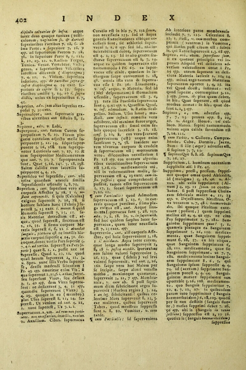 diploen calvariae & infra, atque inter duas quoque tunicas ( telti- culorum , vaginalem fc. & dart on) fuperioribus l'artibus 7, 18, 6. ab jma l’arte, a fuperiore 7, 18, 9 epp. ad iuperiorcm Partem 7. 18, 36. in iuperiore Parte 8, 1, 111. $, 10, 19. 2 2 • v. Radius. Tergus. Tunica. Venae. Vertebrae. Vitti s genus, a luperioribus Vifceribus intelkina diicernit ( diaphragma) 7, 4, 10. v. Vitium, inperiora inferiora, opp. de partibus Jupra dr infra diaphragma 4, 24 excr. fu- periora de capite S, x, J3> fupe- rioribus omiflis 3, 14, 10 i. J'upra didis, unius ex luperioribus 6,7» Superius, adv. jam aliasfuperius ex- pofui 7, joextr. Snpernaicor, caet. fupernatis gra- vibus ulceribus aut fiitulis 8, z, 3- , _ . , Superne, adv. v. Labi. Superpono, caet. totam Cutem fu- perpofitam 7, 6, to. Ficum pin- guem contulam adjedto meile lu- perponere 3, 11, 54. Idquefuper* ponere 5, z6, 268. tum liiperpo- netur Lenticula caet. 7, 27, 10. & tum fuperponitur Medicamentum quo caet. 7, 31, 7. fuperponenda lunt , Quae 5,26, 24?. 3, 18,198. Salem calidis cum faccellis lu- perponere 4, 4, 10. Superlideo vel fuperfido, caet. ubi ^ urina quaedam araneis fimilia fuperfidentia oltendit 1,8,75, Superfuin , caet. fuperfunt vero alii corporis Affedtus 3, 18, 1 re- flant exponendi, fi quis (Calculus) exiguus fupererit 7, 16, 78. Ii horrore fublato haec ( Febris} fu- pereli 3, 13 extr. manet, fi quid Humoris fuperelt 7, 15, 11. fa- tis Materiae detractum eit, at- que, quod fuperelt, lincerum elt 2, 10, 55. fi firmo corpore Ma- teria fuperelt 6, 6, 22 i. abundat fanguis , plethora tfl. ne inutilis Ma- »eria corpori fuperfit 4 24, 30. de- coquat,donec tettia Pars fuperfit 4, _ 4 j. ad tertias, fuperelt ea Pars (a- teris) quae 8, 1, >. poflit r.ec ne fupeteffe, Quod 1, 10, 11. quod quafi Serum lupereras 2, 12, 3* l. Spes, nunc illis Verba fuperes* fe deeife medendi lcientiam I |>r. 49 opp. emoritur enim Vis', fi *ua fupererat 1,10,6 i. adhuc fuerat, feu fuperfunt Vires, feu defunt 3, 5, 40 °PP- Autn Vires fuperes- fent : ne deficerent 3, 4. 3> opp, quamdiu fupererunc (Vires) 3, 4, 19. quoque in eo (membro), plus Ufus fuperelt 8, 11, 14- fu* perelt. Ut veniam ad caet. 4, n, j. nunc fuperelt, Ut 7,1,2. Supervacuus, a, um. ad rem non perti- nens. non ntcelfarius, inutilis, noxius. ■p. Auxilium. Cibus, lupervacua Curatio fit in his 7, 7< tilfynon, non necelTaria 153. fed ut hujus generis Exercitationes cibique ne- cellarii lunt, lie athletici fuper- vacui i, 1, 6 opp. fed ld, niu in- tolerabilis eit dolor, fupcrvacunm elt 4, 2, 13. Id in alio genere fra- cturae fupervacuum elt 8, 7, 1 o. atque ea quidem lupervacua ehe tantummodo l Pr. 6 5. ea iuper- vacua elfe clixit > quoniam in le- thargum faepe convertunt 3, 18, 48. omnia lita vana & lupetva- cui elfe 1 Pr. 36. Linamenta, v. inf. aeque, v- Materia, led id (Mei defpumatum) fi itomachum offendit , fupervacuum elt 3, 6, 33. tuta illa Praefidia fupervacua funt 4, 4,40 opp. v. Quaeitio. Quod» v. inf. admodum, v. Ratio.-scal- pellus. Solium. Ufus lanae , mo- dioli. cum infinit. remedia vero adbibere, ubi maxime furor urget, fupervacuum elt: fimul enim fe- bris quoque increfcit 3, 18, 18. conf. 3,20, 8. eos vero (curare) fupervacuum (eit) neque enim fanefeunt 7, 7, 58. incidere au- tem vivorum corpora & crudele & fupervacuum eit ; mortuorum vero, dilcentibus neceirariutn I Pr. 118 opp. eos onerata afperio- ribus coercitionibus fupervacuum elt 3,18,10. medicamentis uti, nili in vehementibus malis, fu- pervacuum elt 4, 19 exrr. cum m- Jin. pajjivi: quae comprehendi fi poffenc, tamen effet fupervacuum 5, 17, 3. fecari fupervacuum elt 7,20, ir. eum Particulis: quod Admodum fupervacuum elt 3, 23, 6. incae- teris quoque partibus, fi ima pla- ga exigua elt , caet. Aeque lina, imntif.ipervacua funt 5, 28, 150. adet. 7, 2, 28. In, v.infuperiorib. fed hoc quidem faepius Inter fu- pervacua , quam inter necelTaria elt 7, 23 extr. »pp.^ _ Supervenio , caet. alii corporis Affe- dtus, qui huic fuperveniunt 3, 18, 1 il accidunt. Aqua inter curem, uae longo morbo fupervenit 2, , 18 i. poflea accedit, ipvenxthct# non foluni vulneri fupervenire j, 26, 233. quae (febris) vel levi vulneri fupervenit, vel caet. $, 16, 160. faepe vero hoc Malum per fe incipit, faepe alteri vetufto morbo , maximeque quartanae, fupervenit 3, 21, 7 opp. Membra- nula , v. cum ab. fi poll fepti- mum diem febricitante aegro fu-, pervenit (Morbus regius ) 3, 24» J an leg. febricitanti; quibus ce- lerrime Mors fupervenit 8, 13, 3. eae mulieres, quibus fupervenit Tabes, quod menltrua iuppreffa funt i, 8, 80. Vomitus, v. cura tarde. K cum Paniculis; id fwpervcniens Ab interiore parte membranula includit 7, 7, ii5. Celerrime 8, X3> 3- dolt, v. cum morbus com- Pt^rn't ( ventrem) is Vomitus, qui liatim polt cibum elt : lolvit is, qui 1 aroe lupervenit 1,3,68 opp. Supero, avi, atum. fuperfluas Jum. Ii ex quatitor principiis vel lu. perans Aliquid vel deliciens adw veriam valetudinem creat i Pr. 14 opp. utrum fuperans an defi. ciens Materia lacleiit 2, 10, 14. opp, minui ergo tantum Materiam fuperantem oportet 3, 4, 15. ita vel Quod declt, infirmat: vel quod luperac, corrumpitur 3,22, 3 opp, jynon. ib. plus quam debet, in his, Quae fnperant , elt qiiod morbus demat: in his» quae de- funt 2, 2,3 opp. Supinus , a , um. adverfus opp. 7. 7, 2.3. pronus opp. 8, 20,. 20. v. Aeger. Homo, vel coi. loco. Manus, fupini tantummodo, vulnus aqua calida fovendum elt 7, 26, I2L. H eum Verbis , v. Colloco , Compre- hendo, Cubo, Dormio, Jaceo, Sum: fi ille (aeger) adverlus elt, fi fupinus 7, 7, 23. f fupinusQue 8,8,16. fupinumQuc 7. t.6, 27. Supplicium , i. hominum nocentium luppliciis abi. 1 Pr. 45. Supprimo , preffi, prellum. fnppri- mit quoque omne quod Abfcedit, id (malagma) 5, 18, 46. v. Al- vus. ubi velis fupprimere (Al- vum ) 4, 19, 11 fynon. 10 contra- hatur. fi polt fupprelTam Chole- ram febricula manet 4, n, 2j opp. v. DejeCtiones. Menltrua, O- va venarum 1,7, 48/. haemorrhoi- des. ibi quoque Pituitam exte- nuate ( poffunt, ) quam fupprimi melius elt 4, 4, 42 opp. ne cito Pus fupprimatur 7, 7, 181. San. guinem fupprimunt <juae ? 3, 1. quamvis pleraque ea Sanguinem fnpprimunf y, 26, 100. medica- menta, quae Sanguinem fuppri- munt 6, 18, 57. ex his aliqua,, quae Sanguinem fupprimunt 6, 18, 111. medicamenta, quae lie Sanguinem fupprimant, ut 7,7. 181. medicamento leniter Sangui- nem fupprimente 8,6, f, qui Sanguinem ipfum fuppreffit 4, 4» 74. id (acetum) fupprimere San- guinem potelt 4, 4, 44. Sangui- guinem mature fupprimere non oportebit 5,26, 108. medicamen, to, quo Sanguis fupprimitur 7, ro, 4, 7, 11, 27- in quibusdam arum tuto fupprimitur ( Sanguis aemorrhoidum) 6, 18,109. quodfi per fe non deltitit ( fanguis hire* re,) rurfus fupprimi debet 7, 26, 96 opp. ubi is (Sanguis in venae Jeclione) fuppreflus elt 2, 10 38, quoties is ( Sanguis haemorrhoidum) fwpprelTu» t