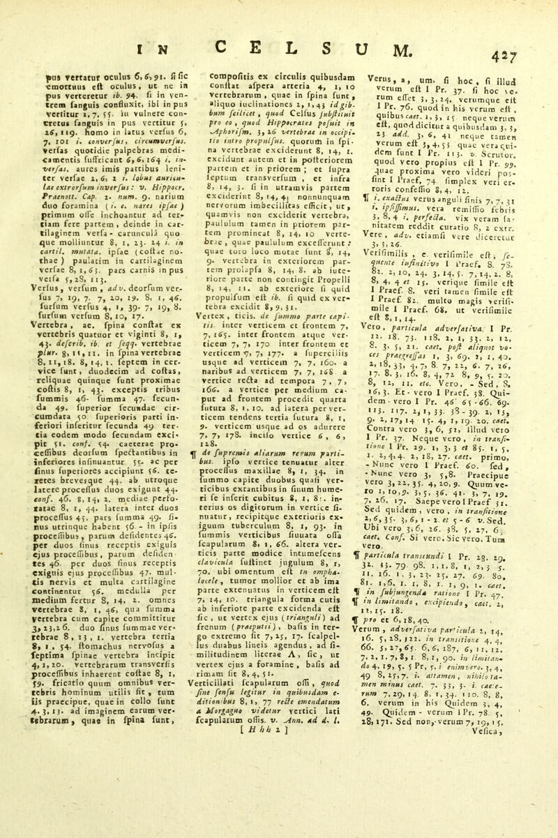 pus rertstur oculus 6,6,91. fi fic «mortuus elt oculus, uc ne in pus verteretur ib. 94- fi in ven- trem languis confluxit, ibi in pus vertitur 2,7, 55- iu vulnere con- cretus fanguis in pus verticur {, a6, 119. homo in latus verfus 6, 7, lor 1. converfus, circumvcrfus. verfas quotidie palpebras medi- camentis fuffricant 6,6, 164 i. in- verfas, aures imis parcibus leni- ter verfae a, 6, 2 i. lobus auricu- lae extrorfum inverfus : v. Hippocr. Fraction. Cap. 1. num. 9. narium duo foramina ( /. e. nates ipfae ) primum olfe inchoantur ad ter- tiam fere partem , deinde in car- tilagin em verfa - caruncula quo que molliuntur 8, 1, 2}. 24 i. in cartil. nsutata. ipfae (collae no- thae ) paulatim in cartilaginem verfae 8,1,6). pars carnis in pus vetfa 5, 2S, it}. Verius, vetfum , ad v. deorfum ver- ius 7> 19, 7. 7, 10, 19. 8, 1, 46. furfum verfus 4, 1, 39. 7, 19, 8. furfum verfum 8, 10, 17. Vertebra , ae. fpina conftat ex vertebris quatuor et viginti 8, 1, 43. deferib. ib. et feqq- vertebrae plur. g, it, ii. in fpina vertebrae 8, 11,18. 8, 14, 1. feptem in cer- vice funt, duodecim ad coitas, reliquae quinque funt proximae coftis 8, i, 43. exceptis tribus fummis 46- fumma 47. fecun- da 49. fuperior leciradae cir- cumdata so fuperioris parti in- feriori inferitor fecunda 49 ter- tia eodem modo fecundam exci- pit 51. conf. 54. caeterae pro 427 cornpofitis ex circulis quibusdam conltat afpera arteria 4, 1, 10 vertebrarum, quae in fpina funt, “liquo inclinationes 2, 1,43 idgib. bum fcilicet , quod Celfus Jubftiiuit pro eo , quod Hippocrates pofuit in -yiphorifm. 3, 16 vertebrae tn occipi, tio intro propulfus. quorum in fpi- na vertebrae exciderunt 8, 14, r. excidunt autem et in poiteriorem partem et in priorem ; et lupra leprum transverfum , et infra 8, 14, 3. fi in utramvis partem exciderint 8, 14, 4j nonnunquam nervorum imbecillitas efficit, ut, quamvis non exciderit vertebra, paululum tamen in priorem par- tem promineat 8, 14, 10 verte- brae , quae paululum exceflerunt : quae toto loco motae funt 8, 14, 9. vertebra in exteriorem par- tem prolapfa 8, 14, 8. ab iute- riore parte non contingit Propelli 8, 14, tt- ab exteriore fi quid propulfum eit ib. fi quid ex ver- tebra excidit 8,9.31. Vertex, ticis. de Jummo parte capi- tis inter verticem et frontem 7, 7,165. inter frontem atque ver- ticem 7, 7, 170 inter frontem et verticem «7, 7, 177. a fuperciliis usque ad verticem 7, 7, 160. a naribus ad verticem 7, 7, 16S a vertice refla ad tempora 7, 7, 166. a vertice per medium ca- put ad frontem procedit quarra futura 8, i, 10. ad latera per ver- ticem tendens tertia futura 8, 1, 9- verticem usque ad os adurere 7, 7, 178. incilo vertice 6 , 6 , 128. ceflibus deorfum fpeftancibus in 4T de fupremis aliarum rerum parti. • r : -..r. 11 L... i inferiores infinuantur 55- ac per finus fuperiores accipiunt )6. te- retes brevesque 44. ab utroque latere proceflus duos exigunt 44. eonf. 46. 8,14, 2. mediae perfo- ratae 8, 1, 44. latera inter duos proceflus 45. pars fumma 49. fi- mis utrinque habent 56 - in ipfis proceflibus, parum defidentes 46. per duos finus receptis exiguis ejus proceflibus, parum defiden tes 46. per duos finus receptis exiguis ejus proceflibus 47. mul- tis nervis et multa cartilagine continentur lj6. medulla per medium fertur 8, 14, 2. omnes vertebrae 8, 1, 46, qua fumma Vertebra cum capite committitur 3,23,26. duo finus fummae ver- tebrae 8, 13, 1. vertebra tertia 8, 1 , 54. Itomachus nervofus a feptima fpinae vertebra incipit 4,1,20. vertebrarum transverlis proceflibus inhaerent coltae 8, 1, }9- fricatio quum omnibus ver- tebris hominum utilis fit , tum iis praecipue, quae in collo funt 4.3,13. ad imaginem earum ver- tebrarum , quae in fpina fune, bus. ipio vercice tenuatur alter proceflus maxillae 8, 1, 34. in fummo capite duobus quali ver- ticibus extantibus in finum hume- ri fe inferit cubitus 8, 2, 8'. in- terius os digitorum in vertice fi- nuatur, rccipitque exterioris ex- iguum tuberculum 8, 1, 93. in fummis verticibus fiuuata ofla fcapularum 8, 1, 66. altera ver- ticis parte modice intumefeens clavicula fuitinet jugulum 8, r, 70. ubi omentum eft in ompha- locele , tumor mollior et ab ima parte extenuatus in verticem elt 7, 14, 10. triangula forma cutis ab inferiore parte excidenda elt fic , ut vertex ejus (trianguli) ad frenum (praeputii) , balls in ter- go extremo fic 7,23, 17. fcalpel- lus duabus lineis agendus , ad fi- militudinem licerae A, fic, ut vertex ejus a foramine , balls ad rimam fit 8, 4, 5 i* Verticillati fcapularum ofli , quod fine fenfu legitur in quibusdam e- ditiori bus 8, 1, 77 refle emendatum a Morgagno videtur vertici lati fcapulaium offis, v. Mnn. ad d- /. [ H hh z ] Verus, a, um. fi hoc, fi illud ''erum elt I Pr. 37. fi hoc ve- rum effer 3, 3, 24. verumque eit * Pr. 76. quod in his verum eti , quibus caer. i, 3, 13 nequeverutn eit, quod dicitur a quibusdam 3, 5, 25 add. 3, 6, 4i neque tamen verum elt 5,4,5 5 quae vera qui- dem fune I Pr. 113- v. Scrutor, quod vero propius elt 1 Pr. 99. quae proxima vero videri pos- fint l Ptaef, 74 limplex veri er- roris confeflio 8,4, 12. !' *fablus. verus anguli linis 7,7,31 i. ipfijfimus. vera remiffio febris 5, 8,4 1. perfetla. vix veram (a- nitatem reddit curatio 8, 2 extr. Vere, adv. eciamii vere diceretur 3* 5, i6. Veiifimilis , e. verifimile elt, fe- ‘jnente infinitivo 1 Praef. 8. 7S. 82- 2, 10, 24. 3. 14, 5. 7> 14, 2. g, °’ 4> 4 ‘t 15. verique fimile elt I Praef. 8. veri tamen fimile elt I Praef. 82. multo magis verifi- mile 1 Praef. 68. ut verifimile elt 8, 1, 14. Vero, particula adverfativa. I Pr. >8. 73. 118. 2, 1, 33.2, 12, 8. 3. 5, 21. caet. pofi aliquot vo- ces praegrejfas 1, 3, 69. 2, 1, 43. 2> ‘8, 33, 4> 7» 8. 7, 22, 6. 7, 26, *7- 8. 3, 16. 8, 4, 72 8, 9, 5. 2o. °, 12, ii. etc. Vero, - Sed, S, • <7,3- Et - vero I Praef. 38. Qui- dem • vero I Pr. 4« 65-66. 69. ii}. 117. 2, i, 33. 38- 39. 2, !j, <?• z’ 17, 14 15. 4, I, 19 20. caet. Contra vero 3, 6, 32, Illud veto I Er. 37. Neque vero, in trar.fi- tione I Pr. 29. 1, 3,3 et 85. I, 5, 1 • 2=4> 4- z, 18, 27. caet. primo, - Nunc vero l Praef. 60. fed , -Nunc vero 3, 5,8. Praecipue veto 3,22,35. 4,20,9. Quum ve- ro 1, 10,9. 3, 5, 36. 41. 3, 7, ,9. 7.26, 17. Saepe vero I Praef 31. Sed quidem, vero, in tranfitione 1,6> 3 T- ?> 6, 1 - 2 et 5 - 6 v. Sed. Ubi vero 3,6, 26. 38. 5, 27, 6j caet, Conf. Si vero. Sic Yero. Tura vero. particula transeundi I Pr. ig. zg. 31- 33- 79- 98. 1,1.8, 1, 2,3 j. ii. 16 1 , 3, 23. 25. 27. 69. 80. ai. i,5. 1. i, 8, 1. 1, 9, 1. caet, tn /abjungenda ratione I Pr. 47. V in limitando , excipiendo, caet. 2,' 11, 15. 18. IT Pro et 6, 18, 40. Verum , adverfativa par'icuta 2, 14, 16. 5,28,(22. in transitione 4,4, 66. 5, 27, 65. 6, 6, 187, 6, 1 i, 12. 7, 2, i. 7, S, 1 8, 1, 90. in limitan- do 4, 19, 5. 5 Pr, 7. i enimvero. 3,4, 49 8,25,7. i. attamen, nihilo ta- men minus caet. 7. 33, 3. i. rum 7,29,14. 8, 1,34. 110. 8, 8, 6. verum in his Quidem 3, 4, 49- Quidem - verum 1 Pr. 78. 5, 1 i8> 171. Sed non, verum 7, 19,1 j. Vefica,