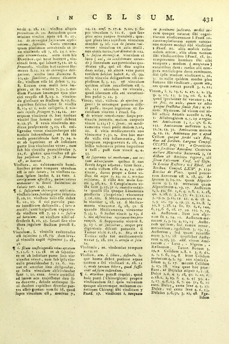 43* venit 5> 181 II. vin£tus aliquis phreniticus ib. 12. Articulum qilam minime vincire opus elt 8) 10, 24 de chirurgica. Jafciarum appli- cative , fajciare. Curis extrema quam plurimum attrahenda ec li- no vinci«nda eit 7, 26, 14 i. vin- culo circumdanda. auro cum his Dentibus, qui bene haerent , vin- ciendi hint, qui labanC7, 12, 10 ». firmandi, vinitas hac ratione Hu- merus 8,15, 12 de chirurgica deli- gaiione. vinito imo Humero S, 10,4$. fimiliter, donee cicatrix fit, vinilum efle Id debec 7, 25, 8. Lucum cum molli lana im- plere, et ita vincire 7, 30, 5. me- diam Plantam imumque ejus vin- ciri necefle eft 8, 23, 2. vincien- do glutfnare os fraitum 8, 10,62. capitibus fafeiae inter fe vinitis 8, io, 43 i. nodo colligatis, i. vin- culo injecto firingere 7, 14,22. an- tequam vincirent ib. hae tunicae vinciri lino fummS cura debent 7, 19, 36. fi venis vinciendo me- dicus profpexerit 7, i?> 18. col- ligendae venae vinciendaeque ubi tunicis inhaerebunt , et fub his nodis praecidenda funt 7, 24, 2. et ab fuperiore et ab inferiore parte lino vinciendae venae , tum fub his vinculis praecidendae 7, 22, 6. gluten quo vinctus elt pi- lus palpebrae 7, 7, 78 firmatus efl , ut haereat. Yinitura , ae. calceamentis humi- lioribus primo tempore utendum elt in talo luxato , ne vinitura ta- lum ipfum laedat 8, 22 extr. i. corrigiarum ajlriclio , quibus veteres utebantur: v. Bened. Balduinus de Calceis vett. cap. 21. 5[ 1. fafeiarum chirurgica applicatio. vinitura laxa,laxior,paene reloluta 8,10,25. vinitura talis efle debet 8, 10, 25. fi cui parvulo pue- ro inteltinum defeendit, {hern a accidit, )ante fcalpellum experien- da vinctura elt 7, 20 1 i. faftia ad herniam, ut vinctura r.ihil of- fenderit 8, 10, 25. fanari fine vin- itura jugulum fradum potelt 8 , 8, 1. Vinculum , i. vinculis coercendus elt infanitns 3. 18,72, dum leva- ti vinculis cupit infaniens 3,. 18, 11- 51 <- filum conftringtndis rebus aptatum 7, 15,6. 7. 14. 28 et ab fuperio- re et ab inferiore parte lino vin- ciendae venae, tum fub ipfis vin- culis praecidendae 7, 11, 6. ve- nae et arteriae lino deligandae , et infra vinculum abfcindsndae funt 7, 22, extr. hernia umbilici ad imum acu trajedatur duo li- na ducente , deinde utriusque li- ni duobus capitibus diverfae par- tes aftrirguntur: nam fic id, quod fupr» vinculum elt, moritur 7, 14, 21. conf. 7, 17,4. 7,21, 3. fu- per vinculum 7, 21, 6, quo fae- pius acus corpus transivit, quo- que plura loca injectum vinculum mordet 5, 26, 114 de Jutura vul- nerum : vinculum ex acia molli , non nimis torta,fient dixerat ib. 1 22. 5} i- fafeia ehtrurgi.a. vinculum ei ioco ( ani, in condylomate curan- do ) linteolum aut panniculus qua- dratus elt, qui ad duo capita duas anfas , ab altera vero parce totidem falcias habet 6, 18, 99, nullo vinculo deligandum elt cm- plaftrum 8, 5, 25. ne vinculum quidem ullum neceflTarium eit 7, 26, in utendum eo vinculo, quod idoneum efie ani curationi- bus polui 7, 21, 3. Vinco, vici, vLitum. de operibus in genii: in utramque partem difie- ri pofie , itaque ingenium et fa- cundiam vincere l Praef. 64. de virtute remediorum: faepe per- tinacia juvantis malum corporis vincic 3,11,17 i. fanat, ut medi- camentis vinci poliit malum 7,26, 21. fi vitia medicamentis non vincuntur 7,30, 1. five hoc mo- do victa erit inflammatio, five nunquam repugnaverit 6, 18, 14. leitio vehemens primo impeditur a tulfi , polt eam vincit 4, 4, S3- de fuperante vi morborum , aut re- rum adverfarum. quibus fi non fuerit Aeger adjutus, fcire licet, a malo vidtum efie 4, 4, 14. abs- tinere, donec prope a fame vi- dtus fic aeger 7, 25, n viribus exfolutui. ii yidta Ars malo fue- rit 5, 16, ti. fi Catap'afmata vi- dta funt 3,27,31 1. inutilia reddi- ta quodfi illa quoque Linamenta profluvio (languinis) vincuntur 5,26,102. fi .Medicamentum ma- lo vincitur 5, 28, 16. fi Medica- menta vincuntur 6, 18, 52. fi quando Medicamenta vincuntur 7,33, i- fi Sudor vincic 3, 19, 8 i. non objlantibus repriment ibus pro* rumpit, fi Suppuratio viceric 8, 9, 23 t. ut Jubjuitur , neque per digerentia difeuti pocuerir fi Tumor vicic 6,18, 9. fit, ut ea Tunica victa tot medicamentis exeat 5, 28, 20t i. arrofa et folu ta. Vindemia , ae. vindemiae tempore 4> J 9, 20 Vindico , ars. i. libero , defendo, is- que homo debet potione aquae tantum a ftti vindicari 6, 18, 11 1. modo tantum bibere, quod faffi- ciat adfttim tollendam, i. attribuo, potelt requiri, quod huic parti ( Chirurgicae/ proprie vindicandum fit ? quia vulnerum quoque ulcertimque multorum cu- ratioues Chirurgi tibi vindicant 7 Praef. 17. vindicate i. lanquara eo pertinens judicare, medici re- rum quoque naturae libi cogni- tionem vindicaverunt l Fraef 16- contemplationem rerum naturae non temere medici libi vindicant 1 Ptaef. 9j. aliis medicis ratio- nalem artem , aliis ufum tantum libi vindicantibus I Praef. 18. in- temperantes homines fibi cibi tempora , modum ( menjuram ) curantibus dant: rurfus alii tem- pera medicis pro dono remittunt, fibi ipfis modum vindicant 2, 16, S- in nullo quidem morbo plus forcuna fibi vindicare , quam ars, ars quam natura potelt 3, i, ii. Vinum, i. 2, 14,1. 2, 27, 1, 2, 55, quod I pe c i ali ter ite vocatur 3, 24, 10 foil. ex uvis, quum ex aliis quoque fruElibus fimile fiat : v. vi- num. Myrteuro. id vinum cui ni- hil adhuc Aetatis acceflit 1, 26, i- Allobrogicum 4, 3, 29 a regio- ne. Aminaeum f, 1., qy. 6, 141. Aminaeum aulterum 4, 2, 52. [4, 19, 32. Aminaeum merum 4, >9. ii. Amrneum per e apud Cellum quoque Jcribi vult Rho. dius ad Scribo». Largum Compof. b-CLVII. pag.^ 323 a Graecis ta- men fer ibit ur 'Apuvxtos. Caeterum aullore Macrobio SaturnaL 3, 16 dicfum ab Aminea regione, ubi filum Falernum. Conf. vel Gejn. in Lexica Rufiico ; vel Rbod. ait Scmbon. Compof. LXlV. p. ,23. Raccius de Vmu. quod pauco- rum Annorum elt 2, 18, 42. A« fperum 2, 24, 11, quam Alperri* muni 4, 3, 29. meracum quam Afperrimum 4, 19, i7. Aulterutn 1, 5. 54. 6r i, 6, 4. 1,8, 2. 2, 18, 42. 2,28,3. 3• 57- £1.3,12,22. 3.19.9- 3,22,19. 12. 4,4, 5,9_ 12. 29. 4, 19,35. 4> 2Zi 8> ' 2°,8 3,28,54. So. 87. <5,(3, ,44: 6, IcJ,6. 6, l8, 17. io. I2J, yt yy 42. Aulterum , licet jam afp -- rum fit 2, 24, 1,. Aulterum me- racum 1,3,54. 4,20,24 Aulte- rutia quidem, feci tamen tenue, meraculum, egelidum 3, 19, j. Aulterum , fed quam tenuifli- mum 3,21, 28. quodliber Aulte- rum 4,19, 35. add. vinum Ami- naeum , - Leve , - Nigrum , . Keftnatum , Tenue- Bonum 3 19.9- Calidum 1, 8, 2. 3, 6, 61. 3> 7> 5- 6, 14, 8. bene Calidum meracum 4, 5, 29. non nimis Ca lidum 4, 5, 17. merum Calidum 5, 27, 78. vina quae hoc prae. Itant, ut Dejiciat aliquis 1,5,58. Dulce 1,6, 4. 2, 18, 41. z, 20, 6. 2,28,2, 2, 29, 6. 4, 4, 45 95. 4l U I7- 4,6,23. 6, 7, 44. 51, 6, 10 extr. Dulce , certe lene 4, 3,. ij. Dulce, vel certe lene 4, 6,23. Dulcius 3,6,51, 3, 2i, 48. Ege. lidum