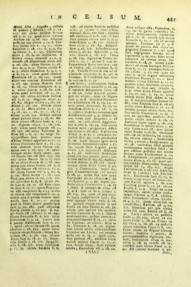 flfceri Alt* , Angufto , callofa Id nomen ( fiftulae ) fit V . 28, 157 ubi ulcws Aridum faCtum ctt z, 6, 15. quod ulcus nimium Acidum ctt 5» 26, 195. Alljduae puftuUe aut ulcera 3, 21, 8, Cae- tera ulceta Otis 6, I), Jl. ulcus Callolum 3, 18, 157. 6, }, 4. Ca- ra ulcera 6, 6, 145. Chironium ulcus 5, iS, 89 nbi dtfcribitur. li Crebra ulcera oriuntur 1,1,4. neccflc eft Diuturnum ulcus cflc f, 16, 180. ulcus Durum 3 , iS , »10. (, >, l. 3. Gravia ulcera 8, 4, 3. ulcus Humidum 6, 3, 1. 3. 4. 6, 15, 1. ulcus quad nimium Humidum eft f, 16, 194. quum «lcus nan nimium Humidum eft j, z6, 194 ulcera Humida funt 4, 18, 14. Ulcus lnaequala 6, 3, a. ulcus Latum 5, 18, 69. 110. ulcus quad Liridum eft 5,11», IOJ. ubi ulcus Lividum factum «it 1, 6, 13. Magnum ulcus 3, *8, 89. Magna ulccra 3 , 26, 76. frlajus 5, iS, 207 Malum ulcus f, 16. 73 Mala ulcera 1,7, 53. 5, 18 , 45- 5 • 16 , 7f 5 • »8, 64. Minus 3, 28, ii*. Miltum rubore atque pallore ulcus 3, 18, <5. Mi- tiora ulcera efficiunt haec 4, 1 f , ix. Nigrum ulcus 3 , 20, 116. 117. ulcus quod Nigrum cit j , 16, 293. ubi ulcus Callidum fa dum Clt X, 6, 13. ea longe l’e- riculoliflima 1'unt ulccra, quas dvSetf Graeci appellant 6,11,12. ulcera Purulenta iunt 6, 18 , 14. tum demum ulcus Purum clt , quum cttt. 3, 26, 194. at quod- cunque ulcus fenfu carat, enet. id Purum non elt ibid 193. do- nec ulcus Purum fit j, 27 extr. fit ut ulcus Purum lac 3, 28, 201. quum jam ulcus Purum clt 7, 8, 7. ubi Purum eft ulcus 7, 10, 6. «b‘ ulcus Purum erit 7, 3, 10. 8, 9, 29, Puro ulcere 3, 28, no, Ptqojam ulcere 8, io, 108. Pu. tis^ ulceribus 6, 8, 8- ulcera Pu- ri funt 6, i8> 14 ubi Pura ulce* ra funt 6. 10, 17. quum Pura ulce- ra elTe coeperunt 6, 11,3 ur Pu- ra ulcera cfle coeperunt 7, 11, 4. ulcera oris fi parum Pura ac rubi- «unda funt 6, 11, 1. eadem ^uae ia Putri ulcere praeferipet funt 3, ,26, 161. poft ultionem Putri* ulceris 3, 10, 143. fi ma- gis Putre e ft (ulcus) 3, 16. 143. ulccra Recentia 6, 6, 107 ulcus Rotundum 6. 3, 24- ulcera oris fi parum Rubicunda funt 6, 11, I. quod (ulcus ) Sanum eft, quum aduritur 5, 26, 244. quum ulcus nimium neque Siccum , neque hu» niidum eft , 3, 16, 194 ulcera Sicca funt 6, 18, 14 13- furun- culo Simile 3, 28, 207, fungo Si- mile 6, 18, 127. ulcus Sordidum 25, 15. ulcera Sordida C, 6, 138. ad tilcera Sordida paflillus 3,20, y. uhera ii cum inflam- matione finiia non (unt , Sordida efle confuerunt 4,6, i 56. fi Sor- dida quoque ulccra lunt 6, 7,53. Subalbidum 5, 18, 107. Sublivi- dum ulcus 3, 28, 69. Subpaili dum 5,18, xio Subrubicundum ulcus 3, 28, 63. Subviride 3, 28, 210. Totum 3, iS, 217. Vetus 3, 26, 229. digitorum Vetera ul- cera 1, 19, 1- ulcera fi curri in- flammatione finita non lunt , cer te Vetera etfc confuerunt 6, 6, 136. Vetufta u’cera <5: vi* ad ci- catricem veniencia 6, 6, 146 v. Uterquc. fi Vetuitiora fun. ulce- ra aurium 6, 7, 33. cum Verbis: nonminquam iisdem omnibus ulcus Accedit 5, 18,24, fi nondum Adapertum ulcus clt 3, 28, 99. calot Adjuvat praeci- pue ea ulcera, quae ex frigore iunt 1, 9, S tenuibus fenameu- tis Adurendum elt 6, 19, 14. ul- ccra erunt Adurenda 6, 15, 14. Adultum ulcus 6, 13, 16. 7, 11, 7. cnilias ulceribus tanquam igne Adultis inducunt 5, 9. j.lonec ul. cus lanae cuti Aequetur 3, 26 extr. ne cutis ulceri Agglutine tur in pene 6, 18. 44. cito rurfus eodem malo (gangraena) Affici- tur ulcus 5. 26,263. fi ulcus non Alitur 8, 4, 43 i. caruncula in- crefeit ibid. 39. caro producitur ib. q©. facer quoque ignis malis ulceribus Annumerari debet 5,1?, 64. aquae bene frigidae potio ulcera (in dyJenter in) Altringic 4, If. iS. ambulatio Atterendo ulcus (en nue glandis fenis) for* d.dum reddic 7, 23, ry. Aufero: ulcere Ablato 3, 28, 218 quod cunque ulcus feniu Caret }, 26, 193. v. Circumcido, neque fri, gori Committendum (id ulcus) 6, 18, 41. accio fine ulla noxa Comprimi ulcera (faucium) ait Afclepiades 4, q, 43. ruptis pu- llulis ulcus Continuatur 3, <37 '• ftrpit, fi corruptum ulcus eft 7> 4, *. tum ut ulc.u. Curant 3, 28, 109. ea, quae -d oris ulce- ra fupra comprchcnl» funt , Cu- rant quoque ulcera colis 6. r8, 21 quidam ulcera omnia in tele Lycio ex vino Curant 6, 18, 30. ulcera oris optime his medica- mentis Curantur 6, 11, i. iisdem medicamentis, quibus caetera ul- cera oris Curantur 6. 1}, 11. dein. de feqtiitur, ut ulcera, ficuc a* lia, Curentur 6, 18, 30. digito- rum vetera ulcera commodiflime Curantur aut Lycio, aut amurca «ofta enet. 6, 19, I. apud quos- dam politum elt, adultum ulcus eadem ratione Curari 7, 11, 7, tum deinde ulcus , llcut caetera •dulta , Curandum elt j, 28, 11. LK«1 44r fidit reliqua ufta , Curandum 6, *?» '4- id genus (ulceris) le- nibus medicamentis Curandum elt 6, 18, 38. deinde ipfa ulcera Ci tanda 6, 15, ubi jd (uicus) quoqira Curatum elt 7, 4, 8. quum in utrovis fuit ulcus ne- gligenter Curatum 7, 7,48 qlloi tere negligenter Curato ulceii lupcrvemt 3, 26,211. folet etiam interdum ad nervos ulcus De- fcendcre 6, iS, ulcera (aph- thae) ad uvam facesque Deicen- riunc 6, 11,13. altiusque Delcen- oit (ulcus) 5, 28, 209. quae uj. cera 1 n latere linguae nalcuntur, diucisfime Durant 6, 12, 2 haec mitiora ulcera Efficiunt 4, 15,11. quocies ulcus refolveiit medicus. Eluere id vino cetet. debebit 7, f, 9- ulcus aceto Eluere oportet 7. ii, 27. conf. 7, ,3, c. ulcus eodem modo Elui debet 6, tg, d*’ fi renuis ulceribus humor in- elt, vino Eluenda funt 6, 18, t6. mullo ulcus Eluetur 7, 27, 13. fi lordida quoque ulcera lunt, me- lius mullo Eluuntur 6, 7, 33. fi pus ex ulceribus profluit, Elui mullo calido debent 6, 18, 17, Eminens fuper caput 5, 28, 210, Emollitum in balneo ulcus 5, 26, 263. lanies mala efi, quae ipfum ulcus Erodit 5,26,82. vitandum erit, ne vel luftando, vel curren- do, vel alia ratione, fanefeentia ulcera (interna j Exafperentur 3, 27. 38. cachexiae illud quoque nonminquam accidere folet , tie per alfiduas pullulas aut ulcera luram a cutis Exafperetur 3, 22, . Exafperatum per psitulas con. tinuas «lcus 5, 28, 63. quod mi- nus crebris foraminibus Exalpe- ratumelf c * q ,,, . Exulceratum V 23.’2 ?oJ fi hTcT. tione ca (ulcera) non Excide- runt , Excidenda funt 6, :y, e. totum ulcus usque ad fanaur car- nem Excidi oportet 3, 28, 217. Excilua» ulcus 6, 15, 16. ulcere Excifo 8, 2, 4 flnapi ex aceta imponitur, donec ulcera pnftu. Iasque Excitet 4. 6, J, canden- tibus ferramentis ulcera Excita- re 4. 2 2f. quum ulcus fub ea (emphitro) Exefum eft 5,26, 232. interdum per ipfa „lcer’ coles fub cure Exefus eft 6, iS 42 Facio: ulcera ex puftulis Faita 5, 18, ulceri ex alia cauia FaCco 5, 18, 44. Fitque ex his ulcus 5, 28, 48. ex puftulis ulccra interdum Fiunt 6, 6, 107. Fiunt etiam ex frigore hiberno ulcera t maxime in pueris, <Sc praecipuepedibiis digirisque eo- rum , nonunquam etiam in ma. nibus s, 28, 9s necefle eft in. ctuiibus mala ulcera Fiant 2, 7, 4). fit (ulcus) maxime in pe- dore ,