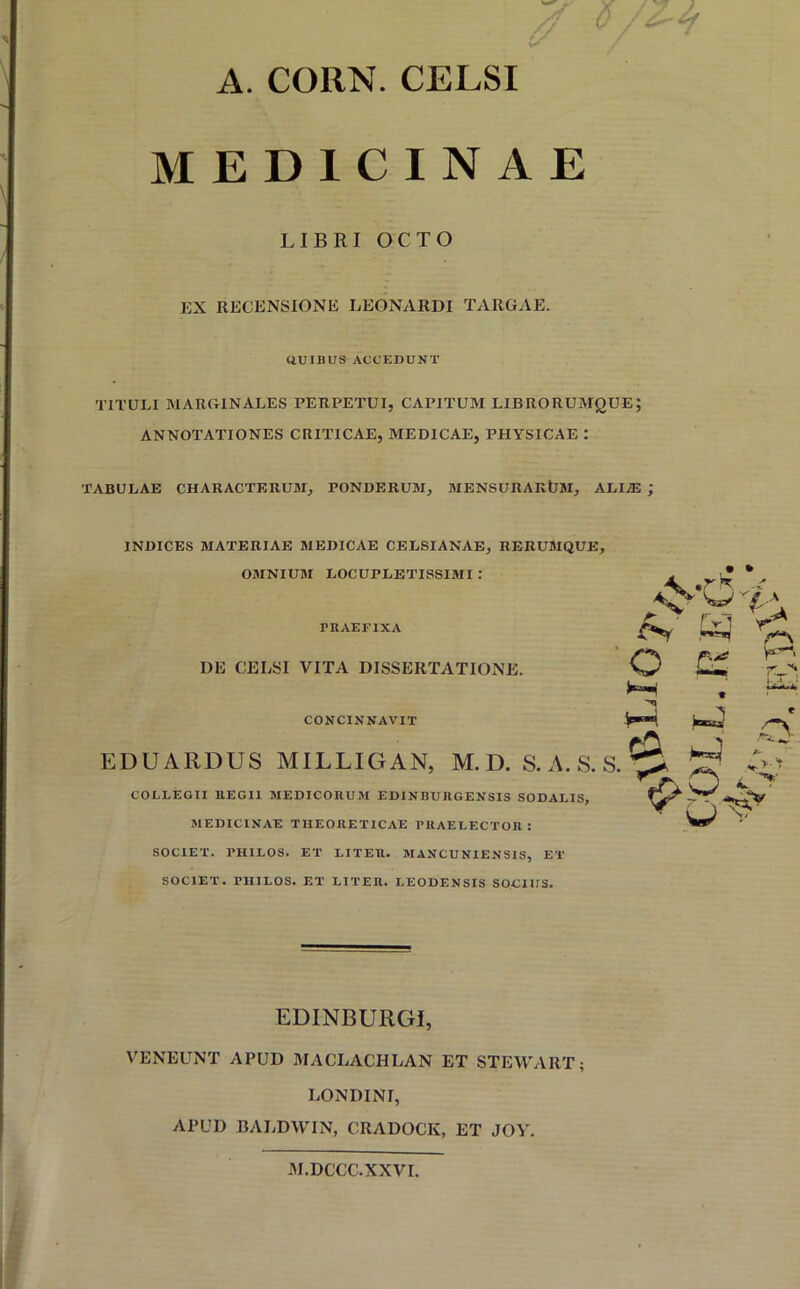 A. COIIN. CELSI MEDICINAE LIBRI OCTO EX RECENSIONE LEONARDI TARGAE. QUIBUS ACCEDUNT TITULI MARGINALES PERPETUI, CAPITUM LIBRORUMQUE; ANNOTATIONES CRITICAE, MEDICAE, PHYSICAE : TABULAE CHARACTERUM, PONDERUM, MENSURARtlM, ALI/E ; INDICES MATERIAE MEDICAE CELSIANAE, RERUMQUE, OMNIUM LOCUPLETISSIMI : PRAEFIXA DE CELSI VITA DISSERTATIONE. CONCINNAVIT EDUARDUS MILLIGAN, M. D. S. A. S. S • * A * /.A A ryi O .t_n • H-i e /~\ ca ’’ f- «*->A L 'T COLLEGII REGII MEDICORUM EDINBURGENSIS SODALIS, MEDICINAE THEORETICAE FHAELECTOR : SOCIET. PHILOS. ET LITER. MANCUNIENSIS, ET SOCIET. PIIILOS. ET LITER. LEODENSIS SOCIUS. EDINBURGI, VENEUNT APUD MACLACHLAN ET STEWART; LONDINI, APUD BALDWIN, CRADOCK, ET JOY. M.DCCC.XXVI.