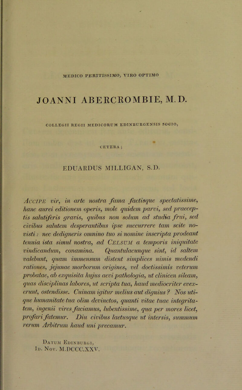 MEDICO PERITISS1MO, VIRO OPTIMO JOANNI ABERCROMBIE, M.D. COLLEGII REGII MEDICORUM EDINBURGENSIS SOCIO, CETERA; EDUARDUS MILLIGAN, S.D. Accipe vir, in arte nostra fama factisque spectatissime, hanc aurei editionem operis, mole quidem parvi, sed praecep- tis salutiferis gravis, quibus non solum ad studia frui, sed civibus salutem desperantibus ipse succurrere tam scite no- visti : nec dedigneris omnino tuo si nomine inscripta prodeant tenuia ista simul nostra, ad Celsum a temporis iniquitate vindicandum, conamina. Qiiantulacunque sint, id saltem valebunt, quam immensum distent simplices nimis medendi rationes, jejunae morborum origines, vel doctissimis veterum probatae, ab exquisita hujus aevi pathologia, ut clinicen sileam, quas disciplinas labores, ut scripta tua, haud mediocriter evex- erunt, ostendisse. Cuinam igitur melius aut dignius ? Nos uti- que humanitate tua olim devinctos, quanti vitae tuae integrita- tem, ingenii vires faciamus, lubentissime, qua per mores licet, profari fatemur. Diu civibus laetusque ut intersis, summum rerum Arbitrum haud uni precamur. Datum Edinbuiigi, Id. Nov. M.DCCC.XXV.