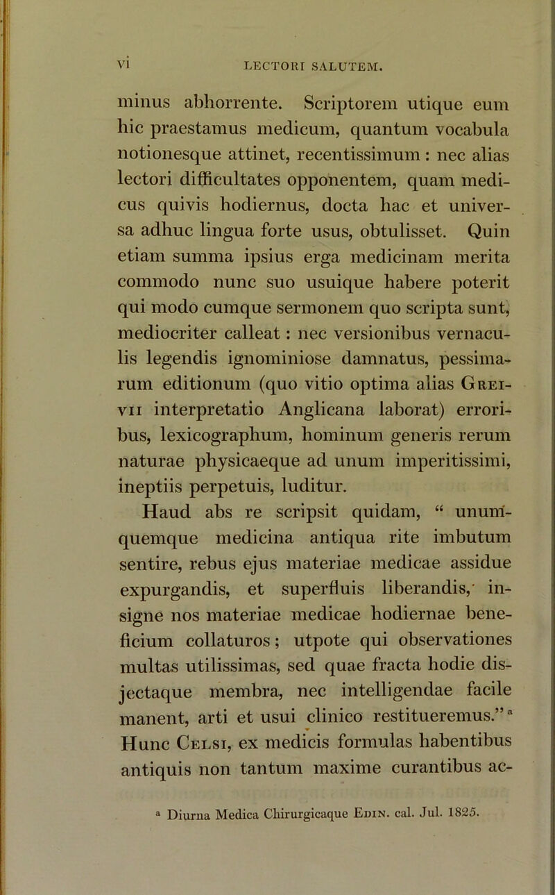 minus abhorrente. Scriptorem utique eum hic praestamus medicum, quantum vocabula notionesque attinet, recentissimum: nec alias lectori difficultates opponentem, quam medi- cus quivis hodiernus, docta hac et univer- sa adhuc lingua forte usus, obtulisset. Quin etiam summa ipsius erga medicinam merita commodo nunc suo usuique habere poterit qui modo cumque sermonem quo scripta sunt, mediocriter calleat: nec versionibus vernacu- lis legendis ignominiose damnatus, pessima- rum editionum (quo vitio optima alias Grei- vii interpretatio Anglicana laborat) errori- bus, lexicographum, hominum generis rerum naturae physicaeque ad unum imperitissimi, ineptiis perpetuis, luditur. Haud abs re scripsit quidam, “ unum- quemque medicina antiqua rite imbutum sentire, rebus ejus materiae medicae assidue expurgandis, et superfluis liberandis,- in- signe nos materiae medicae hodiernae bene- ficium collaturos; utpote qui observationes multas utilissimas, sed quae fracta hodie dis- jectaque membra, nec intelligendae facile manent, arti et usui clinico restitueremus.”a Hunc Celsi, ex medicis formulas habentibus antiquis non tantum maxime curantibus ac- a Diurna Medica Cliirurgicaque Edin. cal. Jul. 1825.