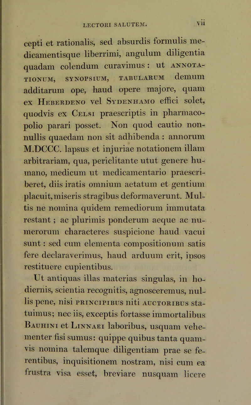 Vll cepti et rationalis, sed absurdis formulis me- dicamentisque liberrimi, angulum diligentia quadam colendum curavimus: ut annota- tionum, SYNOPSIUM, TABULARUM deilium additarum ope, haud opere majore, quam ex Heberdeno vel Sydenhamo effici solet, quodvis ex Celsi praescriptis in pharmaco- polio parari posset. Non quod cautio non- nullis quaedam non sit adhibenda : annorum M.DCCC. lapsus et injuriae notationem illam arbitrariam, qua, periclitante utut genere hu- mano, medicum ut medicamentario praescri- beret, diis iratis omnium aetatum et gentium placuit,miseris stragibus deformaverunt. Mul- tis ne nomina quidem remediorum immutata restant; ac plurimis ponderum aeque ac nu- merorum characteres suspicione haud vacui sunt: sed cum elementa compositionum satis fere declaraverimus, haud arduum erit, iusos 7 jk. restituere cupientibus. Ut antiquas illas materias singulas, in ho- diernis, scientia recognitis, agnosceremus, nul- lis pene, nisi principibus niti auctoribus sta- tuimus; nec iis, exceptis fortasse immortalibus Bauhini et Linnaei laboribus, usquam vehe- menter fisi sumus: quippe quibus tanta quam- vis nomina talemque diligentiam prae se fe- rentibus, inquisitionem nostram, nisi cum ea frustra visa esset, breviare nusquam licere