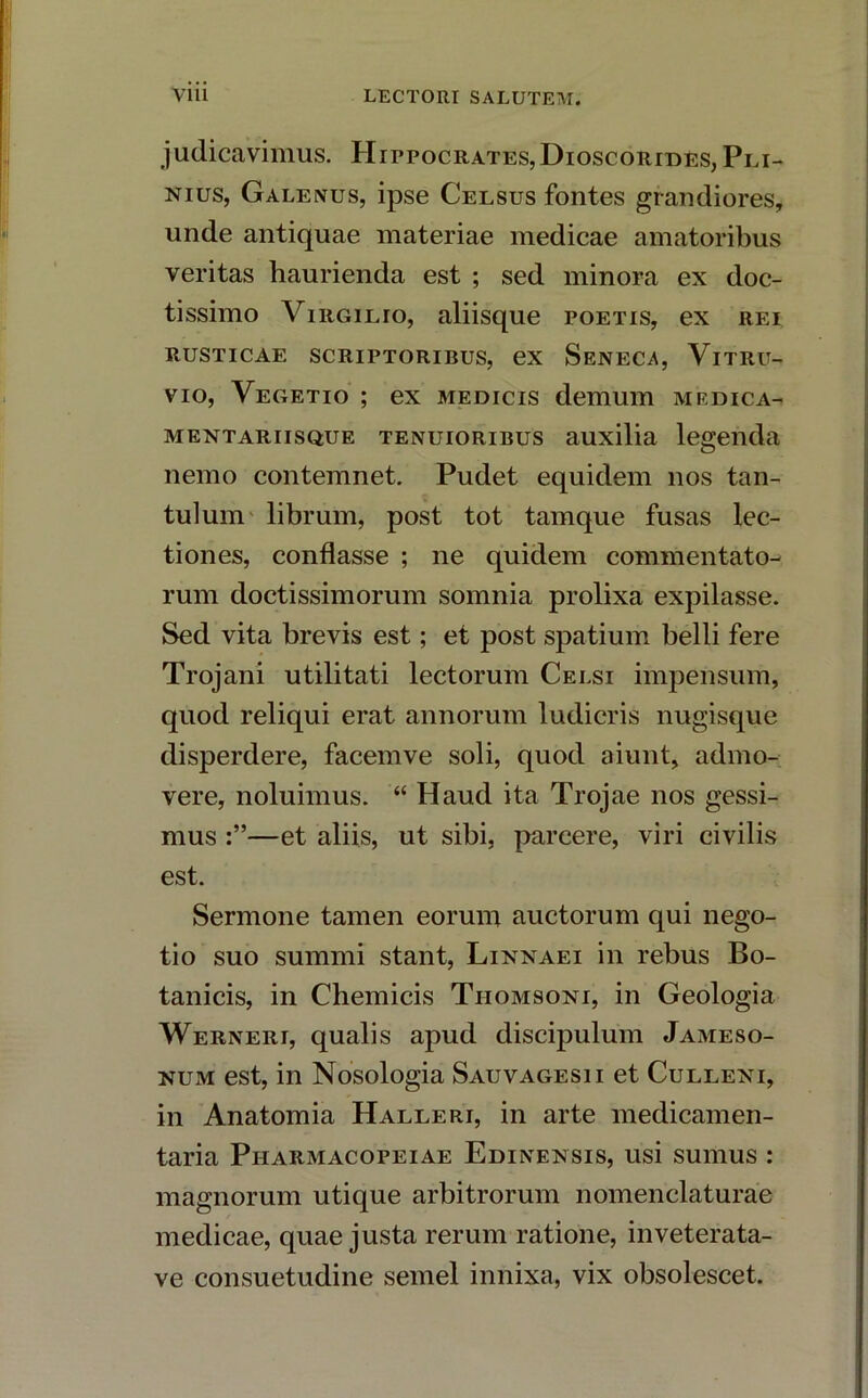 judicavimus. Hippocrates, Dioscorides, Pli- nius, Galenus, ipse Celsus fontes grandiores, unde antiquae materiae medicae amatoribus veritas haurienda est ; sed minora ex doc- tissimo Virgilio, aliisque poetis, ex rei RUSTICAE SCRIPTORIBUS, ex SeNECA, VlTRU- vio, Vegetio ; ex medicis demum medica- mentariisque tenuioribus auxilia legenda nemo contemnet. Pudet equidem nos tan- tulum librum, post tot tamque fusas lec- tiones, conflasse ; ne quidem commentato- rum doctissimorum somnia prolixa expilasse. Sed vita brevis est; et post spatium belli fere Trojani utilitati lectorum Celsi impensum, quod reliqui erat annorum ludicris nugisque disperdere, facemve soli, quod aiunt, admo- vere, noluimus. “ Haud ita Trojae nos gessi- mus —et aliis, ut sibi, parcere, viri civilis est. Sermone tamen eorum auctorum qui nego- tio suo summi stant, Linnaei in rebus Bo- tanicis, in Cliemicis Tiiomsoni, in Geologia Werneri, qualis apud discipulum Jameso- num est, in Nosologia Sauvagesii et Culleni, in Anatomia Halleri, in arte medicamen- taria Piiarmacopeiae Edinensis, usi sumus : magnorum utique arbitrorum nomenclaturae medicae, quae justa rerum ratione, inveterata-