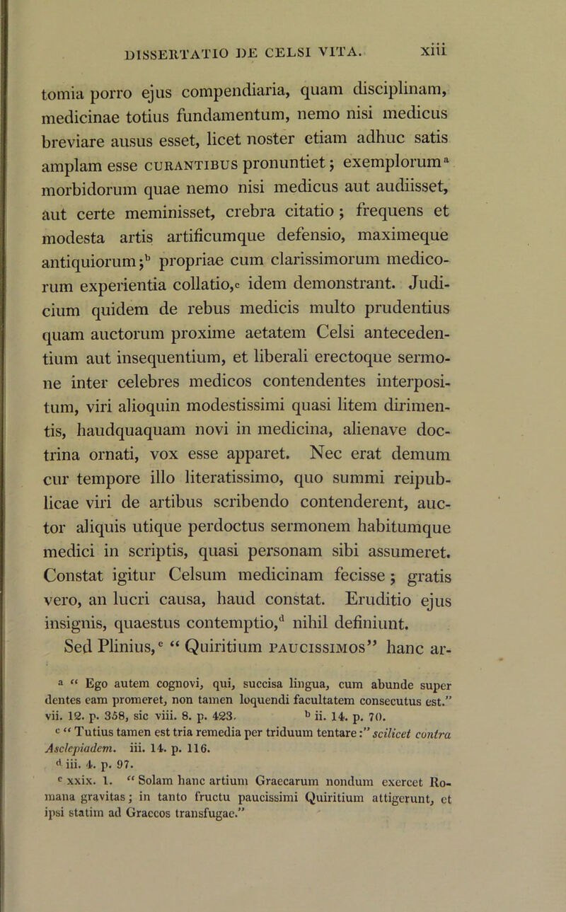 tomia porro ejus compendiaria, ejuam disciplinam, medicinae totius fundamentum, nemo nisi medicus breviare ausus esset, licet noster etiam adhuc satis amplam esse curantibus pronuntiet 5 exemploruma morbidorum quae nemo nisi medicus aut audiisset, aut certe meminisset, crebra citatio ; frequens et modesta artis artificumque defensio, maximeque antiquiorum ;b propriae cum clarissimorum medico- rum experientia collatio,c idem demonstrant. Judi- cium quidem de rebus medicis multo prudentius quam auctorum proxime aetatem Celsi anteceden- tium aut insequentium, et liberali erectoque sermo- ne inter celebres medicos contendentes interposi- tum, viri alioquin modestissimi quasi litem dirimen- tis, haudquaquam novi in medicina, alienave doc- trina ornati, vox esse apparet. Nec erat demum cur tempore illo literatissimo, quo summi reipub- licae viri de artibus scribendo contenderent, auc- tor aliquis utique perdoctus sermonem habitumque medici in scriptis, quasi personam sibi assumeret. Constat igitur Celsum medicinam fecisse; gratis vero, an lucri causa, haud constat. Eruditio ejus insignis, quaestus contemptio,*1 nihil definiunt. Sed Plinius,6 “ Quiritium paucissimos” hanc ar- a “ Ego autem cognovi, qui, succisa lingua, cum abunde super dentes eam promeret, non tamen loquendi facultatem consecutus est.” vii. 12. p. 358, sic viii. 8. p. 423- b ii. 14. p. 70. c “ Tutius tamen est tria remedia per triduum tentarescilicet contra Asclepiadem, iii. 14. p. 116. d iii. 4. p. 97. c xxix. I. “ Solam hanc artium Graecarum nondum exercet Ro- mana gravitas; in tanto fructu paucissimi Quiritium attigerunt, et ipsi statim ad Graecos transfugae.”