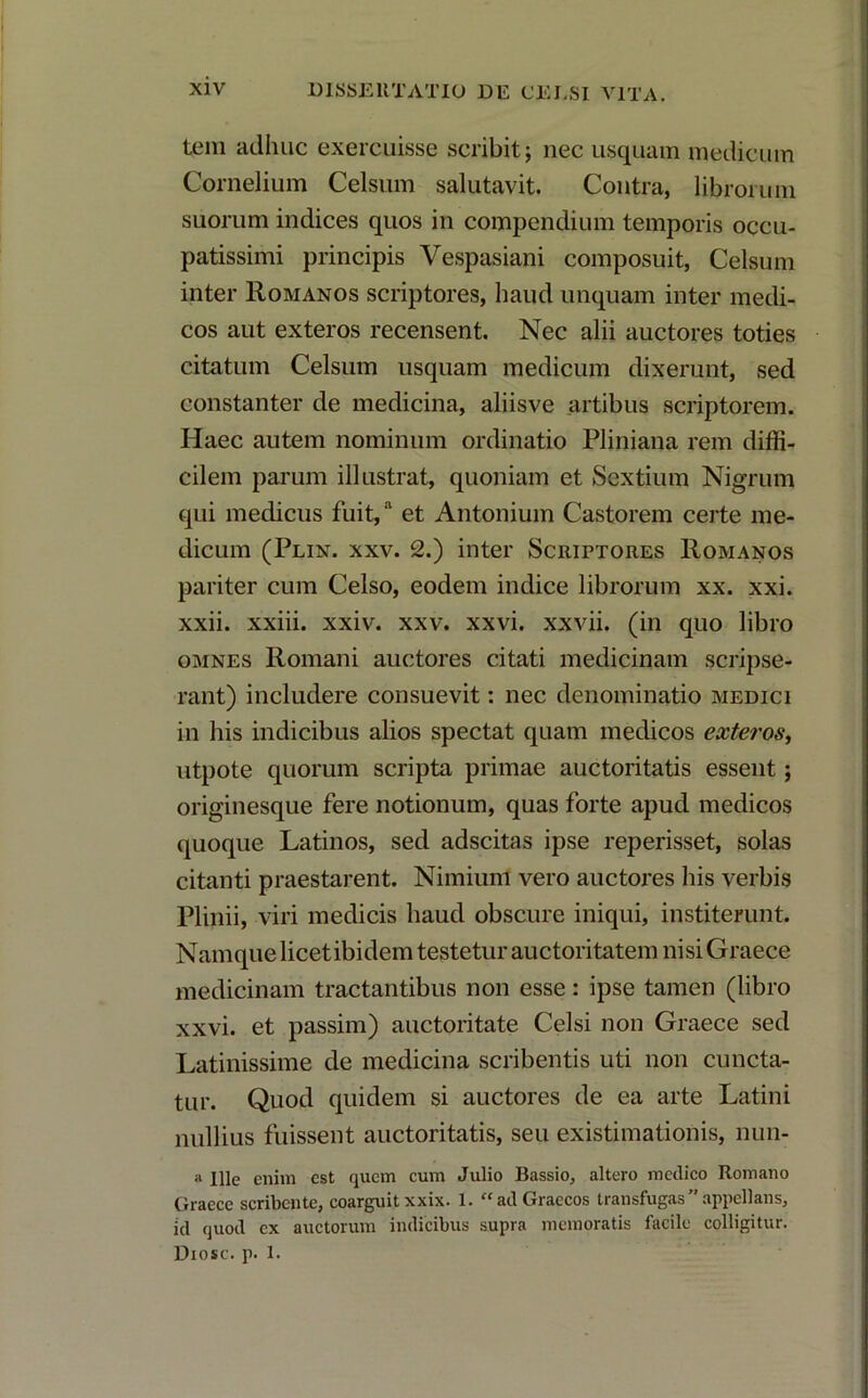 tem adhuc exercuisse scribit; nec usquam medicum Cornelium Celsum salutavit. Contra, librorum suorum indices quos in compendium temporis occu- patissimi principis Vespasiani composuit, Celsum inter Romanos scriptores, haud unquam inter medi- cos aut exteros recensent. Nec alii auctores toties citatum Celsum usquam medicum dixerunt, sed constanter de medicina, aliis ve artibus scriptorem. Haec autem nominum ordinatio Pliniana rem diffi- cilem parum illustrat, quoniam et Sextium Nigrum qui medicus fuit,a et Antonium Castorem certe me- dicum (Plin. xxv. 2.) inter Scriptores Romanos pariter cum Celso, eodem indice librorum xx. xxi. xxii. xxiii. xxiv. xxv. xxvi. xxvii. (in quo libro omnes Romani auctores citati medicinam scripse- rant) includere consuevit: nec denominatio medici in his indicibus alios spectat quam medicos exteros, utpote quorum scripta primae auctoritatis essent; originesque fere notionum, quas forte apud medicos quoque Latinos, sed adscitas ipse reperisset, solas citanti praestarent. Nimium vero auctores his verbis Plinii, viri medicis haud obscure iniqui, institerunt. Namque licet ibidem testetur auctoritatem nisi Graece medicinam tractantibus non esse: ipse tamen (libro xxvi. et passim) auctoritate Celsi non Graece sed Latinissime de medicina scribentis uti non cuncta- tur. Quod quidem si auctores de ea arte Latini nullius fuissent auctoritatis, seu existimationis, nim- ii Ille enim est quem cum Julio Bassio, altero medico Romano Graece scribente, coarguitxxix. 1. “ad Graecos transfugas”appellans, id quod ex auctorum indicibus supra memoratis facile colligitur. Diosc. p. 1.