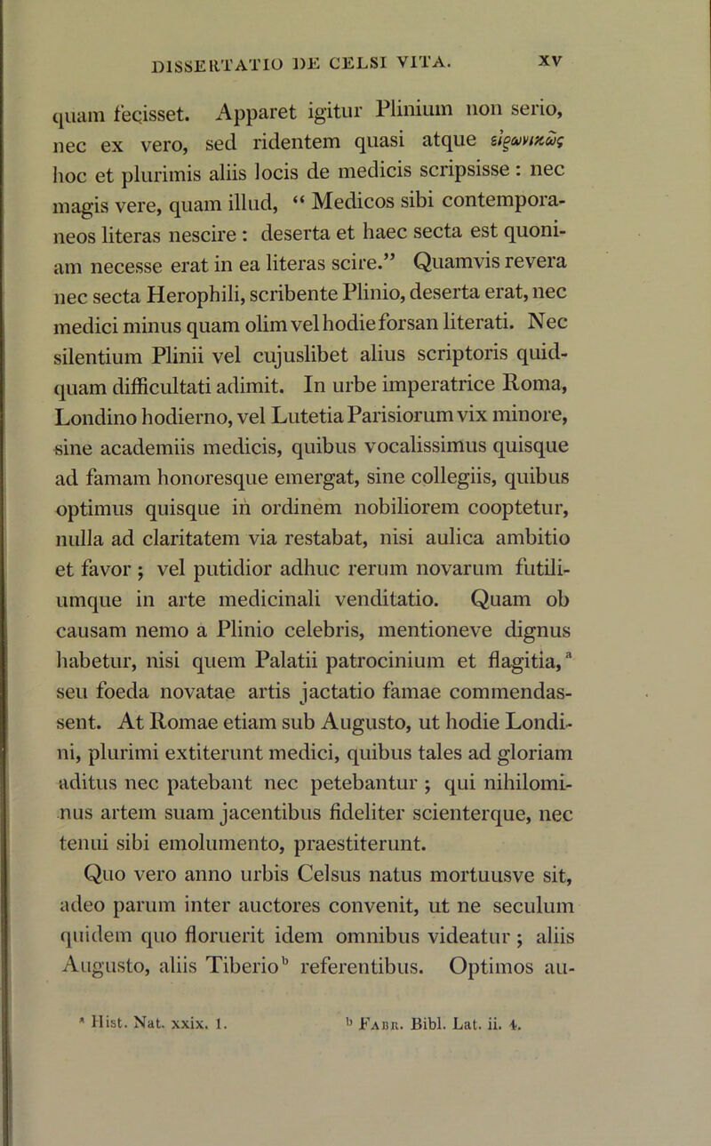 quam fecisset. Apparet igitur Plinium non serio, nec ex vero, sed ridentem quasi atque sigavittug hoc et plurimis aliis locis de medicis scripsisse: nec magis vere, quam illud, “ Medicos sibi contempora- neos literas nescire : deserta et haec secta est quoni- am necesse erat in ea literas scire.” Quamvis revera nec secta Herophili, scribente Plinio, deserta erat, nec medici minus quam olim vel hodie forsan literati. Nec silentium Plinii vel cujuslibet alius scriptoris quid- quam difficultati adimit. In urbe imperatrice Roma, Londino hodierno, vel Lutetia Parisiorum vix minore, sine academiis medicis, quibus vocalissimus quisque ad famam honoresque emergat, sine collegiis, quibus optimus quisque iri ordinem nobiliorem cooptetur, nulla ad claritatem via restabat, nisi aulica ambitio et favor ; vel putidior adhuc rerum novarum futili- umque in arte medicinali venditatio. Quam ob causam nemo a Plinio celebris, mentioneve dignus habetur, nisi quem Palatii patrocinium et flagitia,3 seu foeda novatae artis jactatio famae commendas- sent. At Romae etiam sub Augusto, ut hodie Londi- ni, plurimi extiterunt medici, quibus tales ad gloriam aditus nec patebant nec petebantur ; qui nihilomi- nus artem suam jacentibus fideliter scienterque, nec tenui sibi emolumento, praestiterunt. Quo vero anno urbis Celsus natus mortuusve sit, adeo parum inter auctores convenit, ut ne seculum quidem quo floruerit idem omnibus videatur ; aliis Augusto, aliis Tiberiob referentibus. Optimos au- * Ilist. Nat. xxix. 1. b Fabii. Bibi. Lat. ii. 4.