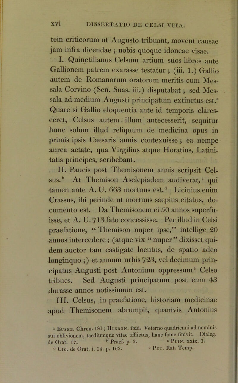 tem criticorum ut Augusto tribuant, movent causae jam infra dicendae ; nobis quoque idoneae visae. I. Quinctilianus Celsum artium suos libros ante Gallionem patrem exarasse testatur ; (iii. 1.) Gallio autem de Romanorum oratorum meritis cum Mes- sala Corvino (Sen. Suas, iii.) disputabat; sed Mes- sala ad medium Augusti principatum extinctus est.a Quare si Gallio eloquentia ante id temporis clares- ceret, Celsus autem illum antecesserit, sequitur hunc solum illud reliquum de medicina opus in primis ipsis Caesaris annis contexuisse ; ea nempe aurea aetate, qua Virgilius atque Horatius, Latini- tatis principes, scribebant. II. Paucis post Themisonem annis scripsit Cel- sus.b At Themison Asclepiadem audiverat,c qui tamen ante A. U. 663 mortuus est/ Licinius enim Crassus, ibi perinde ut mortuus saepius citatus, do- cumento est. Da Themisonem ei 50 annos superfu- isse, et A. U. 713 fato concessisse. Per illud in Celsi praefatione, “ Themison nuper ipse,” intellige 20 annos intercedere ; (atque vix “ nuper” dixisset qui- dem auctor tam castigate locutus, de spatio adeo longinquo ;) et annum urbis 723, vel decimum prin- cipatus Augusti post Antonium oppressum6 Celso tribues. Sed Augusti principatum post eum 43 durasse annos notissimum est. III. Celsus, in praefatione, historiam medicinae apud Themisonem abrumpit, quamvis Antonius a Euseb. Chron. 181; Hieron. ibici. Veterno quadrienni ad nominis sui oblivionem, taediumque vitae afflictus, hanc fame finivit. Dialog. de Orat. 17. b Praef. p. 3. c Plin. xxix. 1. Cic. de Orat. i. 11. p. 163. e Pet. Rat. Temp.
