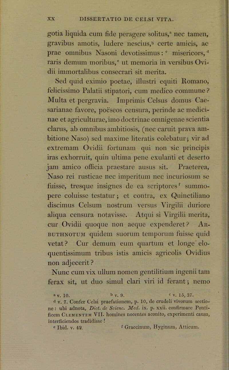 gotia liquida cum fide peragere solitus,a nec tamen, gravibus amotis, ludere nescius,b certe amicis, ac prae omnibus Nasoni devotissimus: c misericors,d raris demum moribus,0 ut memoria in versibus Ovi- dii immortalibus consecrari sit merita. Sed quid eximio poetae, illustri equiti Romano, felicissimo Palatii stipatori, cum medico commune ? Multa et pergravia. Imprimis Celsus domus Cae- sarianae favore, poeseos censura, perinde ac medici- nae et agriculturae, imo doctrinae omnigenae scientia clarus, ab omnibus ambitiosis, (nec caruit prava am- bitione Naso) sed maxime literatis colebatur; vir ad extremam Ovidii fortunam qui non sic principis iras exhorruit, quin ultima pene exulanti et deserto jam amico officia praestare ausus sit. Praeterea, Naso rei rusticae nec imperitum nec incuriosum se fuisse, tresque insignes de ea scriptoresf summo- pere coluisse testatur; et contra, ex Quinctiliano discimus Celsum nostrum versus Virgilii duriore aliqua censura notavisse. Atqui si Virgilii merita, cur Ovidii quoque non aeque expenderet? Ar- buthnotum quidem suorum temporum fuisse quid vetat? Cur demum eum quartum et longe’elo- quentissimum tribus istis amicis agricolis Ovidius non adjecerit? Nunc cum vix ullum nomen gentilitium ingenii tam ferax sit, ut duo simul clari viri id ferant; nemo a v. 10. b v. 9. c V. 15, 37. d v. 7. Confer Celsi praefationem, p. 10, de crudeli vivorum sectio- ne : ubi adnota, Dict. de Scienc. Med. ix. p. xxii. confirmare Ponti- ficem Clementem VII. homines nocentes aconito, experimenti causa, interficiendos tradidisse! c Ibid. v. 12. f Graccinum, Hyginum, Atticum.