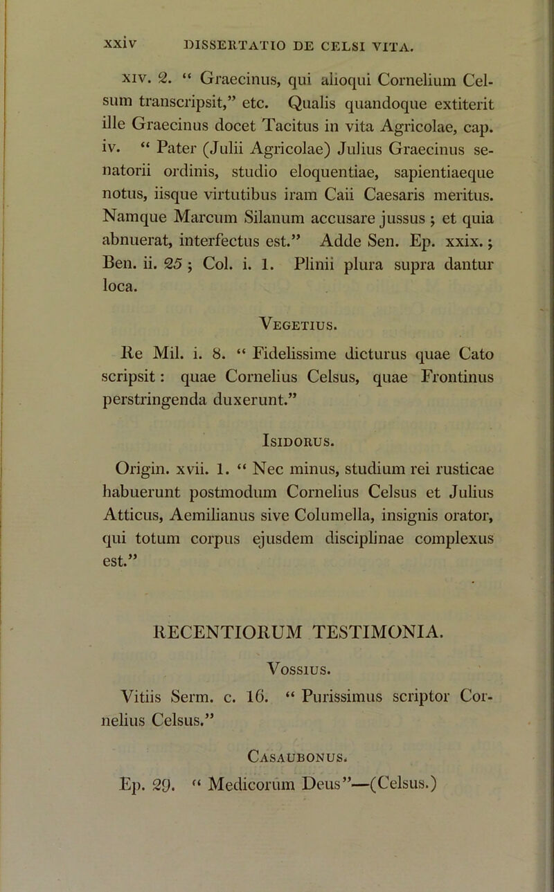 xiv. 2. “ Graecinus, qui alioqui Cornelium Cel- sum transcripsit,” etc. Qualis quandoque extiterit ille Graecinus docet Tacitus in vita Agricolae, cap. iv. “ Pater (Julii Agricolae) Julius Graecinus se- natorii ordinis, studio eloquentiae, sapientiaeque notus, iisque virtutibus iram Caii Caesaris meritus. Namque Marcum Silanum accusare jussus ; et quia abnuerat, interfectus est.” Adde Sen. Ep. xxix.; Ben. ii. 25 ; Coi. i. 1. Plinii plura supra dantur loca. Vegetius. Re Mil. i. 8. “ Fidelissime dicturus quae Cato scripsit: quae Cornelius Celsus, quae Frontinus perstringenda duxerunt.” Isidorus. Origin. xvii. 1. “ Nec minus, studium rei rusticae habuerunt postmodum Cornelius Celsus et Julius Atticus, Aemilianus sive Columella, insignis orator, qui totum corpus ejusdem disciplinae complexus est.” RECENTIORUM TESTIMONIA. Vossius. Vitiis Serm. c. 16. “ Purissimus scriptor Cor nelius Celsus.” Casaubonus. Ep. 29. “ Medicorum Deus”—(Celsus.)