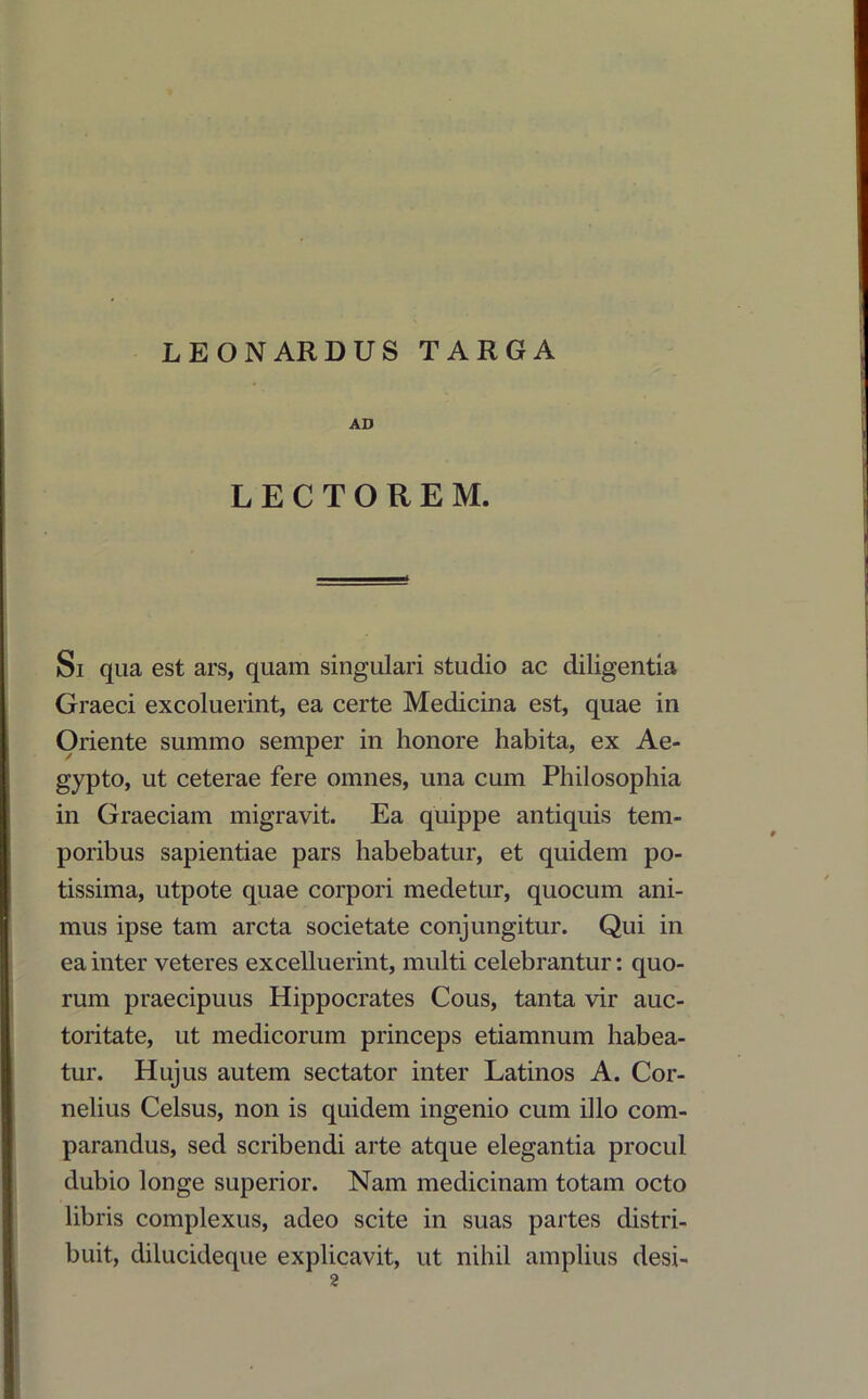 LEONARDUS TARGA AD LECTOREM. Si qua est ars, quam singulari studio ac diligentia Graeci excoluerint, ea certe Medicina est, quae in Oriente summo semper in honore habita, ex Ae- gypto, ut ceterae fere omnes, una cum Philosophia in Graeciam migravit. Ea quippe antiquis tem- poribus sapientiae pars habebatur, et quidem po- tissima, utpote quae corpori medetur, quocum ani- mus ipse tam arcta societate conjungitur. Qui in ea inter veteres excelluerint, multi celebrantur: quo- rum praecipuus Hippocrates Cous, tanta vir auc- toritate, ut medicorum princeps etiamnum habea- tur. Hujus autem sectator inter Latinos A. Cor- nelius Celsus, non is quidem ingenio cum illo com- parandus, sed scribendi arte atque elegantia procul dubio longe superior. Nam medicinam totam octo libris complexus, adeo scite in suas partes distri- buit, dilucideque explicavit, ut nihil amplius desi-