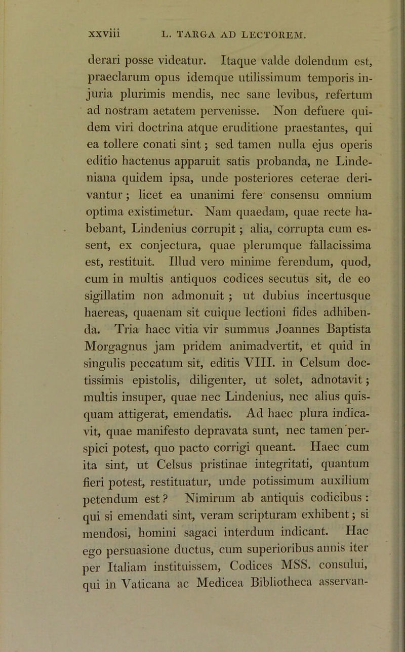 derari posse videatur. Itaque valde dolendum est, praeclarum opus idemque utilissimum temporis in- juria plurimis mendis, nec sane levibus, refertum ad nostram aetatem pervenisse. Non defuere qui- dem viri doctrina atque eruditione praestantes, qui ea tollere conati sint; sed tamen nulla ejus operis editio hactenus apparuit satis probanda, ne Linde- niana quidem ipsa, unde posteriores ceterae deri- vantur ; licet ea unanimi fere consensu omnium optima existimetur. Nam quaedam, quae recte ha- bebant, Lindenius corrupit; alia, corrupta cum es- sent, ex conjectura, quae plerumque fallacissima est, restituit. Illud vero minime ferendum, quod, cum in multis antiquos codices secutus sit, de eo sigillatim non admonuit ; ut dubius incertusque haereas, quaenam sit cuique lectioni fides adhiben- da. Tria haec vitia vir summus Joannes Baptista Morgagnus jam pridem animadvertit, et quid in singulis peccatum sit, editis VIII. in Celsum doc- tissimis epistolis, diligenter, ut solet, adnotavit; multis insuper, quae nec Lindenius, nec alius quis- quam attigerat, emendatis. Ad haec plura indica- vit, quae manifesto depravata sunt, nec tamen'per- spici potest, quo pacto corrigi queant. Haec cum ita sint, ut Celsus pristinae integritati, quantum fieri potest, restituatur, unde potissimum auxilium petendum est ? Nimirum ab antiquis codicibus : qui si emendati sint, veram scripturam exhibent; si mendosi, homini sagaci interdum indicant. Hac ego persuasione ductus, cum superioribus annis iter per Italiam instituissem, Codices MSS. consului, qui in Vaticana ac Medicea Bibliotheca asservan-