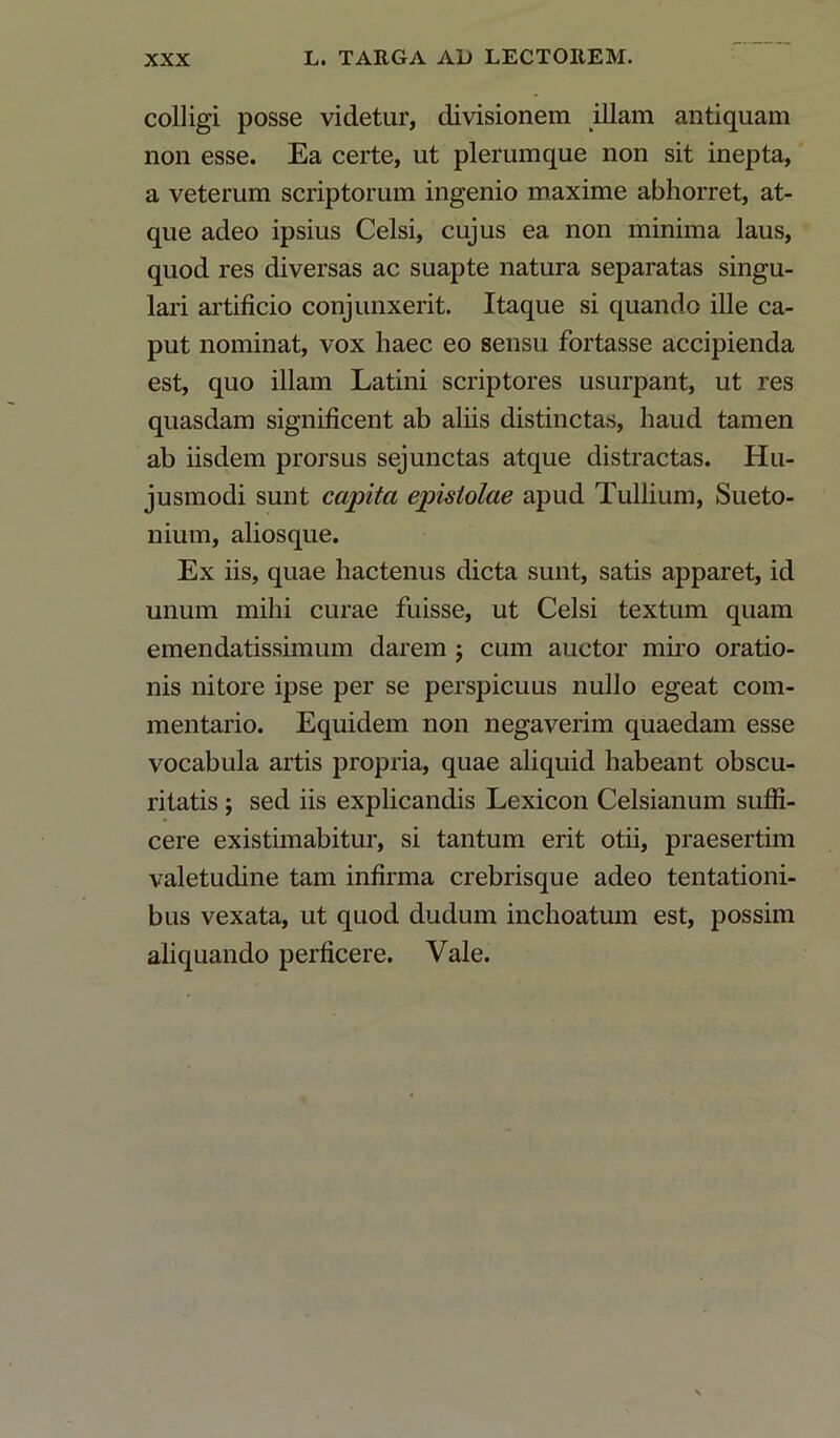 colligi posse videtur, divisionem illam antiquam non esse. Ea certe, ut plerumque non sit inepta, a veterum scriptorum ingenio maxime abhorret, at- que adeo ipsius Celsi, cujus ea non minima laus, quod res diversas ac suapte natura separatas singu- lari artificio conjunxerit. Itaque si quando ille ca- put nominat, vox haec eo sensu fortasse accipienda est, quo illam Latini scriptores usurpant, ut res quasdam significent ab aliis distinctas, haud tamen ab iisdem prorsus sejunctas atque distractas. Hu- jusmodi sunt cajpitci epistolae apud Tullium, Sueto- nium, aliosque. Ex iis, quae hactenus dicta sunt, satis apparet, id unum mihi curae fuisse, ut Celsi textum quam emendatissimum darem $ cum auctor miro oratio- nis nitore ipse per se perspicuus nullo egeat com- mentario. Equidem non negaverim quaedam esse vocabula artis propria, quae aliquid habeant obscu- ritatis ; sed iis explicandis Lexicon Celsianum suffi- cere existimabitur, si tantum erit otii, praesertim valetudine tam infirma crebrisque adeo tentationi- bus vexata, ut quod dudum inchoatum est, possim aliquando perficere. Vale.