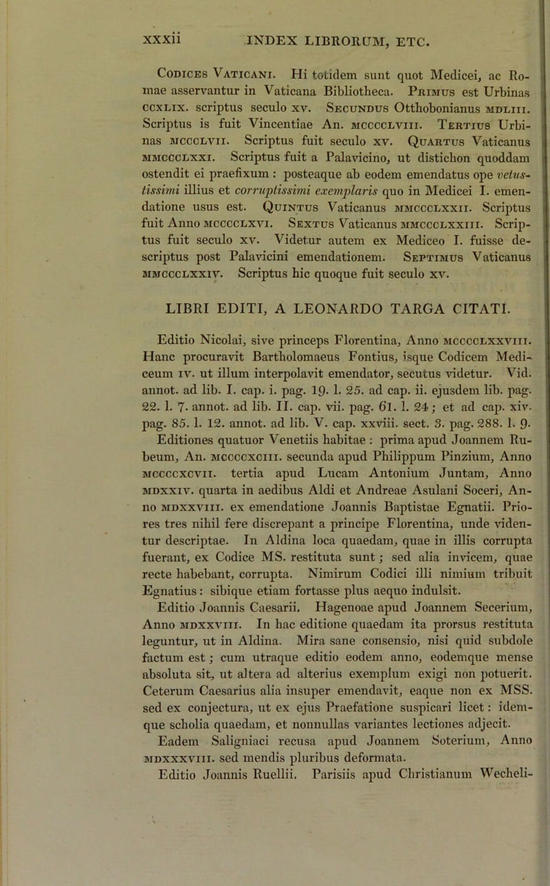 Codices Vaticani. Hi totidem sunt quot Medicei, ac Ro- mae asservantur in Vaticana Bibliotheca. Primus est Urbinas ccxlix. scriptus seculo xv. Secundus Ottliobonianus mdliii. Scriptus is fuit Vincentiae An. mcccclviii. Tertius Urbi- nas mccclvii. Scriptus fuit seculo xv. Quartus Vaticanus mmccclxxi. Scriptus fuit a Palavicino, ut distichon quoddam ostendit ei praefixum : posteaque ab eodem emendatus ope vetus- tissimi illius et corruptissimi exemplaris quo in Medicei I. emen- datione usus est. Quintus Vaticanus mmccclxxii. Scriptus fuit Anno mcccclxvi. Sextus Vaticanus mmccclxxiii. Scrip- tus fuit seculo xv. Videtur autem ex Mediceo I. fuisse de- scriptus post Pala vicini emendationem. Septimus Vaticanus mmccclxxiv. Scriptus hic quoque fuit seculo xv. LIBRI EDITI, A LEONARDO TARGA CITATI. Editio Nicolai, sive princeps Florentina, Anno mcccclxxviii. Hanc procuravit Bartholomaeus Fontius, isque Codicem Medi- ceum iv. ut illum interpolavit emendator, secutus videtur. Vid. annot. ad lib. I. cap. i. pag. 19. 1. 25. ad cap. ii. ejusdem lib. pag. 22. 1. 7- annot. ad lib. II. cap. vii. pag. 61. 1. 24; et ad cap. xiv. pag. 85. 1. 12. annot. ad lib. V. cap. xxviii. sect. 3. pag. 288. 1. 9- Editiones quatuor Venetiis habitae : prima apud Joannem Ru- beum, An. mccccxciii. secunda apud Philippum Pinzium, Anno mccccxcvii. tertia apud Lucam Antonium Juntam, Anno mdxxiv. quarta in aedibus Aldi et Andreae Asulani Soceri, An- no mdxxviii. ex emendatione Joannis Baptistae Egnatii. Prio- res tres nihil fere discrepant a principe Florentina, unde viden- tur descriptae. In Aldina loca quaedam, quae in illis corrupta fuerant, ex Codice MS. restituta sunt; sed alia invicem, quae recte habebant, corrupta. Nimirum Codici illi nimium tribuit Egnatius: sibique etiam fortasse plus aequo indulsit. Editio Joannis Caesarii. Hagenoae apud Joannem Secerium, Anno mdxxviii. In hac editione quaedam ita prorsus restituta leguntur, ut in Aldina. Mira sane consensio, nisi quid subdole factum est; cum utraque editio eodem anno, eodemque mense absoluta sit, ut altera ad alterius exemplum exigi non potuerit. Ceterum Caesarius alia insuper emendavit, eaque non ex MSS. sed ex conjectura, ut ex ejus Praefatione suspicari licet: idem- que scholia quaedam, et nonnullas variantes lectiones adjecit. Eadem Saligniaci recusa apud Joannem Soterium, Anno mdxxxviii. sed mendis pluribus deformata. Editio Joannis Ruellii. Parisiis apud Christianum Wecheli-