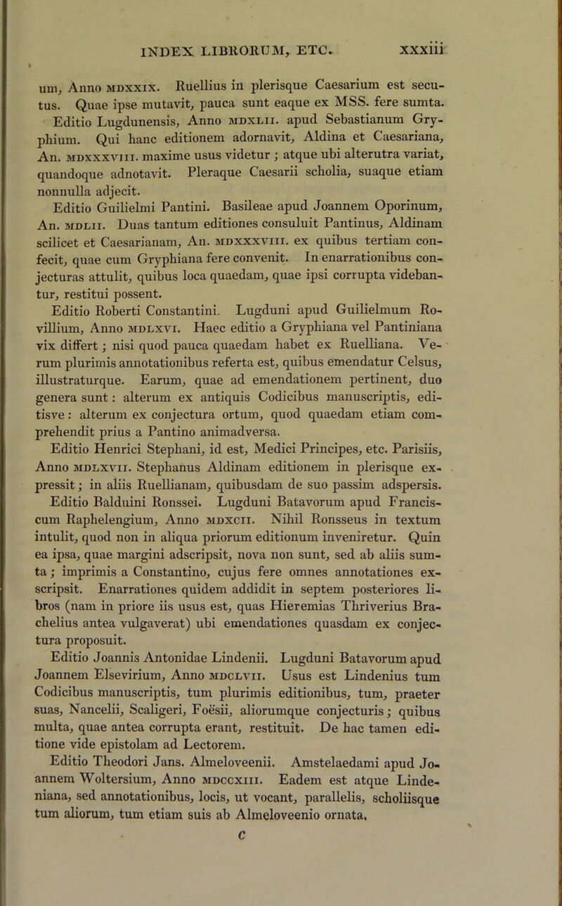 uni. Anno mdxxix. Ruellius in plerisque Caesarium est secu- tus. Quae ipse mutavit, pauca sunt eaque ex MSS. fere sumta. Editio Lugdunensis, Anno mdxlii. apud Sebastianum Gry- phium. Qui hanc editionem adornavit, Aldina et Caesariana, An. mdxxxviii. maxime usus videtur atque ubi alterutra variat, quandoque adnotavit. Pleraque Caesarii scholia, suaque etiam nonnulla adjecit. Editio Guilielmi Pantini. Basileae apud Joannem Oporinum, An. MDLir. Duas tantum editiones consuluit Pantinus, Aldinam scilicet et Caesarianam, An. mdxxxviii. ex quibus tertiam con- fecit, quae cum Grypliiana fere convenit. In enarrationibus con- jecturas attulit, quibus loca quaedam, quae ipsi corrupta videban- tur, restitui possent. Editio Roberti Constantini. Lugduni apud Guilielmum Ro- villium. Anno mdlxvi. Haec editio a Gryphiana vel Pantiniana vix differt; nisi quod pauca quaedam habet ex Ruelliana. Ve- rum plurimis annotationibus referta est, quibus emendatur Celsus, illustraturque. Earum, quae ad emendationem pertinent, duo genera sunt: alterum ex antiquis Codicibus manuscriptis, edi- tisve: alterum ex conjectura ortum, quod quaedam etiam com- prehendit prius a Pantino animadversa. Editio Henrici Stepliani, id est, Medici Principes, etc. Parisiis, Anno MDiiXvn. Stephanus Aldinam editionem in plerisque ex- pressit ; in aliis Ruellianam, quibusdam de suo passim adspersis. Editio Balduini Ronssei. Lugduni Batavorum apud Francis- cum Raphelengium, Anno mdxcii. Nihil Ronsseus in textum intulit, quod non in aliqua priorum editionum inveniretur. Quin ea ipsa, quae margini adscripsit, nova non sunt, sed ab aliis sum- ta ; imprimis a Constantino, cujus fere omnes annotationes ex- scripsit. Enarrationes quidem addidit in septem posteriores li- bros (nam in priore iis usus est, quas Hieremias Thriverius Bra- chelius antea vulgaverat) ubi emendationes quasdam ex conjec- tura proposuit. Editio Joannis Antonidae Lindenii. Lugduni Batavorum apud Joannem Elsevirium, Anno mdclvii. Usus est Lindenius tum Codicibus manuscriptis, tum plurimis editionibus, tum, praeter suas, Nancelii, Scaligeri, Foesii, aliorumque conjecturis; quibus multa, quae antea corrupta erant, restituit. De hac tamen edi- tione vide epistolam ad Lectorem. Editio Theodori Jans. Almeloveenii. Amstelaedami apud Jo- annem Woltersium, Anno mdccxiii. Eadem est atque Linde- niana, sed annotationibus, locis, ut vocant, parallelis, scholiisque tum aliorum, tum etiam suis ab Almeloveenio ornata. c