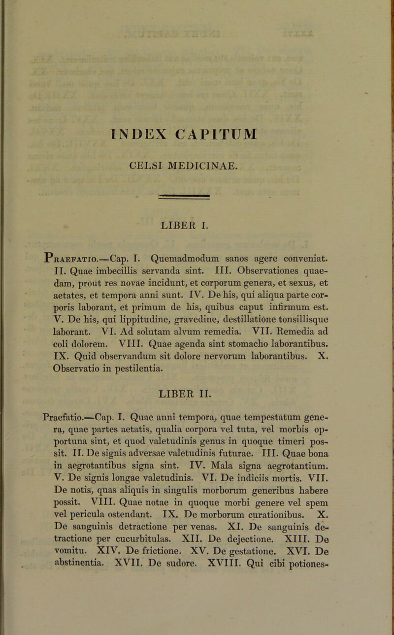 INDEX CAPITUM CELSI MEDICINAE. LIBER I. Praefatio.—Cap. I. Quemadmodum sanos agere conveniat. II. Quae imbecillis servanda sint. III. Observationes quae- dam, prout res novae incidunt, et corporum genera, et sexus, et aetates, et tempora anni sunt. IV. De bis, qui aliqua parte cor- poris laborant, et primum de his, quibus caput infirmum est. V. De his, qui lippitudine, gravedine, destillatione tonsillisque laborant. VI. Ad solutam alvum remedia. VII. Remedia ad coli dolorem. VIII. Quae agenda sint stomacho laborantibus. IX. Quid observandum sit dolore nervorum laborantibus. X. Observatio in pestilentia. LIBER II. Praefatio.—Cap. I. Quae anni tempora, quae tempestatum gene- ra, quae partes aetatis, qualia corpora vel tuta, vel morbis op- portuna sint, et quod valetudinis genus in quoque timeri pos- sit. II. De signis adversae valetudinis futurae. III. Quae bona in aegrotantibus signa sint. IV. Mala signa aegrotantium. V. De signis longae valetudinis. VI. De indiciis mortis. VII. De notis, quas aliquis in singulis morborum generibus habere possit. VIII. Quae notae in quoque morbi genere vel spem vel pericula ostendant. IX. De morborum curationibus. X. De sanguinis detractione per venas. XI. De sanguinis de- tractione per cucurbitulas. XII. De dejectione. XIII. De vomitu. XIV. De frictione. XV. De gestatione. XVI. De abstinentia. XVII. De sudore. XVIII. Qui cibi potiones-