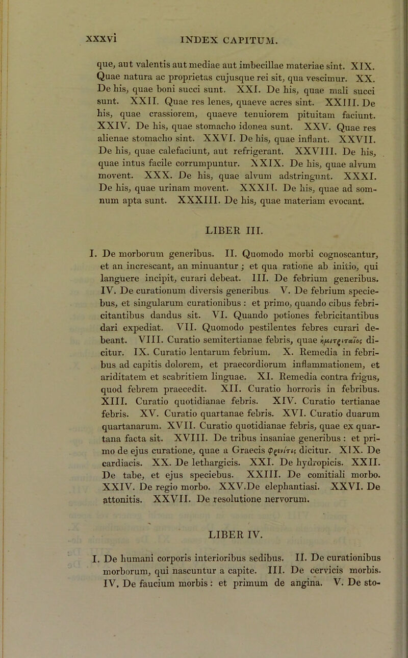 que, aut valentis aut mediae aut imbecillae materiae sint. XIX. Quae natura ac proprietas cujusque rei sit, qua vescimur. XX. De his, quae boni succi sunt. XXI. De his, quae mali succi sunt. XXII. Quae res lenes, quaeve acres sint. XXIII. De his, quae crassiorem, quaeve tenuiorem pituitam faciunt. XXIV. De his, quae stomacho idonea sunt. XXV. Quae res alienae stomacho sint. XXVI. De his, quae inflant. XXVII. De his, quae calefaciunt, aut refrigerant. XXVIII. De his, quae intus facile corrumpuntur. XXIX. De his, quae alvum movent. XXX. De his, quae alvum adstringunt. XXXI. De his, quae urinam movent. XXXII. De his, quae ad som- num apta sunt. XXXIII. De his, quae materiam evocant. LIBER III. I. De morborum generibus. II. Quomodo morbi cognoscantur, et an increscant, an minuantur; et qua ratione ab initio, qui languere incipit, curari debeat. III. De febrium generibus. IV. De curationum diversis generibus V. De febrium specie- bus, et singularum curationibus : et primo, quando cibus febri- citantibus dandus sit. VI. Quando potiones febricitantibus dari expediat. VII. Quomodo pestilentes febres curari de- beant. VIII. Curatio semitertianae febris, quae ^ir^iraTo; di- citur. IX. Curatio lentarum febrium. X. Remedia in febri- bus ad capitis dolorem, et praecordiorum inflammationem, et ariditatem et scabritiem linguae. XI. Remedia contra frigus, quod febrem praecedit. XII. Curatio horroris in febribus. XIII. Curatio quotidianae febris. XIV. Curatio tertianae febris. XV. Curatio quartanae febris. XVI. Curatio duarum quartanarum. XVII. Curatio quotidianae febris, quae ex quar- tana facta sit. XVIII. De tribus insaniae generibus : et pri- mo de ejus curatione, quae a Graecis <pg£v/V<; dicitur. XIX. De cardiacis. XX. De lethargicis. XXI. De hydropicis. XXII. De tabe, et ejus speciebus. XXIII. De comitiali morbo. XXIV. De regio morbo. XXV.De elephantiasi. XXVI. De attonitis. XXVII. De resolutione nervorum. LIBER IV. I. De humani corporis interioribus sedibus. II. De curationibus morborum, qui nascuntur a capite. III. De cervicis morbis. IV. De faucium morbis: et primum de angina. V. De sto-