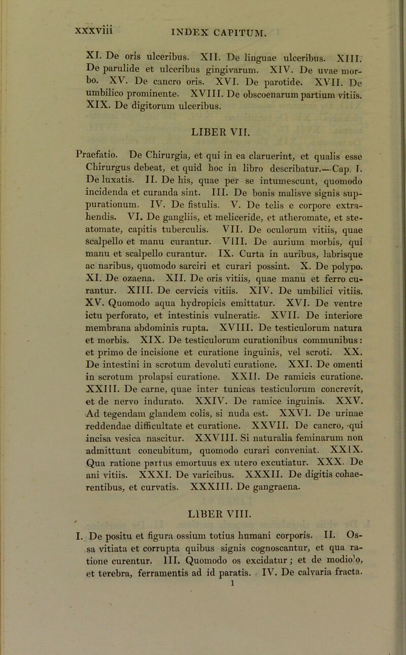 XI. De oris ulceribus. XII. De linguae ulceribus. XIII. De parulirle et ulceribus gingivarum. XIV. De uvae mor- bo. XV. De cancro oris. XVI. De parotide. XVII. De umbilico prominente. XVIII. De obscoenarum partium vitiis. XIX. De digitorum ulceribus. LIBER VII. Praefatio. De Chirurgia, et qui in ea claruerint, et qualis esse Chirurgus debeat, et quid hoc in libro describatur.—Cap. 1. De luxatis. II. De his, quae per se intumescunt, quomodo incidenda et curanda sint. III. De bonis malisve signis sup- purationum. IV. De fistulis. V. De telis e corpore extra- hendis. VI. De gangliis, et meliceride, et atheromate, et ste- atomate, capitis tuberculis. VII. De oculorum vitiis, quae scalpello et manu curantur. VIII. De aurium morbis, qui manu et scalpello curantur. IX. Curta in auribus, labrisque ac naribus, quomodo sarciri et curari possint. X. De polypo. XI. De ozaena. XII. De oris vitiis, quae manu et ferro cu- rantur. XIII. De cervicis vitiis. XIV. De umbilici vitiis. XV. Quomodo aqua hydropicis emittatur. XVI. De ventre ictu perforato, et intestinis vulneratis. XVII. De interiore membrana abdominis rupta. XVIII. De testiculorum natura et morbis. XIX. De testiculorum curationibus communibus : et primo de incisione et curatione inguinis, vel scroti. XX. De intestini in scrotum devoluti curatione. XXI. De omenti in scrotum prolapsi curatione. XXII. De ramicis curatione. XXIII. De carne, quae inter tunicas testiculorum concrevit, et de nervo indurato. XXIV. De ramice inguinis. XXV. Ad tegendam glandem colis, si nuda est. XXVI. De urinae reddendae difficultate et curatione. XXVII. De cancro, -qui incisa vesica nascitur. XXVIII. Si naturalia feminarum non admittunt concubitum, quomodo curari conveniat. XXIX. Qua ratione partus emortuus ex utero excutiatur. XXX. De ani vitiis. XXXI. De varicibus. XXXII. De digitis cohae- rentibus, et curvatis. XXXIII. De gangraena. LIBER VIII. I. De positu et figura ossium totius humani corporis. II. Os- sa vitiata et corrupta quibus signis cognoscantur, et qua ra- tione curentur. III. Quomodo os excidatur; et de modio'o, et terebra, ferramentis ad id paratis. IV. De calvaria fracta. 1