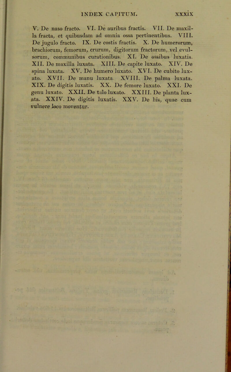 V. De naso fracto. VI. De auribus fractis. VII. De maxil- la fracta, et quibusdam ad omnia ossa pertinentibus. VIII. De jugulo fracto. IX. De costis fractis. X. De humerorum, brachiorum, femorum, crurum, digitorum fractorum, vel evul- sorum, communibus curationibus. XI. De ossibus luxatis. XII. De maxilla luxata. XIII. De capite luxato. XIV. De spina luxata. XV. De humero luxato. XVI. De cubito lux- ato. XVII. De manu luxata. XVIII. De palma luxata. XIX. De digitis luxatis. XX. De femore luxato. XXI. De genu luxato. XXII. De talo luxato. XXIII. De planta lux- ata. XXIV. De digitis luxatis. XXV. De his, quae cum vulnere loco moventur.
