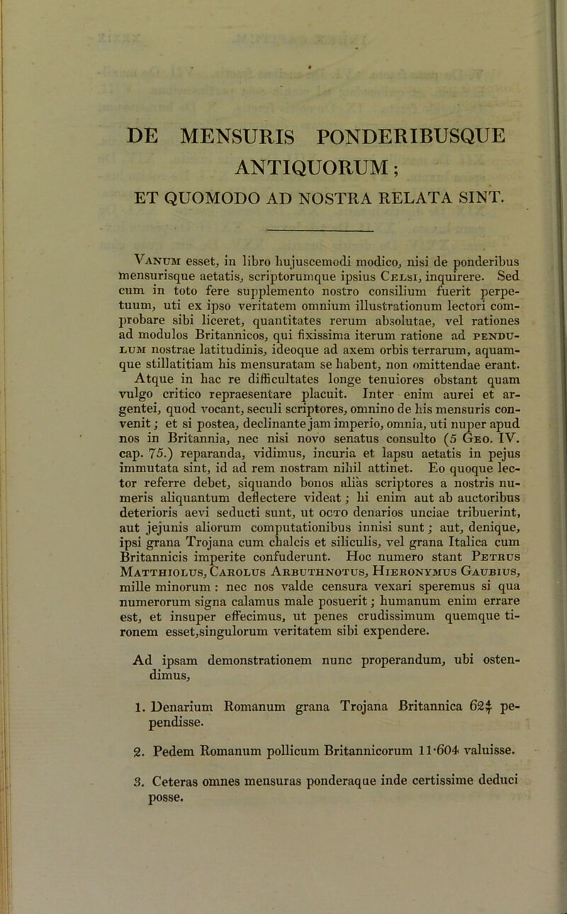 DE MENSURIS PONDERIBUSQUE ANTIQUORUM; ET QUOMODO AD NOSTRA RELATA SINT. Vanum esset, in libro hujuscemodi modico, nisi de ponderibus mensurisque aetatis, scriptorumque ipsius Celsi, inquirere. Sed cum in toto fere supplemento nostro consilium fuerit perpe- tuum, uti ex ipso veritatem omnium illustrationum lectori com- probare sibi liceret, quantitates rerum absolutae, vel rationes ad modulos Britannicos, qui fixissima iterum ratione ad pendu- lum nostrae latitudinis, ideoque ad axem orbis terrarum, aquam- que stillatitiam his mensuratam se habent, non omittendae erant. Atque in hac re difficultates longe tenuiores obstant quam vulgo critico repraesentare placuit. Inter enim aurei et ar- gentei, quod vocant, seculi scriptores, omnino de his mensuris con- venit ; et si postea, declinante jam imperio, omnia, uti nuper apud nos in Britannia, nec nisi novo senatus consulto (5 Geo. IV. cap. 75.) reparanda, vidimus, incuria et lapsu aetatis in pejus immutata sint, id ad rem nostram nihil attinet. Eo quoque lec- tor referre debet, siquando bonos alias scriptores a nostris nu- meris aliquantum deflectere videat; hi enim aut ab auctoribus deterioris aevi seducti sunt, ut octo denarios unciae tribuerint, aut jejunis aliorum computationibus innisi sunt; aut, denique, ipsi grana Trojana cum chalcis et siliculis, vel grana Italica cum Britannicis imperite confuderunt. Hoc numero stant Petrus Matthiolus, Carolus Arbuthnotus, Hieronymus Gaubius, mille minorum : nec nos valde censura vexari speremus si qua numerorum signa calamus male posuerit; humanum enim errare est, et insuper effecimus, ut penes crudissimum quemque ti- ronem esset,singulorum veritatem sibi expendere. Ad ipsam demonstrationem nunc properandum, ubi osten- dimus, 1. Denarium Romanum grana Trojana Britannica 62^ pe- pendisse. 2. Pedem Romanum pollicum Britannicorum 11-604 valuisse. 3. Ceteras omnes mensuras ponderaque inde certissime deduci posse.