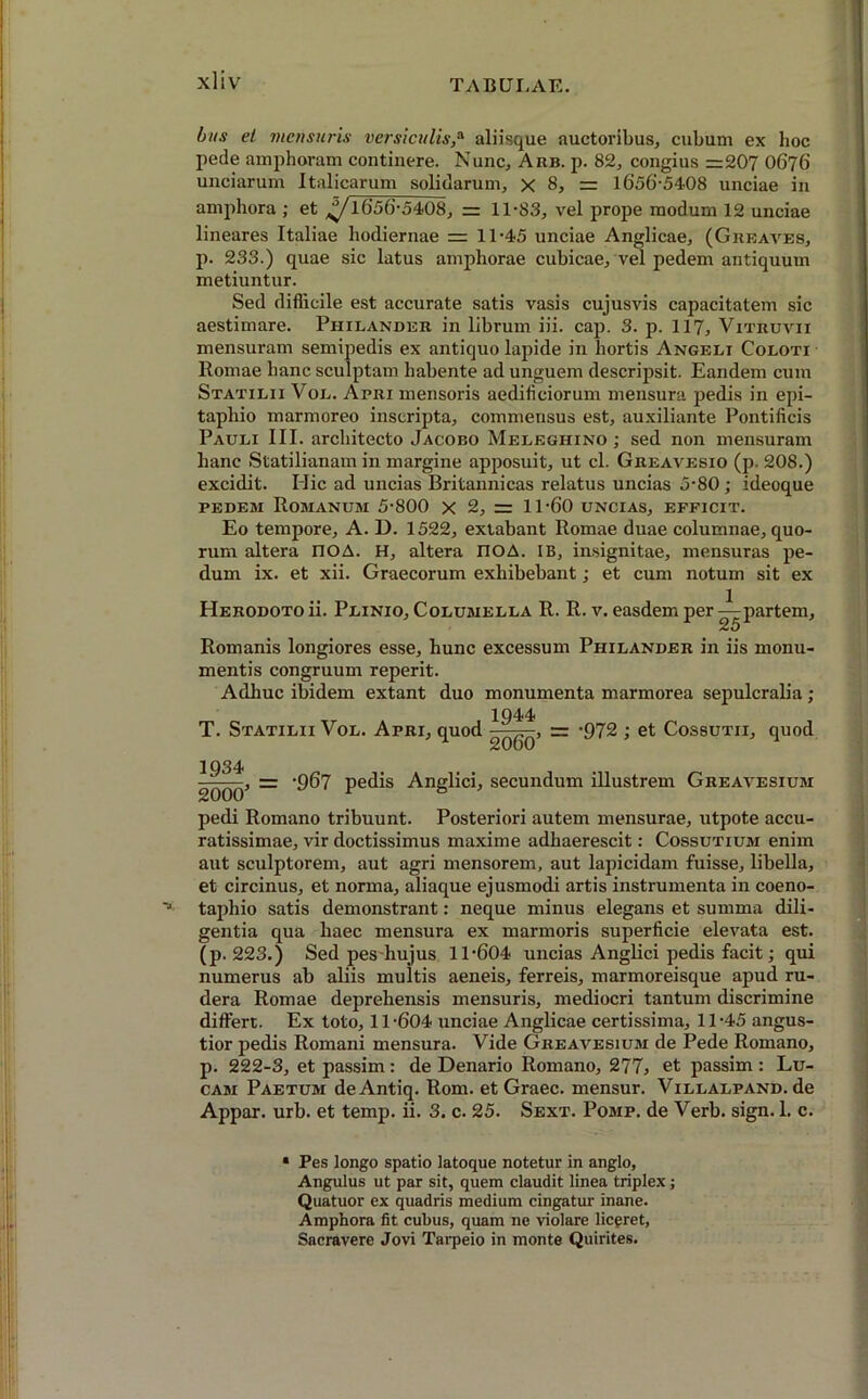 bun et mensuris versiculis,a aliisque auctoribus, cubum ex hoc pede amphoram continere. Nunc, Arb. p. 82, congius =207 O676 unciarum Italicarum solidarum, x 8, = 1656-5408 unciae in amphora ; et ^1656-5408, = 11-S3, vel prope modum 12 unciae lineares Italiae hodiernae = 11-45 unciae Anglicae, (Gkeaves, p. 233.) quae sic latus amphorae cubicae, vel pedem antiquum metiuntur. Sed difficile est accurate satis vasis cujusvis capacitatem sic aestimare. Philander in librum iii. cap. 3. p. 117, Vitruvii mensuram semipedis ex antiquo lapide in hortis Angeli Coloti Romae hanc sculptam habente ad unguem descripsit. Eandem cum Statilii Vol. Apri mensoris aediliciorum mensura pedis in epi- taphio marmoreo inscripta, commeusus est, auxiliante Pontificis Pauli III. architecto Jacobo Meleghino ; sed non mensuram hanc Statilianam in margine apposuit, ut cl. Greavesio (p. 208.) excidit. Hic ad uncias Britannicas relatus uncias 5-80; ideoque pedem Romanum 5-800 X 2, = 11-60 uncias, efficit. Eo tempore, A. D. 1522, extabant Romae duae columnae, quo- rum altera nOA. H, altera IlOA. IB, insignitae, mensuras pe- dum ix. et xii. Graecorum exhibebant; et cum notum sit ex Herodoto ii. Plinio, Columella R. R. v. easdem per ^partem, Romanis longiores esse, hunc excessum Piiilander in iis monu- mentis congruum reperit. Adhuc ibidem extant duo monumenta marmorea sepulcralia; 1944 T. Statilii Vol. Apri, quod q^.~, = -972 ; et Cossutii, quod 1934 2qqq> — '9^7 pedis Anglici, secundum illustrem Greavesium pedi Romano tribuunt. Posteriori autem mensurae, utpote accu- ratissimae, vir doctissimus maxime adhaerescit: Cossutium enim aut sculptorem, aut agri mensorem, aut lapicidam fuisse, libella, et circinus, et norma, aliaque ejusmodi artis instrumenta in coeno- taphio satis demonstrant: neque minus elegans et summa dili- gentia qua haec mensura ex marmoris superficie elevata est. (p. 223.) Sed pes hujus 11-604 uncias Anglici pedis facit; qui numerus ab aliis multis aeneis, ferreis, marmoreisque apud ru- dera Romae deprehensis mensuris, mediocri tantum discrimine differt. Ex toto, 11-604 unciae Anglicae certissima, 11-45 angus- tior pedis Romani mensura. Vide Greavesium de Pede Romano, p. 222-3, et passim: de Denario Romano, 2775 et passim : Lu- cam Paetum deAntiq. Rom. et Graec. mensur. ViLLALPAND.de Appar. urb. et temp. ii. 3. c. 25. Sext. Pomp. de Verb. sign. 1. c. • Pes longo spatio latoque notetur in anglo, Angulus ut par sit, quem claudit linea triplex; Quatuor ex quadris medium cingatur inane. Amphora fit cubus, quam ne violare liepret, Sacravere Jovi Tarpeio in monte Quirites.