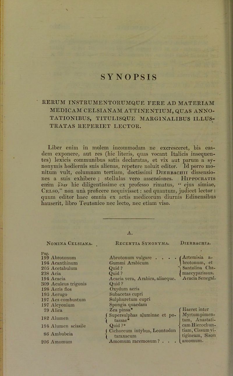SYNOPSIS IlERUM INSTRUMENTORUMQUE FERE AD MATERIAM MEDICAM CELSIANAM ATTINENTIUM, QUAS ANNO- TATIONIBUS, TITULISQUE MARGINALIBUS ILLUS- TRATAS ltEPERIET LECTOR. Liber enim in molem incommodam ne excresceret, bis eas- dem exponere, aut res (hic literis, quas vocant Italicis insequen- tes) lexicis communibus satis declaratas, et vix aut parum a sy- nonymis hodiernis suis alienas, repetere noluit editor. Id porro mo- nitum vult, columnam tertiam, doctissimi Dierbachii dissensio- nes a suis exhibere ; stellulas vero assensiones. Hippocratis enim hic diligentissime ex professo rimatus, “ ejus simiae, Cerso,” non una proficere nequivisset: sed quantum, judicet lector : quum editor haec omnia ex actis medicorum diurnis Edinensibus hauserit, libro Teutonico nec lecto, nec etiam viso. A. Nomina Ceesiana. Recentia Synonyma. Dierbachia. Pag. 199 Abrotonum 194 Acanthinum 205 Acetabulum 238 Acia 194 Acacia 309 Aculeus trigonis 198 Aeris flos 195 Aerugo 197 Aes combustum 197 Alcyonium 79 Alica 182 Alumen 194 Alumen scissile 80 Ambubeia 200 Amomum Abrotonum vulgare . , . . Gummi Arabicum Quid ? Quid ? Acacia vera, Arabica, aliaeque. Quid ? Oxydum aeris Subacetas cupri Sulpliuretum cupri Spongia quaedam Zea pinsa* f Supersulphas aluminae et po- ( tassae* Quid ?* J Cichoreum intybus, Leontodon ( taraxacum Amomum racemosum ? . . . / Artemisia a- ) brotonum, et q Santolina Cha- | maecyparissus. Acacia Senegal. ' Haeret inter Myrtum piraen- tam, Anastati- - camHieroclnm- tiam, Cissumyi- tigineam, Sison amomum.