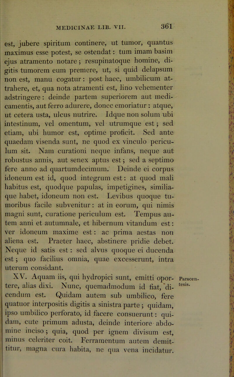 est, jubere spiritum continere, ut tumor, quantus maximus esse potest, se ostendat: tum imam basim ejus atramento notare; resupinatoque homine, di- gitis tumorem eum premere, ut, si quid delapsum non est, manu cogatur: post haec, umbilicum at- trahere, et, qua nota atramenti est, lino vehementer adstringere: deinde partem superiorem aut medi- camentis, aut ferro adurere, donec emoriatur : atque, ut cetera usta, ulcus nutrire. Idque non solum ubi intestinum, vel omentum, vel utrumque est; sed etiam, ubi humor est, optime proficit. Sed ante quaedam visenda sunt, ne quod ex vinculo pericu- lum sit. Nam curationi neque infans, neque aut robustus annis, aut senex aptus est; sed a septimo fere anno ad quartumdecimum. Deinde ei corpus idoneum est id, quod integrum est: at quod mali habitus est, quodque papulas, impetigines, similia- que habet, idoneum non est. Levibus quoque tu- moribus facile subvenitur: at in eorum, qui nimis magni sunt, curatione periculum est. Tempus au- tem anni et autumnale, et hibernum vitandum est: ver idoneum maxime est: ac prima aestas non aliena est. Praeter haec, abstinere pridie debet. Neque id satis est : sed alvus quoque ei ducenda est; quo facilius omnia, quae excesserunt, intra uterum considant. XV. Aquam iis, qui hydropici sunt, emitti opor- tere, alias dixi. Nunc, quemadmodum id fiat, 'di- cendum est. Quidam autem sub umbilico, fere quatuor interpositis digitis a sinistra parte ; quidam, ipso umbilico perforato, id facere consuerunt: qui- dam, cute primum adusta, deinde interiore abdo- mine inciso ; quia, quod per ignem divisum est, minus celeriter coit. Ferramentum autem demit- titur, magna cura habita, ne qua vena incidatur. Paracen- tesis.