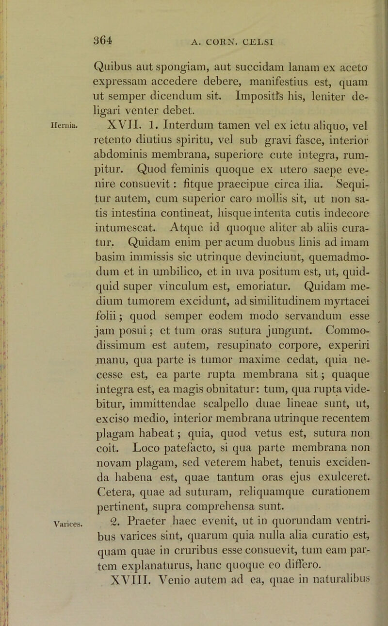Ilerniu. Varices. Quibus aut spongiam, aut succidam lanam ex aceto expressam accedere debere, manifestius est, quam ut semper dicendum sit. Impositis his, leniter de- ligari venter debet. XVII. 1. Interdum tamen vel ex ictu aliquo, vel retento diutius spiritu, vel sub gravi fasce, interior abdominis membrana, superiore cute integra, rum- pitur. Quod feminis quoque ex utero saepe eve- nire consuevit: fitque praecipue circa ilia. Sequi- tur autem, cum superior caro mollis sit, ut non sa- tis intestina contineat, hisque intenta cutis indecore intumescat. Atque id quoque aliter ab aliis cura- tur. Quidam enim per acum duobus linis ad imam basim immissis sic utrinque devinciunt, quemadmo- dum et in umbilico, et in uva positum est, ut, quid- quid super vinculum est, emoriatur. Quidam me- dium tumorem excidunt, ad similitudinem myrtacei folii; quod semper eodem modo servandum esse jam posui; et tum oras sutura jungunt. Commo- dissimum est autem, resupinato corpore, experiri manu, qua parte is tumor maxime cedat, quia ne- cesse est, ea parte rupta membrana sit; quaque integra est, ea magis obnitatur: tum, qua rupta vide- bitur, immittendae scalpello duae lineae sunt, ut, exciso medio, interior membrana utrinque recentem plagam habeat; quia, quod vetus est, sutura non coit. Loco patefacto, si qua parte membrana non novam plagam, sed veterem habet, tenuis exciden- da habena est, quae tantum oras ejus exulceret. Cetera, quae ad suturam, reliquamque curationem pertinent, supra comprehensa sunt. 2. Praeter haec evenit, ut in quorundam ventri- bus varices sint, quarum quia nulla alia curatio est, quam quae in cruribus esse consuevit, tum eam par- tem explanaturus, hanc quoque eo differo. XVIII. Venio autem ad ea, quae in naturalibus