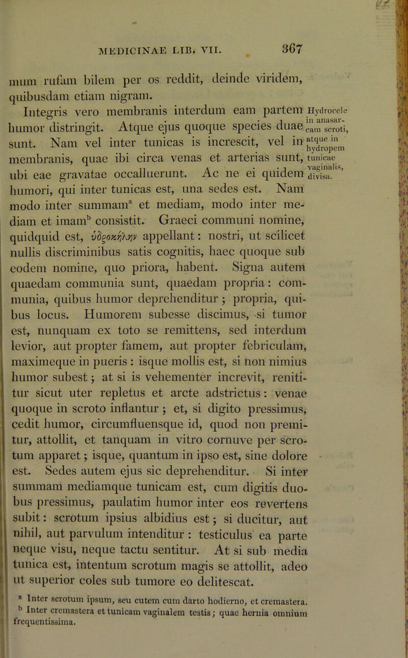mum rufum bilem per os reddit, deinde viridem, quibusdam etiam nigram. Integris vero membranis interdum eam partem Hydrocele humor distringit. Atque ejus quoque species duae eam scroti, sunt. Nam vel inter tunicas is increscit, vel in ^'^^ membranis, quae ibi circa venas et arterias sunt, tunicae ubi eae gravatae occalluerunt. Ac ne ei quidem 'dS“te’ humori, qui inter tunicas est, una sedes est. Nam modo inter summam3 et mediam, modo inter me- diam et imamb consistit. Graeci communi nomine, quidquid est, vdgozrjkriv appellant: nostri, ut scilicet nullis discriminibus satis cognitis, haec quoque sub eodem nomine, quo priora, habent. Signa autem quaedam communia sunt, quaedam propria: com- munia, quibus humor deprehenditur j propria, qui- bus locus. Humorem subesse discimus, ^si tumor est, nunquam ex toto se remittens, sed interdum levior, aut propter famem, aut propter febriculam, maximeque in pueris : isque mollis est, si non nimius humor subest; at si is vehementer increvit, reniti- tur sicut uter repletus et arcte adstrictus: venae quoque in scroto inflantur ; et, si digito pressimus, cedit humor, circumfluensque id, quod non premi- tur, attollit, et tanquam in vitro cornuve per scro- tum apparet; isque, quantum in ipso est, sine dolore est. Sedes autem ejus sic deprehenditur. Si inter summam mediamque tunicam est, cum digitis duo- bus pressimus, paulatim humor inter eos revertens subit: scrotum ipsius albidius est; si ducitur, aut nihil, aut parvulum intenditur : testiculus ea parte neque visu, neque tactu sentitur. At si sub media tunica est, intentum scrotum magis se attollit, adeo ut superior coles sub tumore eo delitescat. a Inter scrotum ipsum, seu cutem cum darto hodierno, et cremastera. b lnter cremastera et tunicam vaginalem testis; quae hernia omnium frequentissima.