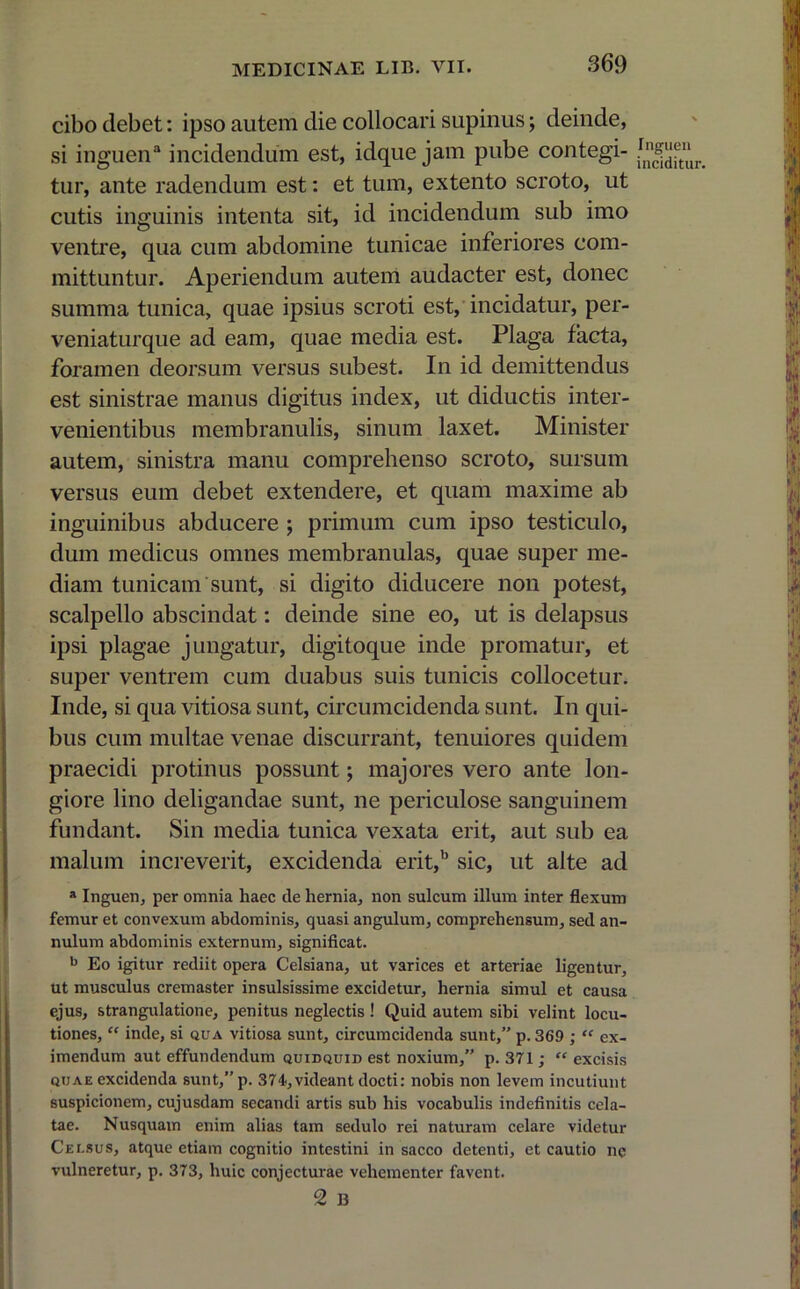 cibo debet: ipso autem die collocari supinus; deinde, si inguen3 incidendum est, idque jam pube contegi- tur, ante radendum est: et tum, extento scroto, ut cutis inguinis intenta sit, id incidendum sub imo ventre, qua cum abdomine tunicae inferiores com- mittuntur. Aperiendum autem audacter est, donec summa tunica, quae ipsius scroti est, incidatur, per- veniaturque ad eam, quae media est. Plaga facta, foramen deorsum versus subest. In id demittendus est sinistrae manus digitus index, ut diductis inter- venientibus membranulis, sinum laxet. Minister autem, sinistra manu comprehenso scroto, sursum versus eum debet extendere, et quam maxime ab inguinibus abducere ; primum cum ipso testiculo, dum medicus omnes membranulas, quae super me- diam tunicam sunt, si digito diducere non potest, scalpello abscindat: deinde sine eo, ut is delapsus ipsi plagae jungatur, digitoque inde promatur, et super ventrem cum duabus suis tunicis collocetur. Inde, si qua vitiosa sunt, circumcidenda sunt. In qui- bus cum multae venae discurrant, tenuiores quidem praecidi protinus possunt; majores vero ante lon- giore lino deligandae sunt, ne periculose sanguinem fundant. Sin media tunica vexata erit, aut sub ea malum increverit, excidenda erit,b sic, ut alte ad a Inguen, per omnia haec de hernia, non sulcum illum inter flexum femur et convexum abdominis, quasi angulum, comprehensum, sed an- nulum abdominis externum, significat. b Eo igitur rediit opera Celsiana, ut varices et arteriae ligentur, ut musculus cremaster insulsissime excidetur, hernia simul et causa ejus, strangulatione, penitus neglectis ! Quid autem sibi velint locu- tiones, “ inde, si qua vitiosa sunt, circumcidenda sunt,” p. 369 ; “ ex- imendum aut effundendum quidquid est noxium,” p. 371; “ excisis quae excidenda sunt,”p. 374.,videant docti: nobis non levem incutiunt suspicionem, cujusdam secandi artis sub his vocabulis indefinitis cela- tae. Nusquam enim alias tam sedulo rei naturam celare videtur Celsus, atque etiam cognitio intestini in sacco detenti, et cautio ne vulneretur, p. 373, huic conjecturae vehementer favent. 2 13 Inguen inciditur.