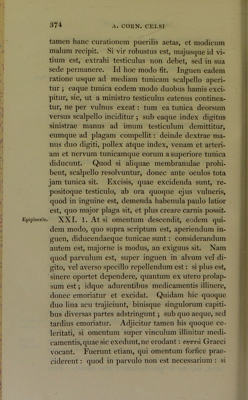 tamen hanc curationem puerilis aetas, et modicum malum recipit. Si vir robustus est, majusque id vi- tium est, extrahi testiculus non debet, sed in sua sede permanere. Id hoc modo fit. Inguen eadem ratione usque ad mediam tunicam scalpello aperi- tur ; eaque tunica eodem modo duobus hamis exci- pitur, sic, ut a ministro testiculus eatenus continea- tur, ne per vulnus exeat: tum ea tunica deorsum versus scalpello inciditur ; sub eaque index digitus sinistrae manus ad imum testiculum demittitur, eumque ad plagam compellit: deinde dextrae ma- nus duo digiti, pollex atque index, venam et arteri- am et nervum tunicamque eorum a superiore tunica diducunt. Quod si aliquae membranulae prohi- bent, scalpello resolvuntur, donec ante oculos tota jam tunica sit. Excisis, quae excidenda sunt, re- positoque testiculo, ab ora quoque ejus vulneris, quod in inguine est, demenda habenula paulo latior est, quo major plaga sit, et plus creare carnis possit. Epipioceic. XXI. 1. At si omentum descendit, eodem qui- dem modo, quo supra scriptum est, aperiendum in- guen, diducendaeque tunicae sunt: considerandum autem est, majorne is modus, an exiguus sit. Nam quod parvulum est, super inguen in alvum vel di- gito, vel averso specillo repellendum est: si plus est, sinere oportet dependere, quantum ex utero prolap- sum est; idque adurentibus medicamentis illinere, donec emoriatur et excidat. Quidam hic quoque duo lina acu trajiciunt, binisque singulorum capiti- bus diversas partes adstringunt; sub quo aeque, sed ! tardius emoriatur. Adjicitur tamen his quoque ce- leritati, si omentum super vinculum illinitur medi- camentis, quae sic exedunt, ne erodant: <r?j9rr« Graeci vocant. Fuerunt etiam, qui omentum forfice prae- ciderent: quod in parvulo non est necessarium : si