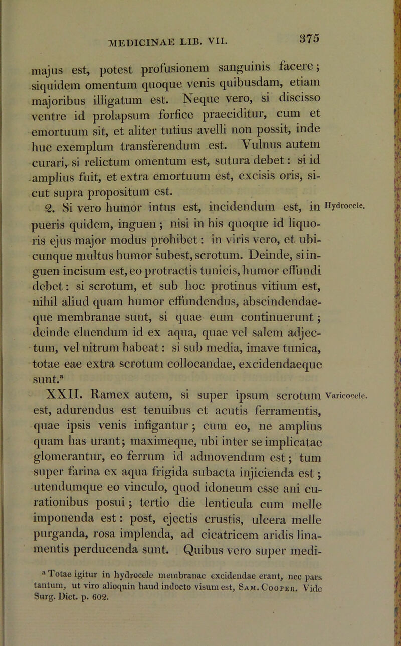 majus est, potest profusionem sanguinis faceie; siquidem omentum quoque venis quibusdam, etiam majoribus illigatum est. Neque vero, si discisso ventre id prolapsum forfice praeciditur, cum et emortuum sit, et aliter tutius avelli non possit, inde huc exemplum transferendum est. Vulnus autem curari, si relictum omentum est, sutura debet: si id amplius fuit, et extra emortuum est, excisis oris, si- cut supra propositum est. 2. Si vero humor intus est, incidendum est, in Hydrocele, pueris quidem, inguen ; nisi in his quoque id liquo- ris ejus major modus prohibet: in viris vero, et ubi- cunque multus humor subest, scrotum. Deinde, si in- guen incisum est, eo protractis tunicis, humor effundi debet: si scrotum, et sub hoc protinus vitium est, nihil aliud quam humor effundendus, abscindendae- que membranae sunt, si quae eum continuerunt; deinde eluendum id ex aqua, quae vel salem adjec- tum, vel nitrum habeat: si sub media, imave tunica, totae eae extra scrotum collocandae, excidendaeque sunt/ XXII. Ramex autem, si super ipsum scrotum vancoceie. est, adurendus est tenuibus et acutis ferramentis, quae ipsis venis infigantur ; cum eo, ne amplius quam has urant; maximeque, ubi inter se implicatae glomerantur, eo ferrum id admovendum est; tum super farina ex aqua frigida subacta injicienda est; utendumque eo vinculo, quod idoneum esse ani cu- rationibus posui; tertio die lenticula cum meile imponenda est: post, ejectis crustis, ulcera meile purganda, rosa implenda, ad cicatricem aridis lina- mentis perducenda sunt. Quibus vero super medi- a Totae igitur in hydrocele membranae excidendae erant, nec pars tantum, ut viro aliocpiin haud indocto visum est, Sam.Coopeiu Vide Surg. Dict. p. 602.