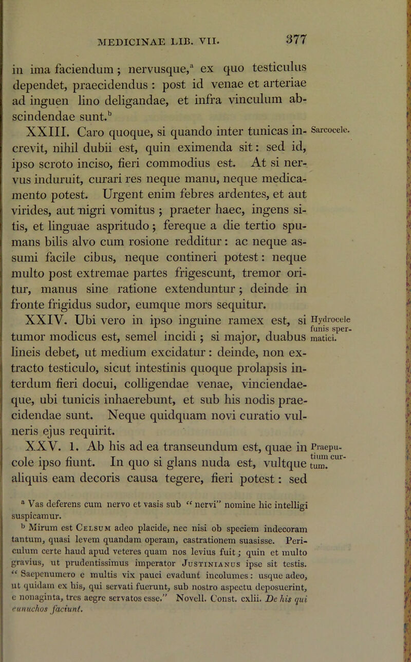 in ima faciendum; nervusque,a ex quo testiculus dependet, praecidendus : post id venae et arteriae ad inguen lino deligandae, et infra vinculum ab- scindendae sunt.b XXIII. Caro quoque, si quando inter tunicas in- crevit, nihil dubii est, quin eximenda sit: sed id, ipso scroto inciso, fieri commodius est. At si ner- vus induruit, curari res neque manu, neque medica- mento potest. Urgent enim febres ardentes, et aut virides, aut nigri vomitus ; praeter haec, ingens si- tis, et linguae aspritudo; fereque a die tertio spu- mans bilis alvo cum rosione redditur: ac neque as- sumi facile cibus, neque contineri potest: neque multo post extremae partes frigescunt, tremor ori- tur, manus sine ratione extenduntur; deinde in fronte frigidus sudor, eumque mors sequitur. XXIV. Ubi vero in ipso inguine ramex est, si tumor modicus est, semel incidi; si major, duabus lineis debet, ut medium excidatur: deinde, non ex- tracto testiculo, sicut intestinis quoque prolapsis in- terdum fieri docui, colligendae venae, vinciendae- que, ubi tunicis inhaerebunt, et sub his nodis prae- cidendae sunt. Neque quidquam novi curatio vul- neris ejus requirit. XXV. 1, Ab his ad ea transeundum est, quae in cole ipso fiunt. In quo si glans nuda est, vultque aliquis eam decoris causa tegere, fieri potest: sed 3 Vas deferens cura nervo et vasis sub “ nervi” nomine hic intelligi suspicamur. b Mirum est Celsum adeo placide, nec nisi ob speciem indecoram tantum, quasi levem quandam operam, castrationem suasisse. Peri- culum certe haud apud veteres quam nos levius fuit; quin et multo gravius, ut prudentissimus imperator Justinianus ipse sit testis. “ Saepetiumero e multis vix pauci evadunt incolumes: usque adeo, ut quidam ex his, qui servati fuerunt, sub nostro aspectu deposuerint, c nonaginta, tres aegre servatos esse.” Novell. Const. exlii. De his qui eunuchos faciunt. Sarcocele. Hydrocele funis sper- matici. Praepu- tium cur- tum.