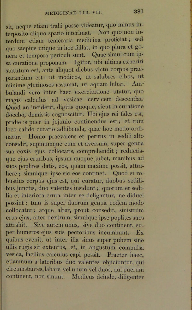 sit, neque etiam trahi posse videatur, quo minus in- terposito aliquo spatio interimat. Non quo non in- terdum etiam temeraria medicina proficiat; sed quo saepius utique in hoc fallat, in quo plura et ge- nera et tempora periculi sunt. Quae simul cum ip- sa curatione proponam. Igitur, ubi ultima experiri statutum est, ante aliquot diebus victu corpus prae- parandum est: ut modicos, ut salubres cibos, ut minime glutinosos assumat, ut aquam bibat. Am- bulandi vero inter haec exercitatione utatur, quo magis calculus ad vesicae cervicem descendat. Quod an inciderit, digitis quoque, sicut in curatione docebo, demissis cognoscitur. Ubi ejus rei fides est, pridie is puer in jejunio continendus est; et tum loco calido curatio adhibenda, quae hoc modo ordi- natur. Homo praevalens et peritus in sedili alto considit, supinumque eum et aversum, super genua sua coxis ejus collocatis, comprehendit; reductis- que ejus cruribus, ipsum quoque jubet, manibus ad suos poplites datis, eos, quam maxime possit, attra- here ; simulque ipse sic eos continet. Quod si ro- bustius corpus ejus est, qui curatur, duobus sedili- bus junctis, duo valentes insidunt; quorum et sedi- lia et interiora crura inter se deligantur, ne diduci possint: tum is super duorum genua eodem modo collocatur; atque alter, prout consedit, sinistrum crus ejus, alter dextrum, simulque ipse poplites suos attrahit. Sive autem unus, sive duo continent, su- per humeros ejus suis pectoribus incumbunt. Ex quibus evenit, ut inter ilia sinus super pubem sine ullis rugis sit extentus, et, in angustum compulsa vesica, facilius calculus capi possit. Praeter haec, etiamnum a lateribus duo valentes objiciuntur, qui circumstantes, labare vel unum vel duos, qui puerum continent, non sinunt. Medicus deinde, diligenter