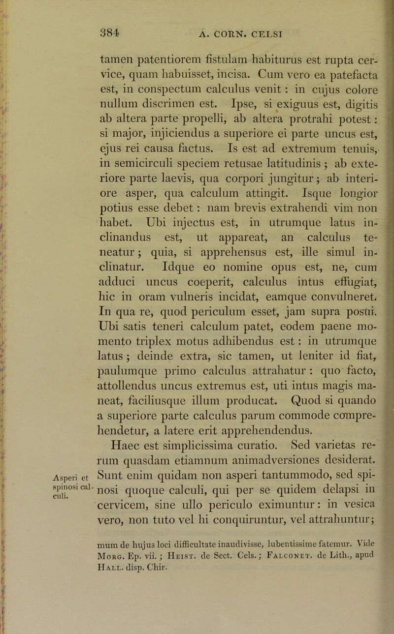 Asperi et spinosi cal - culi. tamen patentiorem fistulam habiturus est rupta cer- vice, quam habuisset, incisa. Cum vero ea patefacta est, in conspectum calculus venit: in cujus colore nullum discrimen est. Ipse, si exiguus est, digitis ab altera parte propelli, ab altera protrahi potest: si major, injiciendus a superiore ei parte uncus est, ejus rei causa factus. Is est ad extremum tenuis, in semicirculi speciem retusae latitudinis ; ab exte- riore parte laevis, qua corpori jungitur; ab interi- ore asper, qua calculum attingit. Isque longior potius esse debet: nam brevis extrahendi vim non habet. Ubi injectus est, in utrumque latus in- clinandus est, ut appareat, an calculus te- neatur ; quia, si apprehensus est, ille simul in- clinatur. Idque eo nomine opus est, ne, cum adduci uncus coeperit, calculus intus effugiat, hic in oram vulneris incidat, eamque convulneret* In qua re, quod periculum esset, jam supra posui. Ubi satis teneri calculum patet, eodem paene mo- mento triplex motus adhibendus est: in utrumque latus ; deinde extra, sic tamen, ut leniter id fiat, paulumque primo calculus attrahatur : quo facto, attollendus uncus extremus est, uti intus magis ma- neat, faciliusque illum producat. Quod si quando a superiore parte calculus parum commode compre- hendetur, a latere erit apprehendendus. Haec est simplicissima curatio. Sed varietas re- rum quasdam etiamnum animadversiones desiderat. Sunt enim quidam non asperi tantummodo, sed spi- nosi quoque calculi, qui per se quidem delapsi in cervicem, sine ullo periculo eximuntur: in vesica vero, non tuto vel hi conquiruntur, vel attrahuntur; mum de hujus loci difficultate inaudivisse, lubentissime fatemur. Vide MoRG.Ep.vii.; Heist. de Sect. Ceis.; Falconet. de Litln, apud FI ali., disp. Chir.