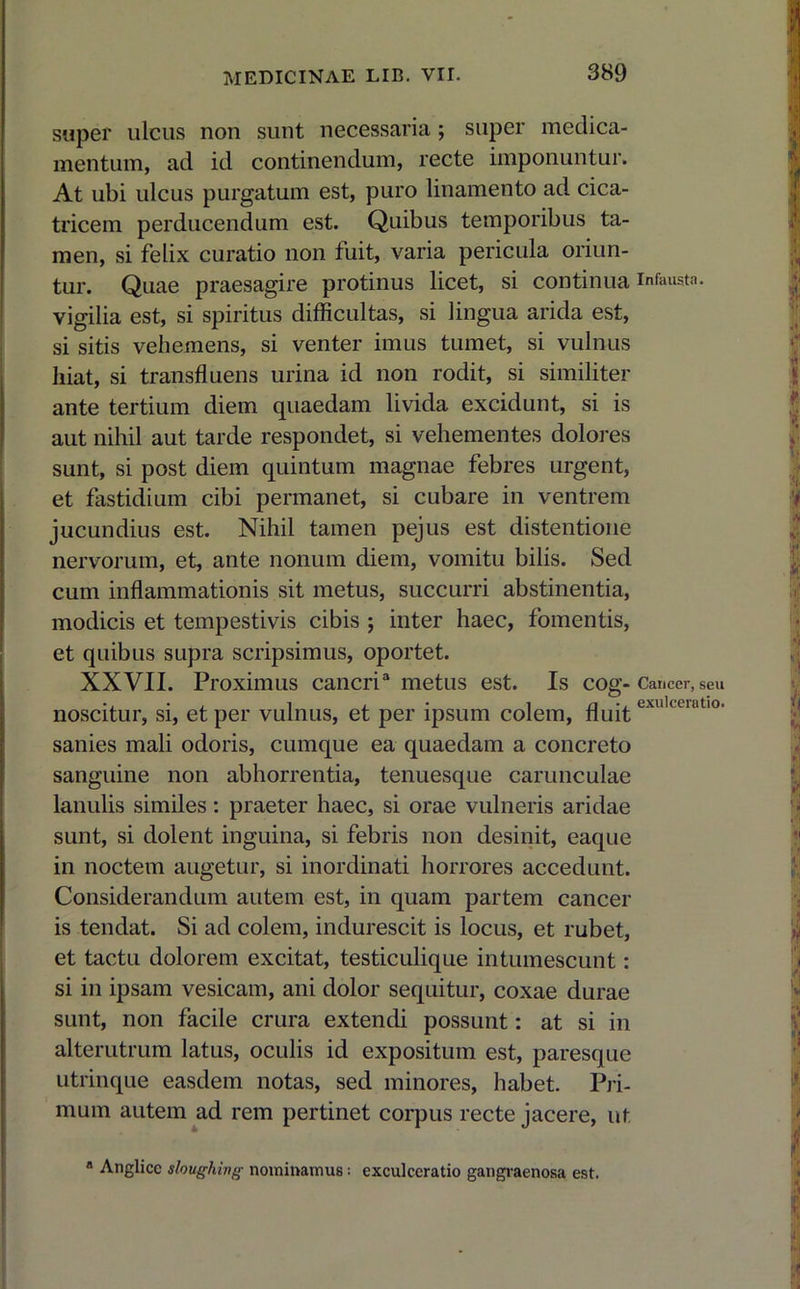 super ulcus non sunt necessaria; super medica- mentum, ad id continendum, recte imponuntur. At ubi ulcus purgatum est, puro linamento ad cica- tricem perducendum est. Quibus temporibus ta- men, si felix curatio non fuit, varia pericula oriun- tur. Quae praesagire protinus licet, si continua infausta, vigilia est, si spiritus difficultas, si lingua arida est, si sitis vehemens, si venter imus tumet, si vulnus liiat, si transfluens urina id non rodit, si similiter ante tertium diem quaedam livida excidunt, si is aut nihil aut tarde respondet, si vehementes dolores sunt, si post diem quintum magnae febres urgent, et fastidium cibi permanet, si cubare in ventrem jucundius est. Nihil tamen pejus est distentione nervorum, et, ante nonum diem, vomitu bilis. Sed cum inflammationis sit metus, succurri abstinentia, modicis et tempestivis cibis ; inter haec, fomentis, et quibus supra scripsimus, oportet. XXVII. Proximus cancri3 metus est. Is cog- Cancer, seu noscitur, si, et per vulnus, et per ipsum colem, fluitexukeiat10, sanies mali odoris, cumque ea quaedam a concreto sanguine non abhorrentia, tenuesque carunculae lanulis similes: praeter haec, si orae vulneris aridae sunt, si dolent inguina, si febris non desinit, eaque in noctem augetur, si inordinati horrores accedunt. Considerandum autem est, in quam partem cancer is tendat. Si ad colem, indurescit is locus, et rubet, et tactu dolorem excitat, testiculique intumescunt: si in ipsam vesicam, ani dolor sequitur, coxae durae sunt, non facile crura extendi possunt: at si in alterutrum latus, oculis id expositum est, paresque utrinque easdem notas, sed minores, habet. Pri- mum autem ad rem pertinet corpus recte jacere, ut a Anglicc sloughivg nominamus: cxculccratio gangraenosa est.
