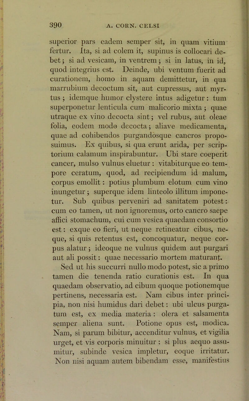 superior pars eadem semper sit, in quam vitium fertur. Ita, si ad colem it, supinus is collocari de- bet ; si ad vesicam, in ventrem ; si in latus, in id, quod integrius est. Deinde, ubi ventum fuerit ad curationem, homo in aquam demittetur, in qua marrubium decoctum sit, aut cupressus, aut myr- tus ; idemque humor clystere intus adigetur: tum superponetur lenticula cum malicorio mixta ; quae utraque ex vino decocta sint; vel rubus, aut oleae folia, eodem modo decocta; aliave medicamenta, quae ad cohibendos purgandosque cancros propo- suimus. Ex quibus, si qua erunt arida, per scrip- torium calamum inspirabuntur. Ubi stare coeperit cancer, mulso vulnus eluetur : vitabiturque eo tem- pore ceratum, quod, ad recipiendum id malum, corpus emollit: potius plumbum elotum cum vino inungetur ; superque idem linteolo illitum impone- tur. Sub quibus perveniri ad sanitatem potest: cum eo tamen, ut non ignoremus, orto cancro saepe affici stomachum, cui cum vesica quaedam consortio est: exque eo fieri, ut neque retineatur cibus, ne- que, si quis retentus est, concoquatur, neque cor- pus alatur; ideoque ne vulnus quidem aut purgari aut ali possit: quae necessario mortem maturant. Sed ut his succurri nullo modo potest, sic a primo tamen die tenenda ratio curationis est. In qua quaedam observatio, ad cibum quoque potionemque pertinens, necessaria est. Nam cibus inter princi- pia, non nisi humidus dari debet: ubi ulcus purga- tum est, ex media materia : olera et salsamenta semper aliena sunt. Potione opus est, modica. Nam, si parum bibitur, accenditur vulnus, et vigilia urget, et vis corporis minuitur : si plus aequo assu- mitur, subinde vesica impletur, eoque irritatur. Non nisi aquam autem bibendam esse, manifestius