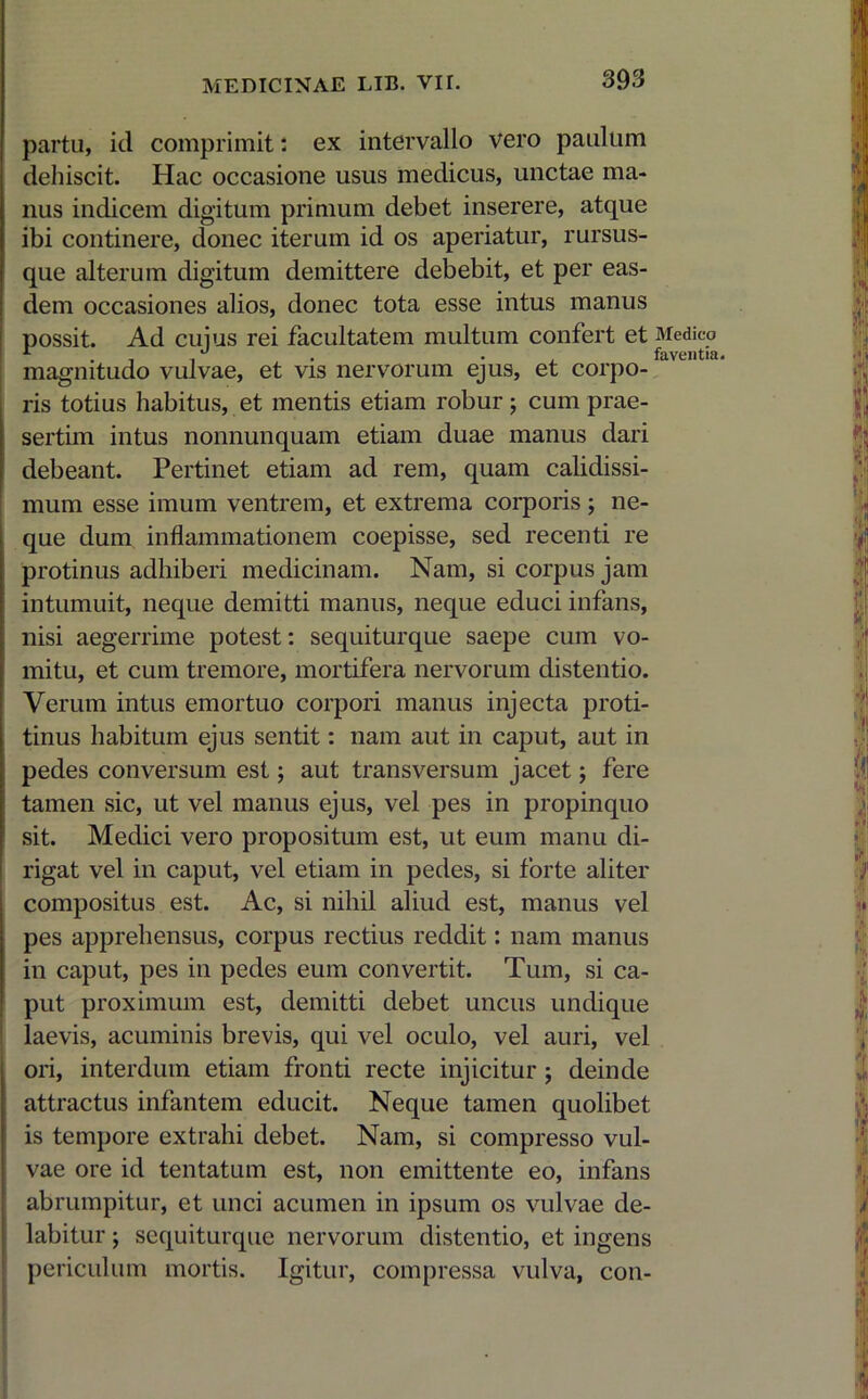 partu, id comprimit: ex intervallo vero paulum dehiscit. Hac occasione usus medicus, unctae ma- nus indicem digitum primum debet inserere, atque ibi continere, donec iterum id os aperiatur, rursus- que alterum digitum demittere debebit, et per eas- dem occasiones alios, donec tota esse intus manus possit. Ad cuius rei facultatem multum confert et Medico r . , ,J . . faventia. magnitudo vulvae, et vis nervorum ejus, et corpo- ris totius habitus, et mentis etiam robur ; cum prae- sertim intus nonnunquam etiam duae manus dari debeant. Pertinet etiam ad rem, quam calidissi- mum esse imum ventrem, et extrema corporis ; ne- que dum inflammationem coepisse, sed recenti re protinus adhiberi medicinam. Nam, si corpus jam intumuit, neque demitti manus, neque educi infans, nisi aegerrime potest: sequiturque saepe cum vo- mitu, et cum tremore, mortifera nervorum distentio. Verum intus emortuo corpori manus injecta proti- tinus habitum ejus sentit: nam aut in caput, aut in pedes conversum est; aut transversum jacet; fere tamen sic, ut vel manus ejus, vel pes in propinquo sit. Medici vero propositum est, ut eum manu di- rigat vel in caput, vel etiam in pedes, si forte aliter compositus est. Ac, si nihil aliud est, manus vel pes apprehensus, corpus rectius reddit: nam manus in caput, pes in pedes eum convertit. Tum, si ca- put proximum est, demitti debet uncus undique laevis, acuminis brevis, qui vel oculo, vel auri, vel ori, interdum etiam fronti recte injicitur ; deinde attractus infantem educit. Neque tamen quolibet is tempore extrahi debet. Nam, si compresso vul- vae ore id tentatum est, non emittente eo, infans abrumpitur, et unci acumen in ipsum os vulvae de- labitur; sequiturque nervorum distentio, et ingens periculum mortis. Igitur, compressa vulva, con-