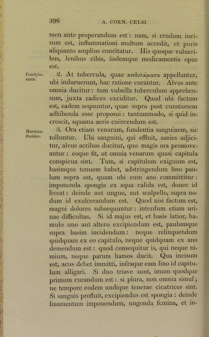 Condylo- mata. Haemor- rhoides. men ante properandum est: nam, si crucium inci- sum est, inflammationi multum accedit, et puris aliquanto amplius concitatur. His quoque vulneri- bus, lenibus cibis, iisdemque medicamentis opus est. 2. At tubercula, quae Kovhvku^aTu, appellantur, ubi induruerunt, hac ratione curantur. Alvus ante omnia ducitur: tum vulsella tuberculum apprehen- sum, juxta radices exciditur. Quod ubi factum est, eadem sequuntur, quae supra post curationem adhibenda esse proposui: tantummodo, si quid in- crescit, squama aeris coercendum est. 3. Ora etiam venarum, fundentia sanguinem, sic tolluntur. Ubi sanguini, qui effluit, sanies adjici- tur, alvus acribus ducitur, quo magis ora promove- antur : eoque fit, ut omnia venarum quasi capitula conspicua sint. Tum, si capitulum exiguum est, basimque tenuem habet, adstringendum lino pau- lum supra est, quam ubi cum ano committitur: imponenda spongia ex aqua calida est, donec id liveat: deinde aut ungue, aut scalpello, supra no- dum id exulcerandum est. Quod nisi factum est, magni dolores subsequuntur: interdum etiam uri- nae difficultas. Si id majus est, et basis latior, ha- mulo uno aut altero excipiendum est, paulumque supra basim incidendum: neque relinquendum quidquam ex eo capitulo, neque quidquam ex ano demendum est: quod consequitur is, qui neque ni- mium, neque parum hamos ducit. Qua incisum est, acus debet immitti, infraque eam lino id capitu- lum alligari. Si duo triave sunt, imum quodque primum curandum est: si plura, non omnia simul; ne tempore eodem undique tenerae cicatrices sint. Si sanguis profluit, excipiendus est spongia : deinde linamentum imponendum, ungenda femina, et in-